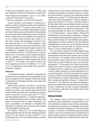 162
• “Baixo peso molecular”, entre 0,5 e 1 x 106
Da, entre
eles: Suplasyn®
, Polireumin®
, Fermathron®
e Suprahyal®
;
“Peso molecular intermediário”, entre 1 e 1,8 x 106
Da:
• Osteonil®
, Orthovisc®
e Viscoseal®
; e
• “Alto peso molecular”, com 6x106
Da: Synvisc®
.
O peso molecular, a concentração e a presença de li-
gações cruzadas têm influência positiva nos resultados da
viscosuplementação(32)
. O assunto, porém, ainda é con-
troverso. A maioria dos trabalhos supracitados a respeito
das funções físico-químicas protetoras do AH aponta para
um efeito diretamente proporcional ao peso molecular.
Porém, grande parte desses trabalhos são experiências
in vitro, e alguns autores acreditam que o efeito in vivo
não seria o mesmo, pois justamente o excessivo tama-
nho molecular (entre 1 e 6 x 106
Da) impediria o ácido
hialurônico de passar do meio intra-articular para o meio
intercelular, sendo assim incapaz de agir nos sinoviócitos
e condrócitos(33)
. Segundo esses autores, produtos com
peso molecular entre 0,5 e 1 x 106
Da teriam os melhores
efeitos in vivo. No entanto, devido à grande heterogenei-
dade dos trabalhos, as principais revisões e guidelines
não apontam vantagem de nenhum produto em relação
ao outro(2,9,10)
. Em relação à dor, pode-se afirmar com
maior segurança que tanto os resultados in vitro quan-
to in vivo apontam para uma relação direta entre peso
molecular e analgesia.
Indicações
A viscosuplementação é indicada no tratamento da
osteoartrite, para a recuperação das propriedades reoló-
gicas do líquido sinovial, analgesia, melhora da função
e regeneração da cartilagem articular, assim como após
uma artroscopia.
Praticamente qualquer articulação osteoartrítica
pode ser infiltrada. A grande maioria dos trabalhos diz
respeito aos joelhos, mas a injeção intra-articular (IA)
de AH também apresenta bons resultados nos quadris,
ombros, tornozelos, cotovelos, mãos e pés(34,35)
. A VS é
realizada ambulatorialmente, e o regime de aplicação é
bem estabelecido apenas para os joelhos, sendo ainda
objeto de discussão para as outras articulações, nas
quais a quantidade a ser aplicada e a frequência das
aplicações irá depender das características do produto
e da experiência do profissional.
Nos joelhos, o hylan G-F 20 é a única droga que
permite aplicação única de 6ml (três ampolas de Synvisc
Classic®
ou uma ampola de Synvisc One®
)(36)
. Já os
hialuronanos devem ter uma ampola aplicada semanal-
mente, por três a cinco semanas, sendo que os melhores
resultados encontrados na literatura referem-se a traba-
lhos que utilizaram o regime de uma aplicação semanal
durante cinco semanas(9,37)
. O hialuronato de sódio apre-
senta meia-vida intra-articular de 13 horas, enquanto a
meia-vida do hylan G-F 20 é de 1,5 dia (fase líquida) e
8,8 dias (fase sólida), provavelmente devido à presença
das ligações cruzadas, o que pode explicar a obtenção
de bons resultados com apenas uma aplicação(38)
. Há
um estudo aplicando três doses de um hialuronato com
1,3 x 106
Da (15mg/ml – 2ml por ampola – Orthovisc®
)
imediatamente pós-artroscopia, mostrando a melhora
dos resultados da artroscopia pela injeção IA de AH(39)
.
Porém, além do hylan G-F 20, nenhuma outra apresen-
tação disponível no Brasil estudou o efeito da injeção de
múltiplas doses em uma, duas ou três injeções semanais
para realmente provar que pode ser injetado em uma
única vez com resultados iguais ou superiores.
Por outro lado, a injeção IA de ácido hialurônico de
dois milhões de Daltons diluídos em 10ml (Viscoseal®
)
imediatamente após artroscopia mostrou que os resulta-
dos funcionais e de analgesia obtidos pela artroscopia
eram mantidos mesmo após dois anos de artroscopia
muito mais no grupo injetado do que no que fora ape-
nas operado(40)
. A artroscopia lava o filme de ácido hia-
lurônico que reveste e protege a camada superficial da
cartilagem articular e alguns dias são necessários para
a sinóvia voltar a produzir este ácido hialurônico de re-
vestimento/proteção. AVS pós-artroscopia tem a função
de repor este filme, além das propriedades analgésicas e
anti-inflamatórias já citadas, diminuindo a dor inflama-
tória causada pela agressão cirúrgica. O cuidado prin-
cipal aqui é o de fechar bem os portais artroscópicos,
porque esta propriedade anti-inflamatória do AH injeta-
do após a artroscopia vai inibir a resposta inflamatória
de cicatrização e pode gerar uma fístula sinovial pelo
portal artroscópico.
RESULTADOS
Os resultados clínicos da VS são relevantes e seu
benefício já é bem estabelecido. As meta-análises e revi-
sões sistemáticas comprovam sua eficácia, demonstran-
do significância estatística na comparação ao placebo,
sendo que os melhores resultados da VS ocorrem entre
a quinta e 13a
semanas. AVS também apresenta eficácia
superior à da IA com corticosteroides, principalmente a
partir da quinta semana. Nas quatro primeiras semanas
não há superioridade, provavelmente devido à ação rápi-
Rev Bras Ortop. 2012;47(2):160-4
 