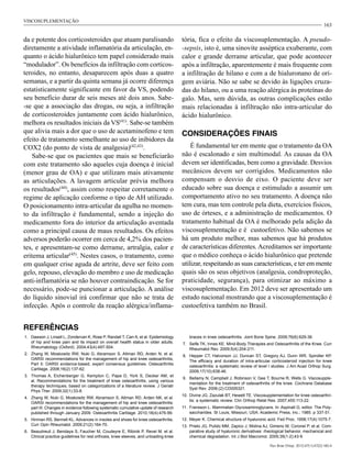 163
da e potente dos corticosteroides que atuam paralisando
diretamente a atividade inflamatória da articulação, en-
quanto o ácido hialurônico tem papel considerado mais
“modulador”. Os benefícios da infiltração com corticos-
teroides, no entanto, desaparecem após duas a quatro
semanas, e a partir da quinta semana já ocorre diferença
estatisticamente significante em favor da VS, podendo
seu benefício durar de seis meses até dois anos. Sabe-
-se que a associação das drogas, ou seja, a infiltração
de corticosteroides juntamente com ácido hialurônico,
melhora os resultados iniciais da VS(41)
. Sabe-se também
que alivia mais a dor que o uso de acetaminofeno e tem
efeito de tratamento semelhante ao uso de inibidores da
COX2 (do ponto de vista de analgesia)(42,43)
.
Sabe-se que os pacientes que mais se beneficiarão
com este tratamento são aqueles cuja doença é inicial
(menor grau de OA) e que utilizam mais ativamente
as articulações. A lavagem articular prévia melhora
os resultados(44)
, assim como respeitar corretamente o
regime de aplicação conforme o tipo de AH utilizado.
O posicionamento intra-articular da agulha no momen-
to da infiltração é fundamental, sendo a injeção do
medicamento fora do interior da articulação aventada
como a principal causa de maus resultados. Os efeitos
adversos poderão ocorrer em cerca de 4,2% dos pacien-
tes, e apresentam-se como derrame, artralgia, calor e
eritema articular(45)
. Nestes casos, o tratamento, como
em qualquer crise aguda de artrite, deve ser feito com
gelo, repouso, elevação do membro e uso de medicação
anti-inflamatória se não houver contraindicação. Se for
necessário, pode-se puncionar a articulação. A análise
do líquido sinovial irá confirmar que não se trata de
infecção. Após o controle da reação alérgica/inflama-
tória, fica o efeito da viscosuplementação. A pseudo-
-sepsis, isto é, uma sinovite asséptica exuberante, com
calor e grande derrame articular, que pode acontecer
após a infiltração, aparentemente é mais frequente com
a infiltração de hilano e com a de hialuronano de ori-
gem aviária. Não se sabe se devido às ligações cruza-
das do hilano, ou a uma reação alérgica às proteínas do
galo. Mas, sem dúvida, as outras complicações estão
mais relacionadas à infiltração não intra-articular do
ácido hialurônico.
CONSIDERAÇÕES FINAIS
É fundamental ter em mente que o tratamento da OA
não é escalonado e sim multimodal. As causas da OA
devem ser identificadas, bem como a gravidade. Desvios
mecânicos devem ser corrigidos. Medicamentos não
compensam o desvio de eixo. O paciente deve ser
educado sobre sua doença e estimulado a assumir um
comportamento ativo no seu tratamento. A doença não
tem cura, mas tem controle pela dieta, exercícios físicos,
uso de órteses, e a administração de medicamentos. O
tratamento habitual da OA é melhorado pela adição da
viscosuplementação e é custoefetivo. Não sabemos se
há um produto melhor, mas sabemos que há produtos
de características diferentes. Acreditamos ser importante
que o médico conheça o ácido hialurônico que pretende
utilizar, respeitando as suas características, e ter em mente
quais são os seus objetivos (analgesia, condroproteção,
praticidade, segurança), para otimizar ao máximo a
viscosuplementação. Em 2012 deve ser apresentado um
estudo nacional mostrando que a viscosuplementação é
custoefetiva também no Brasil.
REFERÊNCIAS
1.	 Dawson J, Linsell L, Zondervan K, Rose P, Randall T, Carr A, et al. Epidemiology
of hip and knee pain and its impact on overall health status in older adults.
Rheumatology (Oxford). 2004;43(4):497-504.
2.	 Zhang W, Moskowitz RW, Nuki G, Abramson S, Altman RD, Arden N, et al.
OARSI recommendations for the management of hip and knee osteoarthritis,
Part II: OARSI evidence-based, expert consensus guidelines. Osteoarthritis
Cartilage. 2008;16(2):137-62.
3.	 Thomas A, Eichenberger G, Kempton C, Pape D, York S, Decker AM, et
al. Recommendations for the treatment of knee osteoarthritis, using various
therapy techniques, based on categorizations of a literature review. J Geriatr
Phys Ther. 2009;32(1):33-8.
4.	 Zhang W, Nuki G, Moskowitz RW, Abramson S, Altman RD, Arden NK, et al.
OARSI recommendations for the management of hip and knee osteoarthritis:
part III: Changes in evidence following systematic cumulative update of research
published through January 2009. Osteoarthritis Cartilage. 2010;18(4):476-99.
5.	 Hinman RS, Bennell KL. Advances in insoles and shoes for knee osteoarthritis.
Curr Opin Rheumatol. 2009;21(2):164-70.
6.	 Beaudreuil J, Bendaya S, Faucher M, Coudeyre E, Ribinik P, Revel M, et al.
Clinical practice guidelines for rest orthosis, knee sleeves, and unloading knee
braces in knee osteoarthritis. Joint Bone Spine. 2009;76(6):629-36.
7.	 Selfe TK, Innes KE. Mind-Body Therapies and Osteoarthritis of the Knee. Curr
Rheumatol Rev. 2009;5(4):204-211.
8.	 Hepper CT, Halvorson JJ, Duncan ST, Gregory AJ, Dunn WR, Spindler KP.
The efficacy and duration of intra-articular corticosteroid injection for knee
osteoarthritis: a systematic review of level I studies. J Am Acad Orthop Surg.
2009;17(10):638-46.
9.	 Bellamy N, Campbell J, Robinson V, Gee T, Bourne R, Wells G. Viscosupple-
mentation for the treatment of osteoarthritis of the knee. Cochrane Database
Syst Rev. 2006;(2):CD005321.
10.	 Divine JG, Zazulak BT, Hewett TE. Viscosupplementation for knee osteoarthri-
tis: a systematic review. Clin Orthop Relat Res. 2007;455:113-22.
11.	 Fransson L. Mammalian Glycosaminoglycans. In: Aspinall G, editor. The Poly-
saccharides. St Louis, Missouri, USA: Academic Press, Inc.; 1985. p 337-51.
12.	 Meyer K. Chemical structure of hyaluronic acid. Fed Proc. 1958;17(4):1075-7.
13.	 Prieto JG, Pulido MM, Zapico J, Molina AJ, Gimeno M, Coronel P, et al. Com-
parative study of hyaluronic derivatives: rheological behavior, mechanical and
chemical degradation. Int J Biol Macromol. 2005;35(1-2):43-9
VISCOSUPLEMENTAÇÃO
Rev Bras Ortop. 2012;47(1):47(2):160-4
 