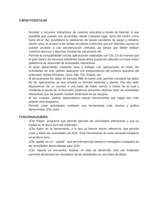 CARACTERÍSTICAS
- Acceder a recursos interactivos de carácter educativo a través de Internet, lo que
posibilita que puedan ser accesibles desde cualquier lugar, tanto del centro como
fuera de él. Así, posibilitará la realización de tareas escolares de apoyo y refuerzo
desde casa, el acceso a las tareas escolares a alumnos que por distintas causas no
puedan acceder a una escolarización ordinaria, las tareas que deben realizar
nuestros alumnos y alumnas durante las vacaciones etc.
- Permite la compatibilidad con las aplicaciones realizadas con Clic 3.0 de manera que
el gran banco de recursos existentes hasta ahora pueda ser utilizado con esta nueva
plataforma de desarrollo de actividades interactivas.
- Al estar desarrollado mediante Java y trabajar con aplicaciones en línea, las
actividades de Jclic podrán realizarse con independencia del sistema operativo del
ordenador cliente Windows, Linux, Mac OX, Solaris, etc.
- Al almacenarse los datos en formato XML el nuevo Jclic permite compartir los datos
de las aplicaciones ya que emplea un formato estándar y abierto. Por otro lado,
disponemos de un acceso a una base de datos común a través de la cual y
mediante la ayuda de un buscador podemos encontrar distintos tipos de actividades
interactivas que se pueden instalar fácilmente en los equipos.
- Al ser modular, podrán desarrollarse nuevas herramientas que hagan aún más
potente este programa.
- Permitir crear actividades mediante una herramienta más intuitiva y gráfica
denominada JClic autor.
FUNCIONALIDADES:
- JClic Player: programa que permite ejecutar las actividades interactivas y que se
instala en el disco duro del ordenador.
- JClic Autor: es la herramienta, a la que ya hemos hecho referencia, que permite
crear y editar las actividades de JClic. Esta herramienta de autor necesita instalarse
en el disco duro.
- JClic applet: es un “ applet” que permite ejecutar desde un navegador cualquiera de
las actividades desarrolladas para JClic.
- JClic reports se encuentra, todavía, en fase de desarrollo. Una vez finalizado
permitirá almacenar los resultados de las actividades en una base de datos.
 