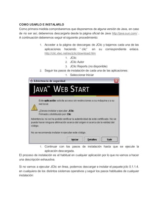COMO USARLO E INSTALARLO
Como primera medida comprobaremos que disponemos de alguna versión de Java, en caso
de no ser así, deberemos descargarla desde la página oficial de Java http://java.sun.com/ .
A continuación deberemos seguir el siguiente procedimiento:
1. Acceder a la página de descargas de JClic y bajarnos cada una de las
aplicaciones haciendo “ clic” en su correspondiente enlace.
http://clic.xtec.net/es/jclic/download.htm
1. JClic
2. JClic Autor
3. JClic Reports (no disponible)
2. Seguir los pasos de instalación de cada una de las aplicaciones:
1. Seleccionar Iniciar
1. Continuar con los pasos de instalación hasta que se ejecute la
aplicación descargada.
El proceso de instalación es el habitual en cualquier aplicación por lo que no vamos a hacer
una descripción exhaustiva.
Si no vamos a ejecutar JClic en línea, podemos descargar e instalar el paquete jclic 0.1.1.4.
en cualquiera de los distintos sistemas operativos y seguir los pasos habituales de cualquier
instalación:
 