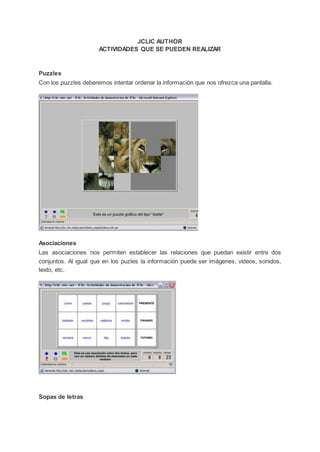 JCLIC AUTHOR
ACTIVIDADES QUE SE PUEDEN REALIZAR
Puzzles
Con los puzzles deberemos intentar ordenar la información que nos ofrezca una pantalla.
Asociaciones
Las asociaciones nos permiten establecer las relaciones que puedan existir entre dos
conjuntos. Al igual que en los puzles la información puede ser imágenes, vídeos, sonidos,
texto, etc.
Sopas de letras
 