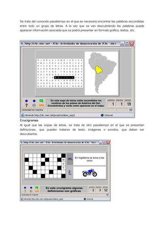 Se trata del conocido pasatiempo en el que es necesario encontrar las palabras escondidas
entre todo un grupo de letras. A la vez que se van descubriendo las palabras puede
aparecer información asociada que se podrá presentar en formato gráfico, textos, etc.
Crucigramas
Al igual que las sopas de letras, se trata de otro pasatiempo en el que se presentan
definiciones, que pueden tratarse de texto, imágenes o sonidos, que deben ser
descubiertos.
 