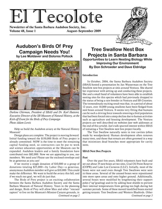 El TecoloteNewsletter of the Santa Barbara Audubon Society, Inc.
Volume 48, Issue 1				 August–September 2009
Audubon’s Birds Of Prey
Campaign Needs You!
by Lee Moldaver and Dolores Pollock
Help us build the Audubon aviary at the Natural History
Museum!
Design plans are complete. The project is moving forward.
Initial funding toward the $150,000 Birds of Prey project is
already committed. NOW is the time to meet the remaining
capital funding need, so contractors can be put to work
and science education opportunities at the Museum can be
expanded. Audubon leaders and a family foundation have
contributed over $82,000. Now we are appealing to you, our
members. We need you! Please use the enclosed envelope and
be as generous as you can!
If we receive a single donation of $10,000 or a group of
donations totaling $25,000—by Labor Day—a generous,
anonymous Audubon member will give us $10,000. This could
make the difference. We want to build the aviary this fall, and
if we reach our goal, we will do just that.
The Birds of Prey project is an exciting collaboration
between the Santa Barbara Audubon Society and the Santa
Barbara Museum of Natural History. Years in the planning
and design, Birds of Prey will allow Max and other “rescued
raptors” to live on the Museum’s Mission Canyon grounds, in
Tree Swallow Nest Box
Projects in Santa Barbara
Opportunities to Learn Nesting Biology While
Improving Our Environment
By Don Schroeder and Dave Eldridge
Introduction
In October, 2004, the Santa Barbara Audubon Society
(SBAS) hosted a presentation by Jan Wasserman on the Tree
Swallow nest box projects at sites around Ventura. She shared
her experience with setting up and conducting these projects.
She and a small band of volunteers have been able to establish
nesting sites for this species which had previously dropped to
the status of being a rare breeder in Ventura and SB Counties.
The tremendously exciting result was that, in a period of about
12 years, over 10,000 young swallows have been fledged from
nest boxes around Ventura. It seems very fitting that humans
can be such a driving force towards restoring a bird population
that had been forced into a steep decline due to human activities
such as agriculture and housing development. The Ventura
projects are well described on websites (see web addresses at
the end of this article). Jan’s talk spurred interest within SBAS
of initiating a Tree Swallow nest box project locally.
The Tree Swallow naturally nests in tree cavities (often
made by woodpeckers). Human development often removes
many trees, and those that remain are often groomed in a way
that minimizes dead branches most appropriate for cavity
nests.
SBAS Nest Box Projects
Past
Over the past five years, SBAS volunteers have built and
set out about 35 nest boxes at two sites, Coal Oil Point Reserve
(COPR) and Lake Los Carneros (LLC). Initially, most of the
boxes were not used even though Tree Swallows were seen
in these areas. Several of the unused boxes were repositioned
into more open areas and onto higher ground. Additionally,
several boxes were modified by lengthening their support
poles (“up”grading) and/or by adding heat shields to prevent
their internal temperatures from getting too high during hot
summer periods. Some of these moved/modified boxes started
getting tenants: Tree Swallows and Western Bluebirds. Other
Darlene Chirman, President of SBAS and Dr. Karl Hutterer,
Executive Director of the SB Museum of Natural History, at the
Kick-off Event for the Birds of Prey Campaign
Photo Adam Lewis
Continued on page 3Continued on page 2
 