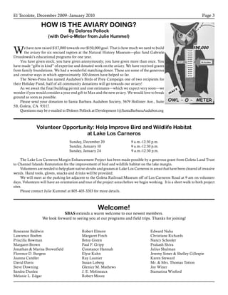 El Tecolote, December 2009–January 2010 Page 3
Welcome!
SBAS extends a warm welcome to our newest members.
We look forward to seeing you at our programs and field trips. Thanks for joining!
Volunteer Opportunity: Help Improve Bird and Wildlife Habitat
at Lake Los Carneros
Sunday, December 20                            9 a.m.-12:30 p.m.            
Sunday, January 10                                9 a.m.-12:30 p.m.
Sunday, January 24                                9 a.m.-12:30 p.m.
The Lake Los Carneros Margin Enhancement Project has been made possible by a generous grant from Goleta Land Trust
to Channel Islands Restoration for the improvement of bird and wildlife habitat on the lake margin.
Volunteers are needed to help plant native shrubs and grasses at Lake Los Carneros in areas that have been cleared of invasive
weeds. Hand tools, gloves, snacks and drinks will be provided.
We will meet at the parking lot adjacent to the Goleta Railroad Museum off of Los Carneros Road at 9 am on volunteer
days. Volunteers will have an orientation and tour of the project areas before we begin working.  It is a short walk to both project
sites.
Please contact Julie Kummel at 805-403-3203 for more details.
Roseanne Baldwin
Lawrence Boehm
Priscilla Bowman
Margaret Brown
Jonathan & Marisa Brownfield
Florence D. Burgess
Joanna Candler
David Davis
Steve Downing
Sandra Dunlea
Melanie L. Edgar
Robert Elmore
Margaret Finch
Betsy Green
Paul F. Gripp
Constance Hannah
Elyse Kuhn
Ray Launier
Susan Loberg
Glenice M. Mathews
J. E. Molineaux
Robert Moore
Edward Naha
Christiane Richards
Nancy Schooler
Prakash Shiva
Julius Shulman
Jeremy Simer & Shelley Gillespie
Karen Steward
Mr. & Mrs. Thomas Totton
Joy Winer
Stamatina Winford
HOW IS THE AVIARY DOING?
By Dolores Pollock
(with Owl-o-Meter from Julie Kummel)
We have now raised $117,000 towards our $150,000 goal. That is how much we need to build
the aviary for six rescued raptors at the Natural History Museum—plus fund Gabriele
Drozdowski’s educational programs for one year.
You have given stock; you have given anonymously; you have given more than once. You
have made “gifts in kind” of expertise and donated work on the aviary. We have received grants
from family foundations. We had a wonderful matching donor. These are some of the generous
and creative ways in which approximately 100 donors have helped so far.
The News-Press has named Audubon’s Birds of Prey Campaign one of two recipients for
their Holiday Fund; half of all community donations will go towards our aviary!
As we await the final building permit and cost estimates—which we expect very soon—we
wonder if you would consider a year-end gift to Max and the new aviary. We would love to break
ground as soon as possible.
Please send your donation to Santa Barbara Audubon Society, 5679 Hollister Ave., Suite
5B, Goleta, CA 93117.
Questions may be e-mailed to Dolores Pollock at Development-1@SantaBarbaraAudubon.org
 