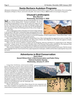 El Tecolote, December 2009–January 2010Page 4
Santa Barbara Audubon Programs
All programs will take place at Farrand Hall, Santa Barbara Museum of Natural History, Mission Canyon, Santa Barbara. Free on-site parking.
All programs will begin at 7:30 p.m. and are free to the public. Doors open at 7:00 p.m. SBAS members are encouraged to bring guests.
Unusual Landscapes
Marc Muench
Wednesday, December 2, 2009
Marc, a professional landscape and sports photographer for over 20
years, will be talking about “Unusual Landscapes”. He will be
discussing the philosophical reasons why he makes the images the way
he does. Marc believes there are two types of landscape images, those
that are recordings of the subject and those that tell the photographer’s
story. His goal is to share the thinking process of why certain images are
one or the other.
After completing his studies at Pasadena Art Center College of Design
in the spring of 1989, Marc immediately began photographing for book
publishers such as Graphic Arts Center, Browntrout Publishing and Time
Inc. Soon after, Marc represented Canon Camera in several ad campaigns, as well as appearing on “Canon Photo Safari” which
aired on ESPN outdoor block, for eight straight seasons.
Marc was designated by Kodak in 2003 as a Kodak Photo Icon. Marc’s photography has appeared on covers or inside Time,
National Geographic, Traveler, Arizona Highways, Ski, Skiing, Sunset, Outside, Sierra Magazine, etc. His work also appears in books,
calendars, note cards, postcards, posters and annual reports.
Marc is now the “artist in residence” at dgrin.com for Smugmug, where he contributes on a regular basis to the “Muench
University” critique thread. He is currently the photo editor of the National Parks guides, published by The American Park
Network, which contain many of his images taken throughout the United States National Park system.
Marc recently completed a year-long video project on Catalina Island for the Catalina Island Conservancy. The five minute
video highlights the new Trans Catalina Trail, capturing dynamic landscapes, wildlife and the hikers exploring their way across
the Island.
Long-time California conservation leader
Glenn Olson has recently been selected by the
National Audubon Society to expand nationwide bird
conservation initiatives to safeguard migratory birds
that travel throughout the western hemisphere. With
30 years experience at Audubon, most recently as
executive director of Audubon California, Olson will
build upon the organization’s one hundred year legacy
of bird conservation and scientific expertise to address
the threats to a host of bird species. Glenn will lead
Audubon’s campaign to conserve, restore, and sustain
America’s bird populations and the landscapes and
flyways they depend upon.
Please come and join us to hear Glenn discuss his new assignment and
learn about Audubon’s accomplishments in California and his vision for bird
conservation in America and the western hemisphere.
Adventures in Bird Conservation
Glenn Olson
Donal O’Brien Chair in Bird Conservation and Public Policy
National Audubon Society
Wednesday, January 27, 2010
 