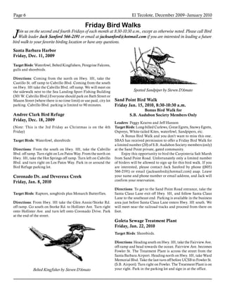 El Tecolote, December 2009–January 2010Page 6
Friday Bird Walks
Join us on the second and fourth Fridays of each month at 8:30-10:30 a.m., except as otherwise noted. Please call Bird
Walk leader Jack Sanford 566-2191 or email at jacksanford@hotmail.com if you are interested in leading a future
bird walk to your favorite birding location or have any questions.
Santa Barbara Harbor
Friday, Dec. 11, 2009
Target Birds: Waterfowl, Belted Kingfishers, Peregrine Falcons,
gulls and shorebirds.
Directions: Coming from the north on Hwy. 101, take the
Castillo St. off ramp to Cabrillo Blvd. Coming from the south
on Hwy. 101 take the Cabrillo Blvd. off ramp. We will meet on
the sidewalk next to the Sea Landing Sport Fishing Building
(301 W. Cabrillo Blvd.) Everyone should park on Bath Street or
Mason Street (where there is no time limit) or use paid, city lot
parking. Cabrillo Blvd. parking is limited to 90 minutes.
Andree Clark Bird Refuge
Friday, Dec. 18, 2009
(Note: This is the 3rd Friday as Christmas is on the 4th
Friday)
Target Birds: Waterfowl, shorebirds
Directions: From the south on Hwy. 101, take the Cabrillo
Blvd. off ramp. Turn right on Los Patos Way. From the north on
Hwy. 101, take the Hot Springs off ramp. Turn left on Cabrillo
Blvd. and turn right on Los Patos Way. Park in or around the
Bird Refuge parking lot.
Coronado Dr. and Devereux Creek
Friday, Jan. 8, 2010
Target Birds: Raptors, songbirds plus Monarch Butterflies.
Directions: From Hwy. 101 take the Glen Annie/Storke Rd.
off ramp. Go south on Storke Rd. to Hollister Ave. Turn right
onto Hollister Ave. and turn left onto Coronado Drive. Park
at the end of the street.
Sand Point Bird Walk
Friday Jan. 15, 2010, 8:30-10:30 a.m.
Bonus Bird Walk for
S.B. Audubon Society Members Only
Leaders: Peggy Kearns and Jeff Hanson
Target Birds: Long-billed Curlews, Great Egrets, Snowy Egrets,
Ospreys, White-tailed Kites, waterfowl, Sandpipers, etc.
A Bonus Bird Walk and you don’t want to miss this one.
SBAS has received permission to offer a Friday Bird Walk for
a limited number (20) of S.B. Audubon Society members (only)
at the Sand Point private, gated community.
Enjoy this opportunity to bird the Carpinteria Salt Marsh
from Sand Point Road. Unfortunately only a limited number
of birders will be allowed to sign up for this bird walk. If you
are interested, please contact Jack Sanford by phone ((805)
566-2191) or email (jacksanford@hotmail.com) asap. Leave
your name and phone number or email address, and Jack will
confirm your reservation.
Directions: To get to the Sand Point Road entrance, take the
Santa Claus Lane exit off Hwy. 101, and follow Santa Claus
Lane to the southeast end. Parking is available in the business
area just before Santa Claus Lane enters Hwy. 101 south. We
will meet near the railroad tracks and proceed from there on
foot.
Goleta Sewage Treatment Plant
Friday, Jan. 22, 2010
Target Birds: Shorebirds.
Directions: Heading south on Hwy. 101, take the Fairview Ave.
off-ramp and head towards the ocean. Fairview Ave. becomes
Fowler St. The Treatment Plant is across the street from the
Santa Barbara Airport. Heading north on Hwy. 101, take Ward
Memorial Blvd. Take the last turn off before UCSB to Fowler St.
(S.B. Airport). Turn right on Fowler. The Treatment Plant is on
your right. Park in the parking lot and sign in at the office.Belted Kingfisher by Steven D’Amato
Spotted Sandpiper by Steven D’Amato
 