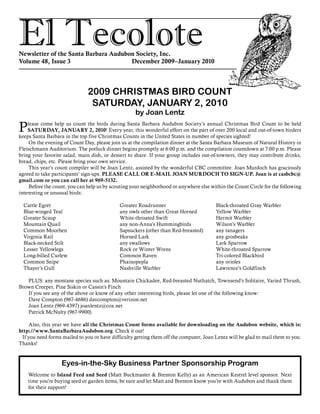 El TecoloteNewsletter of the Santa Barbara Audubon Society, Inc.
Volume 48, Issue 3				 December 2009–January 2010
Please come help us count the birds during Santa Barbara Audubon Society’s annual Christmas Bird Count to be held
SATURDAY, JANUARY 2, 2010! Every year, this wonderful effort on the part of over 200 local and out-of-town birders
keeps Santa Barbara in the top five Christmas Counts in the United States in number of species sighted!
	 On the evening of Count Day, please join us at the compilation dinner at the Santa Barbara Museum of Natural History in
Fleischmann Auditorium. The potluck dinner begins promptly at 6:00 p.m. and the compilation countdown at 7:00 p.m. Please
bring your favorite salad, main dish, or dessert to share. If your group includes out-of-towners, they may contribute drinks,
bread, chips, etc. Please bring your own service.
	 This year’s count compiler will be Joan Lentz, assisted by the wonderful CBC committee. Joan Murdoch has graciously
agreed to take participants’ sign-ups. PLEASE CALL OR E-MAIL JOAN MURDOCH TO SIGN-UP. Joan is at casbcbc@
gmail.com or you can call her at 969-5132.
	 Before the count, you can help us by scouting your neighborhood or anywhere else within the Count Circle for the following
interesting or unusual birds:
2009 CHRISTMAS BIRD COUNT
SATURDAY, JANUARY 2, 2010
by Joan Lentz
	 PLUS: any montane species such as: Mountain Chickadee, Red-breasted Nuthatch, Townsend’s Solitaire, Varied Thrush,
Brown Creeper, Pine Siskin or Cassin’s Finch
	 If you see any of the above or know of any other interesting birds, please let one of the following know:
	 Dave Compton (967-4686) davcompton@verizon.net
	 Joan Lentz (969-4397) joanlentz@cox.net
	 Patrick McNulty (967-9900)
	 Also, this year we have all the Christmas Count forms available for downloading on the Audubon website, which is:
http://www.SantaBarbaraAudubon.org Check it out!
If you need forms mailed to you or have difficulty getting them off the computer, Joan Lentz will be glad to mail them to you.
Thanks!
Cattle Egret
Blue-winged Teal
Greater Scaup
Mountain Quail
Common Moorhen
Virginia Rail
Black-necked Stilt
Lesser Yellowlegs
Long-billed Curlew
Common Snipe
Thayer’s Gull
Greater Roadrunner
any owls other than Great Horned
White-throated Swift
any non-Anna’s Hummingbirds
Sapsuckers (other than Red-breasted)
Horned Lark
any swallows
Rock or Winter Wrens
Common Raven
Phainopepla
Nashville Warbler
Black-throated Gray Warbler
Yellow Warbler
Hermit Warbler
Wilson’s Warbler
any tanagers
any grosbeaks
Lark Sparrow
White-throated Sparrow
Tri-colored Blackbird
any orioles
Lawrence’s Goldfinch
Eyes-in-the-Sky Business Partner Sponsorship Program
Welcome to Island Feed and Seed (Matt Buckmaster & Brenton Kelly) as an American Kestrel level sponsor. Next
time you’re buying seed or garden items, be sure and let Matt and Brenton know you’re with Audubon and thank them
for their support!
 