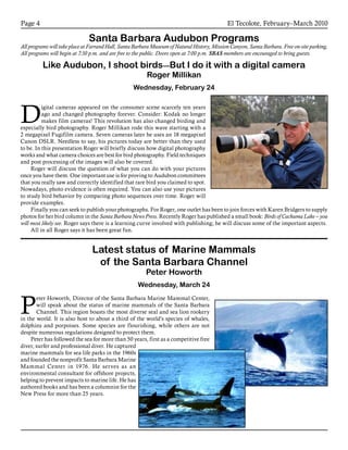 El Tecolote, February–March 2010Page 4
Santa Barbara Audubon Programs
All programs will take place at Farrand Hall, Santa Barbara Museum of Natural History, Mission Canyon, Santa Barbara. Free on-site parking.
All programs will begin at 7:30 p.m. and are free to the public. Doors open at 7:00 p.m. SBAS members are encouraged to bring guests.
Like Audubon, I shoot birds—But I do it with a digital camera
Roger Millikan
Wednesday, February 24
D
igital cameras appeared on the consumer scene scarcely ten years
ago and changed photography forever. Consider: Kodak no longer
makes film cameras! This revolution has also changed birding and
especially bird photography. Roger Millikan rode this wave starting with a
2 megapixel Fugifilm camera. Seven cameras later he uses an 18 megapixel
Canon DSLR. Needless to say, his pictures today are better than they used
to be. In this presentation Roger will briefly discuss how digital photography
works and what camera choices are best for bird photography. Field techniques
and post processing of the images will also be covered.
Roger will discuss the question of what you can do with your pictures
once you have them. One important use is for proving to Audubon committees
that you really saw and correctly identified that rare bird you claimed to spot.
Nowadays, photo evidence is often required. You can also use your pictures
to study bird behavior by comparing photo sequences over time. Roger will
provide examples.
Finally you can seek to publish your photographs. For Roger, one outlet has been to join forces with Karen Bridgers to supply
photos for her bird column in the Santa Barbara News Press. Recently Roger has published a small book: Birds of Cachuma Lake – you
will most likely see. Roger says there is a learning curve involved with publishing; he will discuss some of the important aspects.
All in all Roger says it has been great fun.
Latest status of Marine Mammals
of the Santa Barbara Channel
Peter Howorth
Wednesday, March 24
P
eter Howorth, Director of the Santa Barbara Marine Mammal Center,
will speak about the status of marine mammals of the Santa Barbara
Channel. This region boasts the most diverse seal and sea lion rookery
in the world. It is also host to about a third of the world’s species of whales,
dolphins and porpoises. Some species are flourishing, while others are not
despite numerous regulations designed to protect them.
Peter has followed the sea for more than 50 years, first as a competitive free
diver, surfer and professional diver. He captured
marine mammals for sea life parks in the 1960s
and founded the nonprofit Santa Barbara Marine
Mammal Center in 1976. He serves as an
environmental consultant for offshore projects,
helping to prevent impacts to marine life. He has
authored books and has been a columnist for the
New Press for more than 25 years.
 