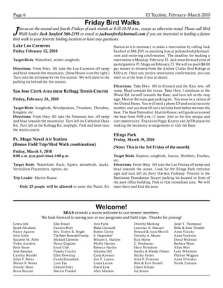 El Tecolote, February–March 2010Page 6
Friday Bird Walks
Join us on the second and fourth Fridays of each month at 8:30-10:30 a.m., except as otherwise noted. Please call Bird
Walk leader Jack Sanford 566-2191 or email at jacksanford@hotmail.com if you are interested in leading a future
bird walk to your favorite birding location or have any questions.
Lake Los Carneros
Friday February 12, 2010
Target Birds: Waterfowl, winter songbirds
Directions: From Hwy. 101 take the Los Carneros off ramp
and head towards the mountains. (Stow House is on the right.)
Turn into the driveway by the fire station. We will meet in the
parking lot behind the fire station.
San Jose Creek Area (near Kellogg Tennis Courts)
Friday, February 26, 2010
Target Birds: Songbirds, Woodpeckers, Thrashers, Thrushes,
Kinglets, etc.
Directions: From Hwy. l01 take the Patterson Ave. off ramp
and head towards the mountains. Turn left on Cathedral Oaks
Rd. Turn left at the Kellogg Rd. stoplight. Park and meet near
the tennis courts.
Pt. Mugu Naval Air Station
(Bonus Field Trip/Bird Walk combination)
Friday, March 5, 2010
8:00 a.m. (car pool time)-1:00 p.m.
Target Birds: Waterfowl, Rails, Egrets, shorebirds, ducks,
Vermillion Flycatchers, raptors, etc.
Trip Leader: Martin Ruane
	 Only 25 people will be allowed to enter the Naval Air
Station so it is necessary to make a reservation by calling Jack
Sanford at 566-2191 or emailing him at jacksanford@hotmail.
com and receiving confirmation. The deadline for making a
reservation is Monday, February 22. Jack must forward a list of
participants to Pt. Mugu on February 25. We will car pool ($8.00
gas money to drivers) from the Andree Clarke Bird Refuge at
8:00 a.m. Once you receive reservation confirmation, you can
meet us at the base if you so desire.
Directions: Take Hwy. 101 to Oxnard and the Rice Ave. off
ramp. Head towards the ocean. Take Hwy. l southeast to the
Wood Rd. turnoff towards the Base, and turn left at the stop
sign. Meet at the main gate parking lot. You must be a citizen of
the United States. You will need a photo ID and social security
number, and you must fill out a security form before we enter the
base. The Base Naturalist, Martin Ruane, will guide us around
the base from 9:00 a.m.-12 noon. Join us for this unique and
rare opportunity. Thanks to Peggy Kearns and Jeff Hanson for
making the necessary arrangements to visit the Base.
Elings Park
Friday, March 19, 2010
(Note: This is the 3rd Friday of the month)
Target Birds: Raptors, songbirds, Juncos, Warblers, Finches,
etc.
Directions: From Hwy. 101 take the Las Positas off ramp and
head towards the ocean. Look for the Elings Park entrance
sign and turn left on Jerry Harwin Parkway. Proceed to the
Battistone Foundation Soccer parking lot located in front of
the park office building. Park in that immediate area. We will
meet there and bird the area.
Lewis Abe
Sarah Abraham
Nancy Aguirre
Julie Allen
Suzanne M. Allen
Vickie Ascolese
Bette Bauer
Jean Bauman
Cynthia Beraldo
Juliet V. Betita
Sharon B. Bevan
Jennifer Blum
Bruce Boycan
Elke Brazel
Carolyn Bries
Mrs. Evelyn K. Bright
The Peter Brownell Family
Michael Clemons
Nancy Coglizer
Sarah Cole
Pamela Crucitti
Ellen Downing
Canda Emmeluth
Lynn Fay
Edward Foley
Marvin Frankel
Ann Funk
Blake Garnand
Robert Gerity
S. Hagendorf
Miriam L. Hanlon
Phyllis Hansen
Rebecca Hardin
Johanna Hill
Carla Kroman
Zoe T. Layton
Linda Lecam
David Low
Alice Mardon
Dorothy Marking
Laurence A. Marzari
Howard & Junie Merrill
Dorothy A. Moore
Rick Morse
C. Neuhauser
Mary Nicholson
Stanley & Wanda Palmer
Shirley Parker
Alice F. Primrose
Beth & Kurt Russell
Eileen Schuler
Joy Simon
Janet T. Thompson
Bella & Josie Venable
Anne Visocky
Anna Vonkress
David Waltman
Barbara Watts
Allan Weil
Leda Whitmore
Phylene Wiggins
Anna Ylvisaker
Nicole Zamiara
Welcome!
SBAS extends a warm welcome to our newest members.
We look forward to seeing you at our programs and field trips. Thanks for joining!
 