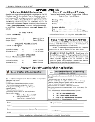 El Tecolote, February–March 2010 Page 7
OPPORTUNITIES
Volunteer Habitat Restoration
Audubon helps recruit volunteers for habitat restoration at the Coal Oil
Point Reserve and the Arroyo Hondo Preserve. Come help to restore a
creek or estuary while spending a morning in a beautiful bird habitat.
Contact the Land Trust, Arroyo Hondo Preserve Volunteer Coordinator
Jane Murray at ltvolunteer@yahoo.com or 684-4405. For Coal Oil
Point Reserve, contact Tara Longwell at longwell@lifesci.ucsb.edu or
252-4903. or Darlene Chirman at President@SantaBarbaraAudubon.
org or 692-2008. For Lake Los Carneros contact Julie Kummel, 805-
405-3203
ARROYO HONDO
Contact: Jane Murray
Sunday February 	 7	 9 a.m.-12:30 p.m
Sunday March 	 7	 9 a.m.-12:30 p.m.
	
COAL OIL POINT RESERVE
Contact: Tara Longwell
Saturday February 	 20		9 a.m.-12 noon
Saturday March 	 6		9 a.m.-12 noon.
LAKE LOS CARNEROS
Contact: Julie Kummel, 805-405-3203
Saturday February	 13	 9 a.m.-12 noon
Saturday March	 10	 9 a.m.-12 noon	
Plover Project Docent Training
Training takes place at the Cliff House at Coal Oil Point
Reserve, from 9 a.m.-1:30 p.m.
Training dates:
February. . . . . . . . . . . . . . . . . . . . . . . . . 6
March. . . . . . . . . . . . . . . . . . . . . . . . . . 13
Training Schedule:
Tour . . . . . . . . . . . . . . . . . . . . . . . . 9-11 a.m.
Training . . . . . . . . . . . . . . . . . . . . . . 11 a.m.-1:30 p.m.
Those interested should call to register at (805) 893 3703
SBAS Needs Your E-mail Address
To be added to the SBAS e-mail list, just send an e-mail
message with the subject line, “Add + your name” to
Membership@SantaBarbaraAudubon.org
The SBAS e-mail list will only be used for SBAS business
and will not be sold or shared with any other group.
Audubon Society Membership Application
Local Chapter-only Membership National and Local Membership
Santa Barbara Code: C0ZC130Z
This is a full membership to the Santa Barbara Audubon Society, with all
funds put to work locally.
Includes:
* a subscription to the local newsletter, El Tecolote
* new enrollments current through June 30, 2010
* subsequent membership dues on a July - June cycle
Does Not Include:
* National magazine, Audubon,
* distribution of your name to any other organization
The cost is $25 annually.
This is the traditional membership offered by the National organization.
Includes:
* membership on both the local and national levels
* most of membership dues applied to national issues and advocacy
* both the national magazine, Audubon, and the local El Tecolote
* renewal notices from National organization
* your name may be distributed to third party advertisers
The cost for this introductory membership is $20, or $15 for senior 62+
or student.
(NAS subsequent-year memberships are currently $35/year.)
This is my choice of membership!
Make check payable to:
Santa Barbara Audubon Society
This is my choice of membership!
This is a Senior/Student membership.
Please do NOT share my contact information.
Name: ______________________________________________________
Address: ____________________________________________________
City: ___________________________ State:____ Zip: _______________
E-mail: _____________________________________________________
My special interests: ________________________________
_________________________________________________
Amount Enclosed: _________________________________
Mail to: Santa Barbara Audubon Society, 5679 Hollister Ave, Suite 5B, Goleta CA 93117
Make check payable to: National Audubon Society
GRAPHICS HELP WANTED - Could you help
Santa Barbara Audubon by designing flyers and invitations
for our events? The Development Committee and
others need this support. If you can volunteer or have
questions, please contact Dolores Pollock at 681-8661 or
Development-1@SantaBarbaraAudubon.org
 