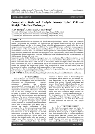 Amit Thakur et al Int. Journal of Engineering Research and Applications www.ijera.com 
ISSN : 2248-9622, Vol. 4, Issue 8( Version 2), August 2014, pp.130-133 
www.ijera.com 130 | P a g e 
Comparative Study and Analysis between Helical Coil and Straight Tube Heat Exchanger N. D. Shirgire1, Amit Thakur2, Sanjay Singh3 1(Research Scholar/sagar institute of science & technology, Bhopal/RGPU, India) 2(Associate. prof./Sagar institute of science & technology, Bhopal/RGPU, India) 3(Associate. prof./Sagar institute of science & technology, Bhopal/RGPU, India) ABSTRACT The purpose of this study is to determine the relative advantage of using a helically coiled heat exchanger against a straight tube heat exchanger. It is found that the heat transfer in helical circular tubes is higher as compared to Straight tube due to their shape. Helical coils offer advantageous over straight tubes due to their compactness and increased heat transfer coefficient. The increased heat transfer coefficients are a consequence of the curvature of the coil, which induces centrifugal forces to act on the moving fluid, resulting in the development of secondary flow. The curvature of the coil governs the centrifugal force while the pitch (or helix angle) influences the torsion to which the fluid is subjected to the centrifugal force results in the development of secondary flow. Due to the curvature effect, the fluid streams in the outer side of the pipe moves faster than the fluid streams in the inner side of the pipe. In current work the fluid to fluid heat exchange is taken into consideration. Most of the investigations on heat transfer coefficients are for constant wall temperature or constant heat flux. The effectiveness, overall heat transfer coefficient, effect of cold water flow rate on effectiveness of heat exchanger when hot water mass flow rate is kept constant and effect of hot water flow rate on effectiveness when cold water flow rate kept constant studied and compared for parallel flow, counter flow arrangement of Helical coil and Straight tube heat exchangers. All readings were taken at steady state condition of heat exchanger. The result shows that the heat transfer coefficient is affected by the geometry of the heat exchanger. Helical coil heat exchanger are superior in all aspect studied here. KEY WORDS: Helical coil heat exchanger, Straight tube heat exchanger, overall heat transfer coefficient. 
I. INTRODUCTION 
Heat exchangers are used in a wide variety of applications including power plants, nuclear reactors, refrigeration and air-conditioning systems, automotive industries, heat recovery systems,chemical processing, and food industries .Besides the performance of the heat exchanger being improved, the heat transfer enhancement enables the size of the heat exchanger to be considerably decreased. In general, the enhancement techniques can be divided into two groups: active and passive techniques. The active techniques require external forces like fluid vibration, electric field, and surface vibration. The passive techniques require special surface geometries or fluid additives like various tube inserts. Both techniques have been widely used to improve heat transfer performance of heat exchangers. Due to their compact structure and high heat transfer coefficient, helically coiled tubes have been introduced as one of the passive heat transfer enhancement techniques and are widely used in various industrial applications. Several studies have indicated that helically coiled tubes are superior to straight tubes when employed in heat transfer applications .The centrifugal force due to the 
curvature of the tube results in the secondary flow development which enhances the heat transfer rate. This phenomenon can be beneficial especially in laminar flow regime. Thermal performance and pressure drop of a shell and helically coiled tube heat exchanger with and without helical crimped fins have been investigated by Naphon one of the most frequent uses of helically coiled tubes is in shell and coiled tube heat exchangers. Going through the existing literature, it was revealed that there are a few investigations on the heat transfer coefficients of this kind of heat exchangers considering the geometrical effects like coil pitch. Also, this scarcity is more prominent for shell-side heat transfer coefficients. 
II. LITERATURE SURVEY 
The following research papers are studied in detail and the abstract of the work is presented here: 
Timothy J. Rennie, Vijaya G.S. Raghavan [1] Have done An experimental study of a double-pipe helical heat exchanger. Two heat exchanger sizes and both parallel flow and counter flow configurations were tested. Flow rates in the inner tube and in the annulus were varied and temperature data recorded. Overall 
RESEARCH ARTICLE OPEN ACCESS  