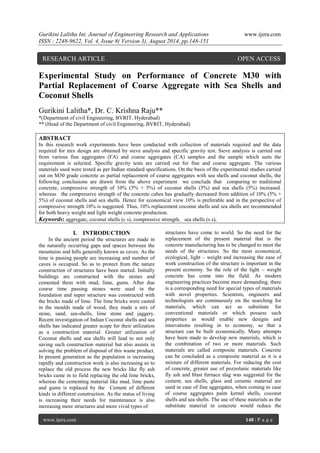 Gurikini Lalitha Int. Journal of Engineering Research and Applications www.ijera.com 
ISSN : 2248-9622, Vol. 4, Issue 8( Version 3), August 2014, pp.148-151 
www.ijera.com 148 | P a g e 
Experimental Study on Performance of Concrete M30 with Partial Replacement of Coarse Aggregate with Sea Shells and Coconut Shells Gurikini Lalitha*, Dr. C. Krishna Raju** *(Department of civil Engineering, BVRIT, Hyderabad) ** (Head of the Department of civil Engineering, BVRIT, Hyderabad) ABSTRACT In this research work experiments have been conducted with collection of materials required and the data required for mix design are obtained by sieve analysis and specific gravity test. Sieve analysis is carried out from various fine aggregates (FA) and coarse aggregates (CA) samples and the sample which suits the requirement is selected. Specific gravity tests are carried out for fine and coarse aggregate. The various materials used were tested as per Indian standard specifications. On the basis of the experimental studies carried out on M30 grade concrete as partial replacement of coarse aggregates with sea shells and coconut shells, the following conclusions are drawn from the above experiment we conclude that comparing to traditional concrete, compressive strength of 10% (5% + 5%) of coconut shells (5%) and sea shells (5%) increased. whereas the compressive strength of the concrete cubes has gradually decreased from addition of 10% (5% + 5%) of coconut shells and sea shells. Hence for economical view 10% is preferable and in the perspective of compressive strength 10% is suggested. Thus, 10% replacement coconut shells and sea shells are recommended for both heavy weight and light weight concrete production. 
Keywords: aggregate, coconut shells (c s), compressive strength, sea shells (s s), 
I. INTRODUCTION 
In the ancient period the structures are made in the naturally occurring gaps and spaces between the mountains and hills generally known as caves. As the time is passing people are increasing and number of caves is occupied. So as to protect from the nature construction of structures have been started. Initially buildings are constructed with the stones and cemented them with mud, lime, gums. After due course time passing stones were used in the foundation and super structure was constructed with the bricks made of lime. The lime bricks were casted in the moulds made of wood, they made a mix of stone, sand, sea-shells, lime stone and jaggery. Recent investigation of Indian Coconut shells and sea shells has indicated greater scope for their utilization as a construction material. Greater utilization of Coconut shells and sea shells will lead to not only saving such construction material but also assists in solving the problem of disposal of this waste product. In present generation as the population is increasing rapidly and construction work is also increasing so to replace the old process the new bricks like fly ash bricks came in to field replacing the old lime bricks, whereas the cementing material like mud, lime paste and gums is replaced by the Cement of different kinds in different construction. As the status of living is increasing their needs for maintenance is also increasing more structures and more vivid types of 
structures have come to world. So the need for the replacement of the present material that is the concrete manufacturing has to be changed to meet the needs of the structures. So the most economical, ecological, light – weight and increasing the ease of work construction of the structure is important in the present economy. So the role of the light – weight concrete has come into the field. As modern engineering practices become more demanding, there is a corresponding need for special types of materials with novel properties. Scientists, engineers and technologists are continuously on the searching for materials, which can act as substitute for conventional materials or which possess such properties as would enable new designs and innovations resulting in to economy, so that a structure can be built economically. Many attempts have been made to develop new materials, which is the combination of two or more materials. Such materials are called composite materials. Concrete can be concluded as a composite material as it is a mixture of different materials. For reducing the cost of concrete, greater use of pozzolanic materials like fly ash and blast furnace slag was suggested for the cement, sea shells, glass and ceramic material are used in case of fine aggregates, when coming to case of course aggregates palm kernel shells, coconut shells and sea shells. The use of these materials as the substitute material in concrete would reduce the 
RESEARCH ARTICLE OPEN ACCESS  