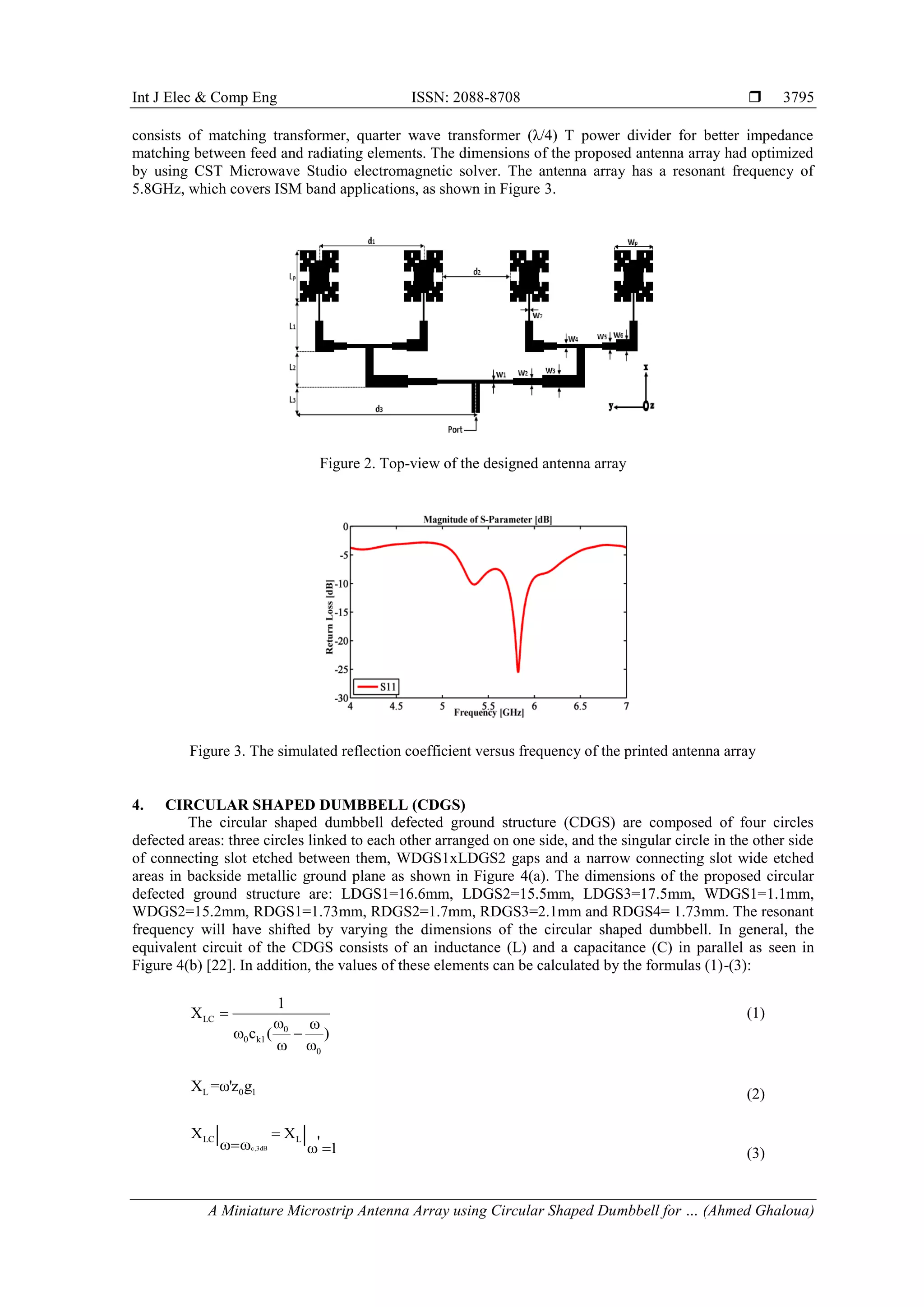 Int J Elec & Comp Eng ISSN: 2088-8708 
A Miniature Microstrip Antenna Array using Circular Shaped Dumbbell for … (Ahmed Ghaloua)
3795
consists of matching transformer, quarter wave transformer (λ/4) T power divider for better impedance
matching between feed and radiating elements. The dimensions of the proposed antenna array had optimized
by using CST Microwave Studio electromagnetic solver. The antenna array has a resonant frequency of
5.8GHz, which covers ISM band applications, as shown in Figure 3.
Figure 2. Top-view of the designed antenna array
Figure 3. The simulated reflection coefficient versus frequency of the printed antenna array
4. CIRCULAR SHAPED DUMBBELL (CDGS)
The circular shaped dumbbell defected ground structure (CDGS) are composed of four circles
defected areas: three circles linked to each other arranged on one side, and the singular circle in the other side
of connecting slot etched between them, WDGS1xLDGS2 gaps and a narrow connecting slot wide etched
areas in backside metallic ground plane as shown in Figure 4(a). The dimensions of the proposed circular
defected ground structure are: LDGS1=16.6mm, LDGS2=15.5mm, LDGS3=17.5mm, WDGS1=1.1mm,
WDGS2=15.2mm, RDGS1=1.73mm, RDGS2=1.7mm, RDGS3=2.1mm and RDGS4= 1.73mm. The resonant
frequency will have shifted by varying the dimensions of the circular shaped dumbbell. In general, the
equivalent circuit of the CDGS consists of an inductance (L) and a capacitance (C) in parallel as seen in
Figure 4(b) [22]. In addition, the values of these elements can be calculated by the formulas (1)-(3):
LC
0
0 k1
0
1
X
c ( )

 
 
 
(1)
L 0 1X =ω'z g
(2)
c,3dB
LC LX X
' 1
| |
   (3)
 