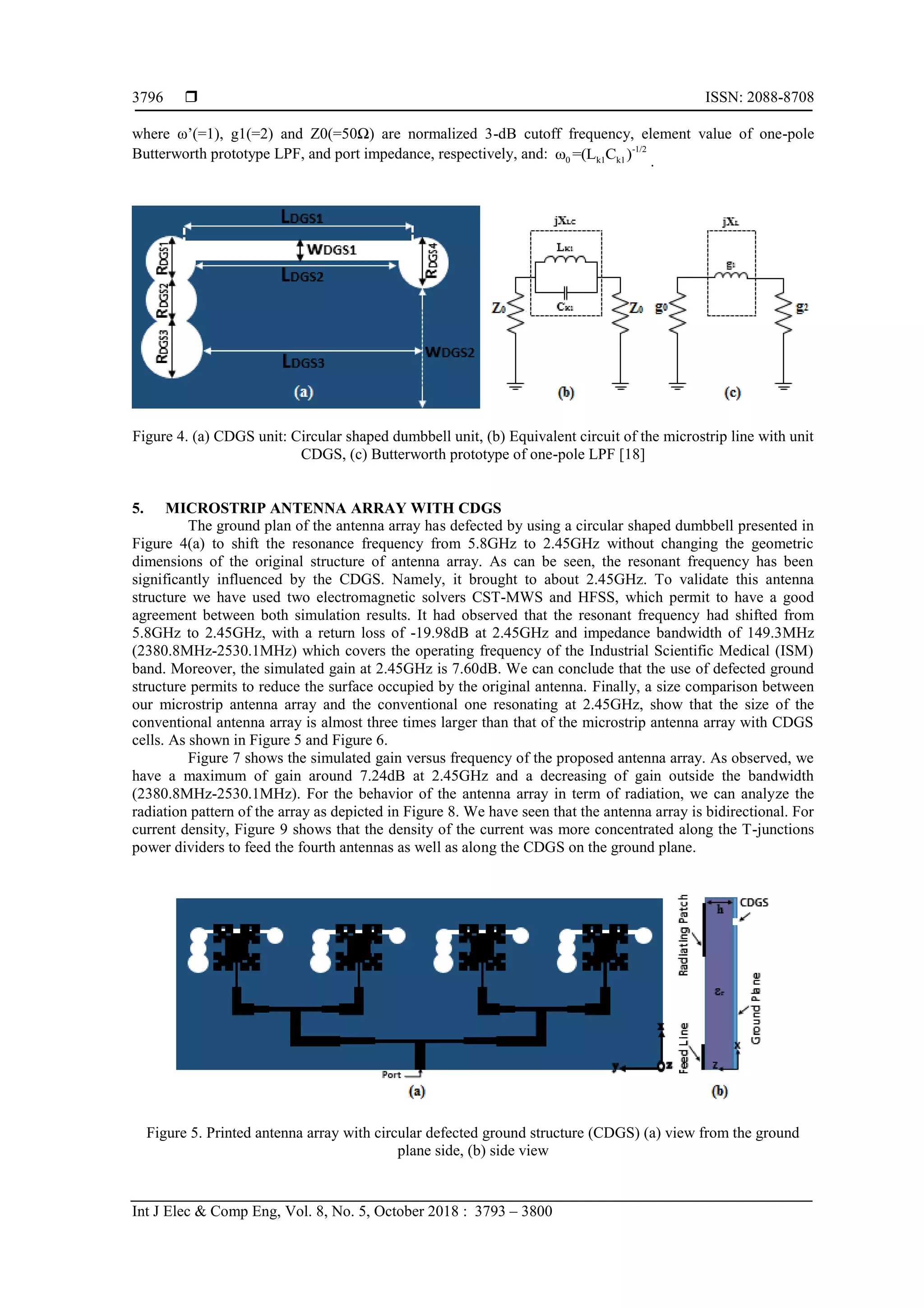  ISSN: 2088-8708
Int J Elec & Comp Eng, Vol. 8, No. 5, October 2018 : 3793 – 3800
3796
where ω’(=1), g1(=2) and Z0(=50Ω) are normalized 3-dB cutoff frequency, element value of one-pole
Butterworth prototype LPF, and port impedance, respectively, and: -1/2
0 k1 k1ω =(L C ) .
Figure 4. (a) CDGS unit: Circular shaped dumbbell unit, (b) Equivalent circuit of the microstrip line with unit
CDGS, (c) Butterworth prototype of one-pole LPF [18]
5. MICROSTRIP ANTENNA ARRAY WITH CDGS
The ground plan of the antenna array has defected by using a circular shaped dumbbell presented in
Figure 4(a) to shift the resonance frequency from 5.8GHz to 2.45GHz without changing the geometric
dimensions of the original structure of antenna array. As can be seen, the resonant frequency has been
significantly influenced by the CDGS. Namely, it brought to about 2.45GHz. To validate this antenna
structure we have used two electromagnetic solvers CST-MWS and HFSS, which permit to have a good
agreement between both simulation results. It had observed that the resonant frequency had shifted from
5.8GHz to 2.45GHz, with a return loss of -19.98dB at 2.45GHz and impedance bandwidth of 149.3MHz
(2380.8MHz-2530.1MHz) which covers the operating frequency of the Industrial Scientific Medical (ISM)
band. Moreover, the simulated gain at 2.45GHz is 7.60dB. We can conclude that the use of defected ground
structure permits to reduce the surface occupied by the original antenna. Finally, a size comparison between
our microstrip antenna array and the conventional one resonating at 2.45GHz, show that the size of the
conventional antenna array is almost three times larger than that of the microstrip antenna array with CDGS
cells. As shown in Figure 5 and Figure 6.
Figure 7 shows the simulated gain versus frequency of the proposed antenna array. As observed, we
have a maximum of gain around 7.24dB at 2.45GHz and a decreasing of gain outside the bandwidth
(2380.8MHz-2530.1MHz). For the behavior of the antenna array in term of radiation, we can analyze the
radiation pattern of the array as depicted in Figure 8. We have seen that the antenna array is bidirectional. For
current density, Figure 9 shows that the density of the current was more concentrated along the T-junctions
power dividers to feed the fourth antennas as well as along the CDGS on the ground plane.
Figure 5. Printed antenna array with circular defected ground structure (CDGS) (a) view from the ground
plane side, (b) side view
 