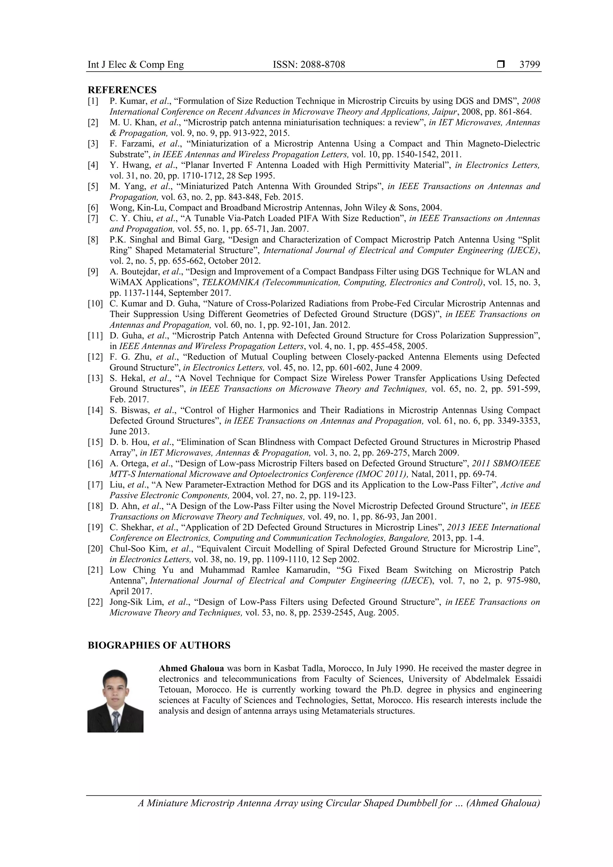 Int J Elec & Comp Eng ISSN: 2088-8708 
A Miniature Microstrip Antenna Array using Circular Shaped Dumbbell for … (Ahmed Ghaloua)
3799
REFERENCES
[1] P. Kumar, et al., “Formulation of Size Reduction Technique in Microstrip Circuits by using DGS and DMS”, 2008
International Conference on Recent Advances in Microwave Theory and Applications, Jaipur, 2008, pp. 861-864.
[2] M. U. Khan, et al., “Microstrip patch antenna miniaturisation techniques: a review”, in IET Microwaves, Antennas
& Propagation, vol. 9, no. 9, pp. 913-922, 2015.
[3] F. Farzami, et al., “Miniaturization of a Microstrip Antenna Using a Compact and Thin Magneto-Dielectric
Substrate”, in IEEE Antennas and Wireless Propagation Letters, vol. 10, pp. 1540-1542, 2011.
[4] Y. Hwang, et al., “Planar Inverted F Antenna Loaded with High Permittivity Material”, in Electronics Letters,
vol. 31, no. 20, pp. 1710-1712, 28 Sep 1995.
[5] M. Yang, et al., “Miniaturized Patch Antenna With Grounded Strips”, in IEEE Transactions on Antennas and
Propagation, vol. 63, no. 2, pp. 843-848, Feb. 2015.
[6] Wong, Kin-Lu, Compact and Broadband Microstrip Antennas, John Wiley & Sons, 2004.
[7] C. Y. Chiu, et al., “A Tunable Via-Patch Loaded PIFA With Size Reduction”, in IEEE Transactions on Antennas
and Propagation, vol. 55, no. 1, pp. 65-71, Jan. 2007.
[8] P.K. Singhal and Bimal Garg, “Design and Characterization of Compact Microstrip Patch Antenna Using “Split
Ring” Shaped Metamaterial Structure”, International Journal of Electrical and Computer Engineering (IJECE),
vol. 2, no. 5, pp. 655-662, October 2012.
[9] A. Boutejdar, et al., “Design and Improvement of a Compact Bandpass Filter using DGS Technique for WLAN and
WiMAX Applications”, TELKOMNIKA (Telecommunication, Computing, Electronics and Control), vol. 15, no. 3,
pp. 1137-1144, September 2017.
[10] C. Kumar and D. Guha, “Nature of Cross-Polarized Radiations from Probe-Fed Circular Microstrip Antennas and
Their Suppression Using Different Geometries of Defected Ground Structure (DGS)”, in IEEE Transactions on
Antennas and Propagation, vol. 60, no. 1, pp. 92-101, Jan. 2012.
[11] D. Guha, et al., “Microstrip Patch Antenna with Defected Ground Structure for Cross Polarization Suppression”,
in IEEE Antennas and Wireless Propagation Letters, vol. 4, no. 1, pp. 455-458, 2005.
[12] F. G. Zhu, et al., “Reduction of Mutual Coupling between Closely-packed Antenna Elements using Defected
Ground Structure”, in Electronics Letters, vol. 45, no. 12, pp. 601-602, June 4 2009.
[13] S. Hekal, et al., “A Novel Technique for Compact Size Wireless Power Transfer Applications Using Defected
Ground Structures”, in IEEE Transactions on Microwave Theory and Techniques, vol. 65, no. 2, pp. 591-599,
Feb. 2017.
[14] S. Biswas, et al., “Control of Higher Harmonics and Their Radiations in Microstrip Antennas Using Compact
Defected Ground Structures”, in IEEE Transactions on Antennas and Propagation, vol. 61, no. 6, pp. 3349-3353,
June 2013.
[15] D. b. Hou, et al., “Elimination of Scan Blindness with Compact Defected Ground Structures in Microstrip Phased
Array”, in IET Microwaves, Antennas & Propagation, vol. 3, no. 2, pp. 269-275, March 2009.
[16] A. Ortega, et al., “Design of Low-pass Microstrip Filters based on Defected Ground Structure”, 2011 SBMO/IEEE
MTT-S International Microwave and Optoelectronics Conference (IMOC 2011), Natal, 2011, pp. 69-74.
[17] Liu, et al., “A New Parameter-Extraction Method for DGS and its Application to the Low-Pass Filter”, Active and
Passive Electronic Components, 2004, vol. 27, no. 2, pp. 119-123.
[18] D. Ahn, et al., “A Design of the Low-Pass Filter using the Novel Microstrip Defected Ground Structure”, in IEEE
Transactions on Microwave Theory and Techniques, vol. 49, no. 1, pp. 86-93, Jan 2001.
[19] C. Shekhar, et al., “Application of 2D Defected Ground Structures in Microstrip Lines”, 2013 IEEE International
Conference on Electronics, Computing and Communication Technologies, Bangalore, 2013, pp. 1-4.
[20] Chul-Soo Kim, et al., “Equivalent Circuit Modelling of Spiral Defected Ground Structure for Microstrip Line”,
in Electronics Letters, vol. 38, no. 19, pp. 1109-1110, 12 Sep 2002.
[21] Low Ching Yu and Muhammad Ramlee Kamarudin, “5G Fixed Beam Switching on Microstrip Patch
Antenna”, International Journal of Electrical and Computer Engineering (IJECE), vol. 7, no 2, p. 975-980,
April 2017.
[22] Jong-Sik Lim, et al., “Design of Low-Pass Filters using Defected Ground Structure”, in IEEE Transactions on
Microwave Theory and Techniques, vol. 53, no. 8, pp. 2539-2545, Aug. 2005.
BIOGRAPHIES OF AUTHORS
Ahmed Ghaloua was born in Kasbat Tadla, Morocco, In July 1990. He received the master degree in
electronics and telecommunications from Faculty of Sciences, University of Abdelmalek Essaidi
Tetouan, Morocco. He is currently working toward the Ph.D. degree in physics and engineering
sciences at Faculty of Sciences and Technologies, Settat, Morocco. His research interests include the
analysis and design of antenna arrays using Metamaterials structures.
 