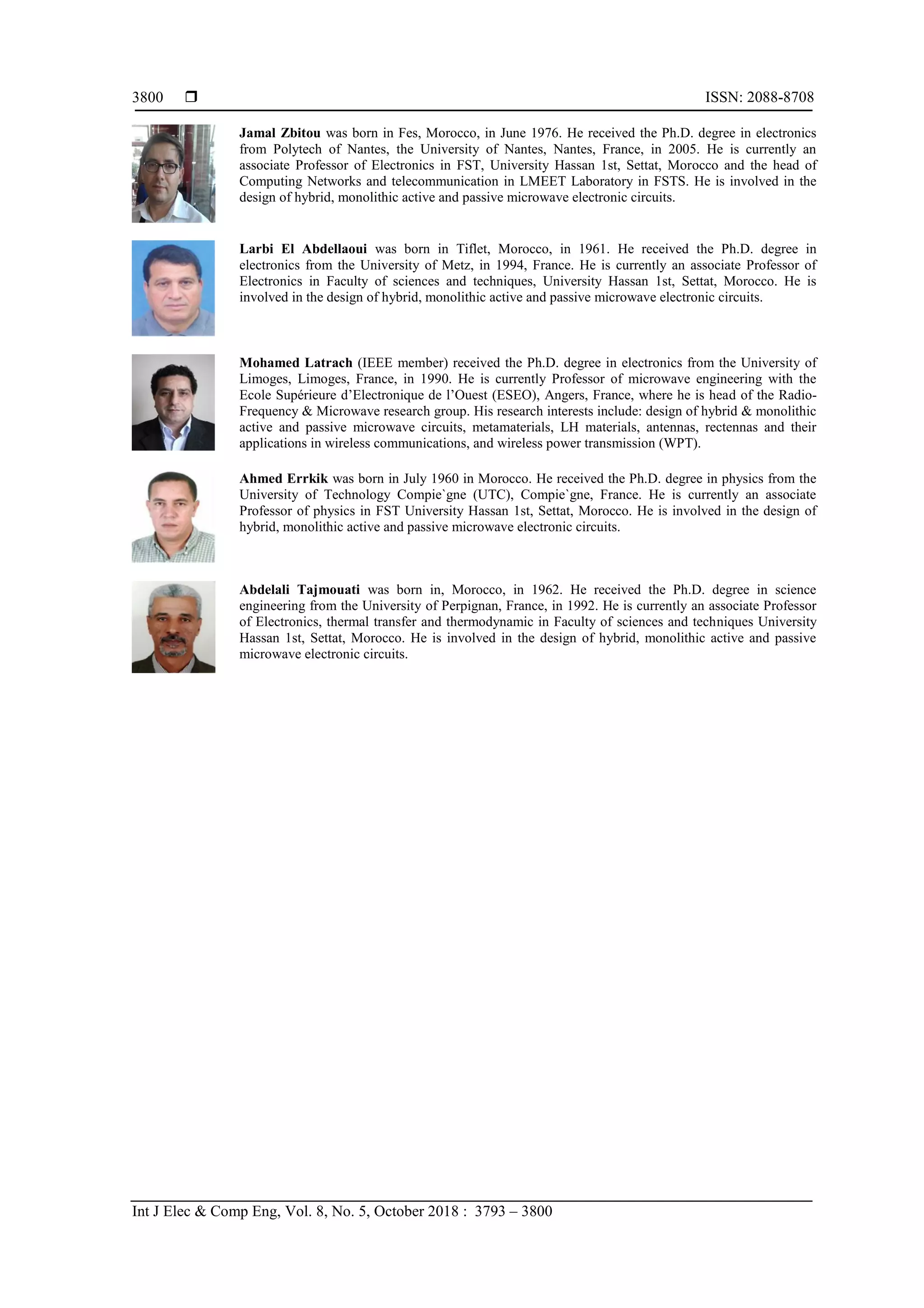  ISSN: 2088-8708
Int J Elec & Comp Eng, Vol. 8, No. 5, October 2018 : 3793 – 3800
3800
Jamal Zbitou was born in Fes, Morocco, in June 1976. He received the Ph.D. degree in electronics
from Polytech of Nantes, the University of Nantes, Nantes, France, in 2005. He is currently an
associate Professor of Electronics in FST, University Hassan 1st, Settat, Morocco and the head of
Computing Networks and telecommunication in LMEET Laboratory in FSTS. He is involved in the
design of hybrid, monolithic active and passive microwave electronic circuits.
Larbi El Abdellaoui was born in Tiflet, Morocco, in 1961. He received the Ph.D. degree in
electronics from the University of Metz, in 1994, France. He is currently an associate Professor of
Electronics in Faculty of sciences and techniques, University Hassan 1st, Settat, Morocco. He is
involved in the design of hybrid, monolithic active and passive microwave electronic circuits.
Mohamed Latrach (IEEE member) received the Ph.D. degree in electronics from the University of
Limoges, Limoges, France, in 1990. He is currently Professor of microwave engineering with the
Ecole Supérieure d’Electronique de l’Ouest (ESEO), Angers, France, where he is head of the Radio-
Frequency & Microwave research group. His research interests include: design of hybrid & monolithic
active and passive microwave circuits, metamaterials, LH materials, antennas, rectennas and their
applications in wireless communications, and wireless power transmission (WPT).
Ahmed Errkik was born in July 1960 in Morocco. He received the Ph.D. degree in physics from the
University of Technology Compie`gne (UTC), Compie`gne, France. He is currently an associate
Professor of physics in FST University Hassan 1st, Settat, Morocco. He is involved in the design of
hybrid, monolithic active and passive microwave electronic circuits.
Abdelali Tajmouati was born in, Morocco, in 1962. He received the Ph.D. degree in science
engineering from the University of Perpignan, France, in 1992. He is currently an associate Professor
of Electronics, thermal transfer and thermodynamic in Faculty of sciences and techniques University
Hassan 1st, Settat, Morocco. He is involved in the design of hybrid, monolithic active and passive
microwave electronic circuits.
 