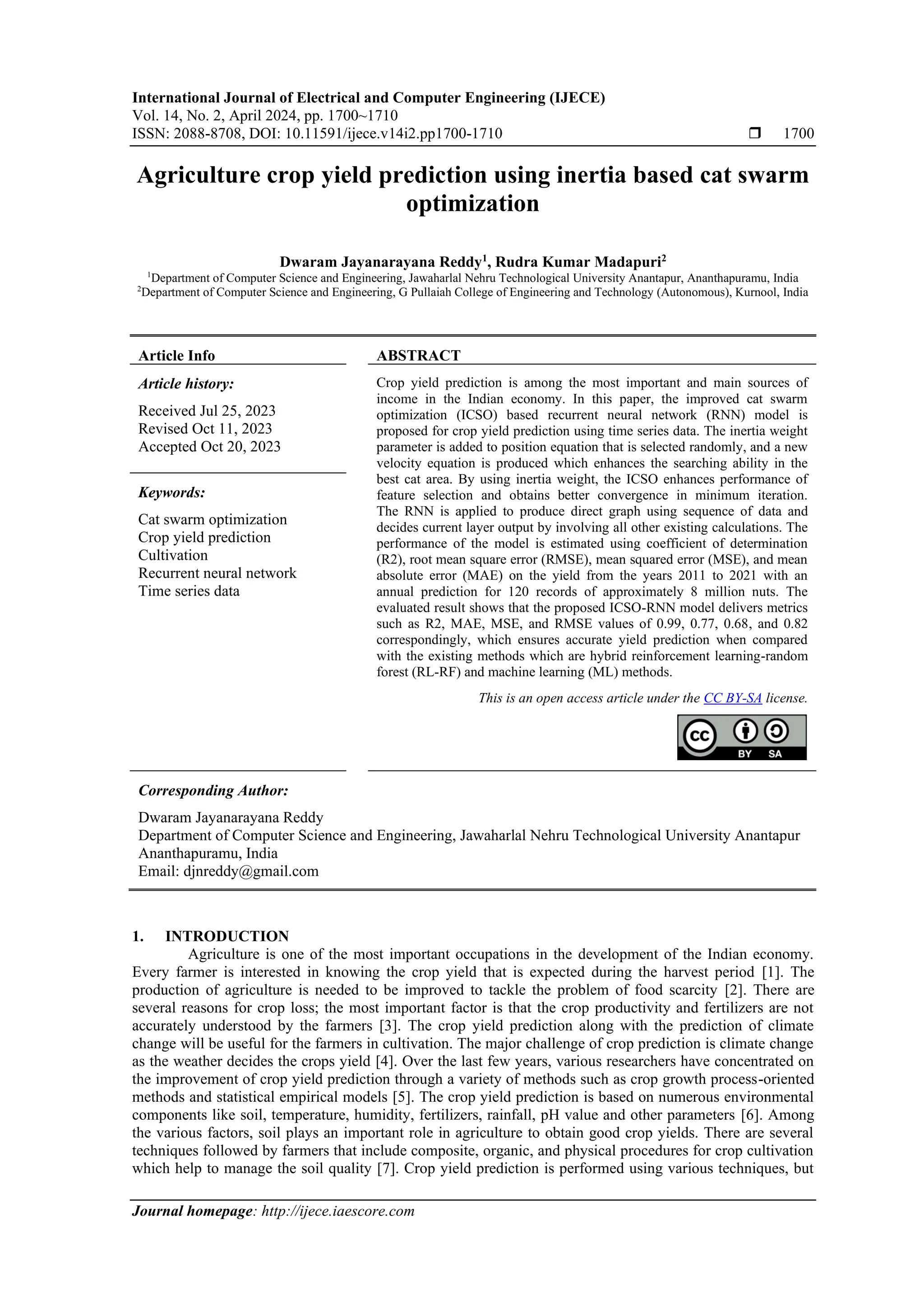 International Journal of Electrical and Computer Engineering (IJECE)
Vol. 14, No. 2, April 2024, pp. 1700~1710
ISSN: 2088-8708, DOI: 10.11591/ijece.v14i2.pp1700-1710  1700
Journal homepage: http://ijece.iaescore.com
Agriculture crop yield prediction using inertia based cat swarm
optimization
Dwaram Jayanarayana Reddy1
, Rudra Kumar Madapuri2
1
Department of Computer Science and Engineering, Jawaharlal Nehru Technological University Anantapur, Ananthapuramu, India
2
Department of Computer Science and Engineering, G Pullaiah College of Engineering and Technology (Autonomous), Kurnool, India
Article Info ABSTRACT
Article history:
Received Jul 25, 2023
Revised Oct 11, 2023
Accepted Oct 20, 2023
Crop yield prediction is among the most important and main sources of
income in the Indian economy. In this paper, the improved cat swarm
optimization (ICSO) based recurrent neural network (RNN) model is
proposed for crop yield prediction using time series data. The inertia weight
parameter is added to position equation that is selected randomly, and a new
velocity equation is produced which enhances the searching ability in the
best cat area. By using inertia weight, the ICSO enhances performance of
feature selection and obtains better convergence in minimum iteration.
The RNN is applied to produce direct graph using sequence of data and
decides current layer output by involving all other existing calculations. The
performance of the model is estimated using coefficient of determination
(R2), root mean square error (RMSE), mean squared error (MSE), and mean
absolute error (MAE) on the yield from the years 2011 to 2021 with an
annual prediction for 120 records of approximately 8 million nuts. The
evaluated result shows that the proposed ICSO-RNN model delivers metrics
such as R2, MAE, MSE, and RMSE values of 0.99, 0.77, 0.68, and 0.82
correspondingly, which ensures accurate yield prediction when compared
with the existing methods which are hybrid reinforcement learning-random
forest (RL-RF) and machine learning (ML) methods.
Keywords:
Cat swarm optimization
Crop yield prediction
Cultivation
Recurrent neural network
Time series data
This is an open access article under the CC BY-SA license.
Corresponding Author:
Dwaram Jayanarayana Reddy
Department of Computer Science and Engineering, Jawaharlal Nehru Technological University Anantapur
Ananthapuramu, India
Email: djnreddy@gmail.com
1. INTRODUCTION
Agriculture is one of the most important occupations in the development of the Indian economy.
Every farmer is interested in knowing the crop yield that is expected during the harvest period [1]. The
production of agriculture is needed to be improved to tackle the problem of food scarcity [2]. There are
several reasons for crop loss; the most important factor is that the crop productivity and fertilizers are not
accurately understood by the farmers [3]. The crop yield prediction along with the prediction of climate
change will be useful for the farmers in cultivation. The major challenge of crop prediction is climate change
as the weather decides the crops yield [4]. Over the last few years, various researchers have concentrated on
the improvement of crop yield prediction through a variety of methods such as crop growth process-oriented
methods and statistical empirical models [5]. The crop yield prediction is based on numerous environmental
components like soil, temperature, humidity, fertilizers, rainfall, pH value and other parameters [6]. Among
the various factors, soil plays an important role in agriculture to obtain good crop yields. There are several
techniques followed by farmers that include composite, organic, and physical procedures for crop cultivation
which help to manage the soil quality [7]. Crop yield prediction is performed using various techniques, but
 