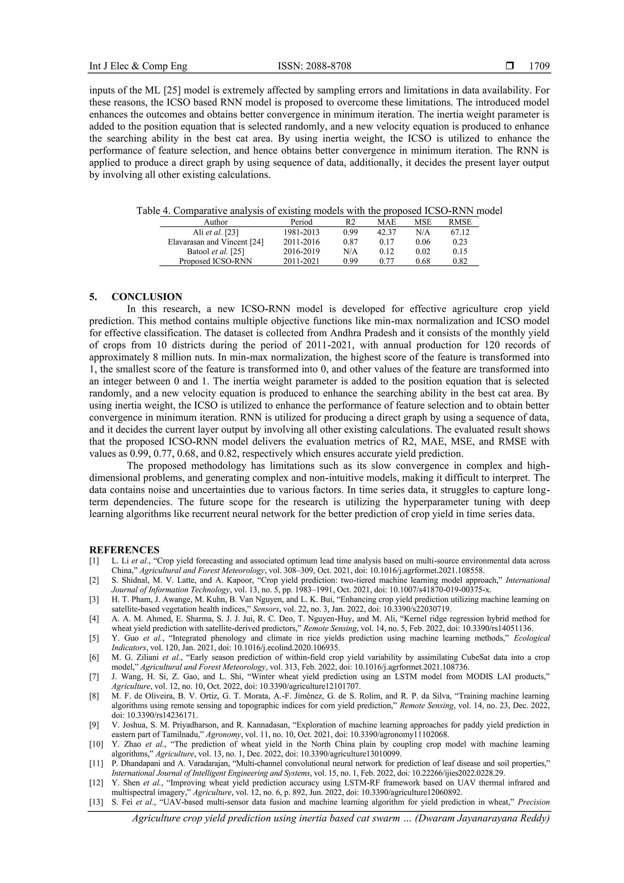 Int J Elec & Comp Eng ISSN: 2088-8708 
Agriculture crop yield prediction using inertia based cat swarm … (Dwaram Jayanarayana Reddy)
1709
inputs of the ML [25] model is extremely affected by sampling errors and limitations in data availability. For
these reasons, the ICSO based RNN model is proposed to overcome these limitations. The introduced model
enhances the outcomes and obtains better convergence in minimum iteration. The inertia weight parameter is
added to the position equation that is selected randomly, and a new velocity equation is produced to enhance
the searching ability in the best cat area. By using inertia weight, the ICSO is utilized to enhance the
performance of feature selection, and hence obtains better convergence in minimum iteration. The RNN is
applied to produce a direct graph by using sequence of data, additionally, it decides the present layer output
by involving all other existing calculations.
Table 4. Comparative analysis of existing models with the proposed ICSO-RNN model
Author Period R2 MAE MSE RMSE
Ali et al. [23] 1981-2013 0.99 42.37 N/A 67.12
Elavarasan and Vincent [24] 2011-2016 0.87 0.17 0.06 0.23
Batool et al. [25] 2016-2019 N/A 0.12 0.02 0.15
Proposed ICSO-RNN 2011-2021 0.99 0.77 0.68 0.82
5. CONCLUSION
In this research, a new ICSO-RNN model is developed for effective agriculture crop yield
prediction. This method contains multiple objective functions like min-max normalization and ICSO model
for effective classification. The dataset is collected from Andhra Pradesh and it consists of the monthly yield
of crops from 10 districts during the period of 2011-2021, with annual production for 120 records of
approximately 8 million nuts. In min-max normalization, the highest score of the feature is transformed into
1, the smallest score of the feature is transformed into 0, and other values of the feature are transformed into
an integer between 0 and 1. The inertia weight parameter is added to the position equation that is selected
randomly, and a new velocity equation is produced to enhance the searching ability in the best cat area. By
using inertia weight, the ICSO is utilized to enhance the performance of feature selection and to obtain better
convergence in minimum iteration. RNN is utilized for producing a direct graph by using a sequence of data,
and it decides the current layer output by involving all other existing calculations. The evaluated result shows
that the proposed ICSO-RNN model delivers the evaluation metrics of R2, MAE, MSE, and RMSE with
values as 0.99, 0.77, 0.68, and 0.82, respectively which ensures accurate yield prediction.
The proposed methodology has limitations such as its slow convergence in complex and high-
dimensional problems, and generating complex and non-intuitive models, making it difficult to interpret. The
data contains noise and uncertainties due to various factors. In time series data, it struggles to capture long-
term dependencies. The future scope for the research is utilizing the hyperparameter tuning with deep
learning algorithms like recurrent neural network for the better prediction of crop yield in time series data.
REFERENCES
[1] L. Li et al., “Crop yield forecasting and associated optimum lead time analysis based on multi-source environmental data across
China,” Agricultural and Forest Meteorology, vol. 308–309, Oct. 2021, doi: 10.1016/j.agrformet.2021.108558.
[2] S. Shidnal, M. V. Latte, and A. Kapoor, “Crop yield prediction: two-tiered machine learning model approach,” International
Journal of Information Technology, vol. 13, no. 5, pp. 1983–1991, Oct. 2021, doi: 10.1007/s41870-019-00375-x.
[3] H. T. Pham, J. Awange, M. Kuhn, B. Van Nguyen, and L. K. Bui, “Enhancing crop yield prediction utilizing machine learning on
satellite-based vegetation health indices,” Sensors, vol. 22, no. 3, Jan. 2022, doi: 10.3390/s22030719.
[4] A. A. M. Ahmed, E. Sharma, S. J. J. Jui, R. C. Deo, T. Nguyen-Huy, and M. Ali, “Kernel ridge regression hybrid method for
wheat yield prediction with satellite-derived predictors,” Remote Sensing, vol. 14, no. 5, Feb. 2022, doi: 10.3390/rs14051136.
[5] Y. Guo et al., “Integrated phenology and climate in rice yields prediction using machine learning methods,” Ecological
Indicators, vol. 120, Jan. 2021, doi: 10.1016/j.ecolind.2020.106935.
[6] M. G. Ziliani et al., “Early season prediction of within-field crop yield variability by assimilating CubeSat data into a crop
model,” Agricultural and Forest Meteorology, vol. 313, Feb. 2022, doi: 10.1016/j.agrformet.2021.108736.
[7] J. Wang, H. Si, Z. Gao, and L. Shi, “Winter wheat yield prediction using an LSTM model from MODIS LAI products,”
Agriculture, vol. 12, no. 10, Oct. 2022, doi: 10.3390/agriculture12101707.
[8] M. F. de Oliveira, B. V. Ortiz, G. T. Morata, A.-F. Jiménez, G. de S. Rolim, and R. P. da Silva, “Training machine learning
algorithms using remote sensing and topographic indices for corn yield prediction,” Remote Sensing, vol. 14, no. 23, Dec. 2022,
doi: 10.3390/rs14236171.
[9] V. Joshua, S. M. Priyadharson, and R. Kannadasan, “Exploration of machine learning approaches for paddy yield prediction in
eastern part of Tamilnadu,” Agronomy, vol. 11, no. 10, Oct. 2021, doi: 10.3390/agronomy11102068.
[10] Y. Zhao et al., “The prediction of wheat yield in the North China plain by coupling crop model with machine learning
algorithms,” Agriculture, vol. 13, no. 1, Dec. 2022, doi: 10.3390/agriculture13010099.
[11] P. Dhandapani and A. Varadarajan, “Multi-channel convolutional neural network for prediction of leaf disease and soil properties,”
International Journal of Intelligent Engineering and Systems, vol. 15, no. 1, Feb. 2022, doi: 10.22266/ijies2022.0228.29.
[12] Y. Shen et al., “Improving wheat yield prediction accuracy using LSTM-RF framework based on UAV thermal infrared and
multispectral imagery,” Agriculture, vol. 12, no. 6, p. 892, Jun. 2022, doi: 10.3390/agriculture12060892.
[13] S. Fei et al., “UAV-based multi-sensor data fusion and machine learning algorithm for yield prediction in wheat,” Precision
 