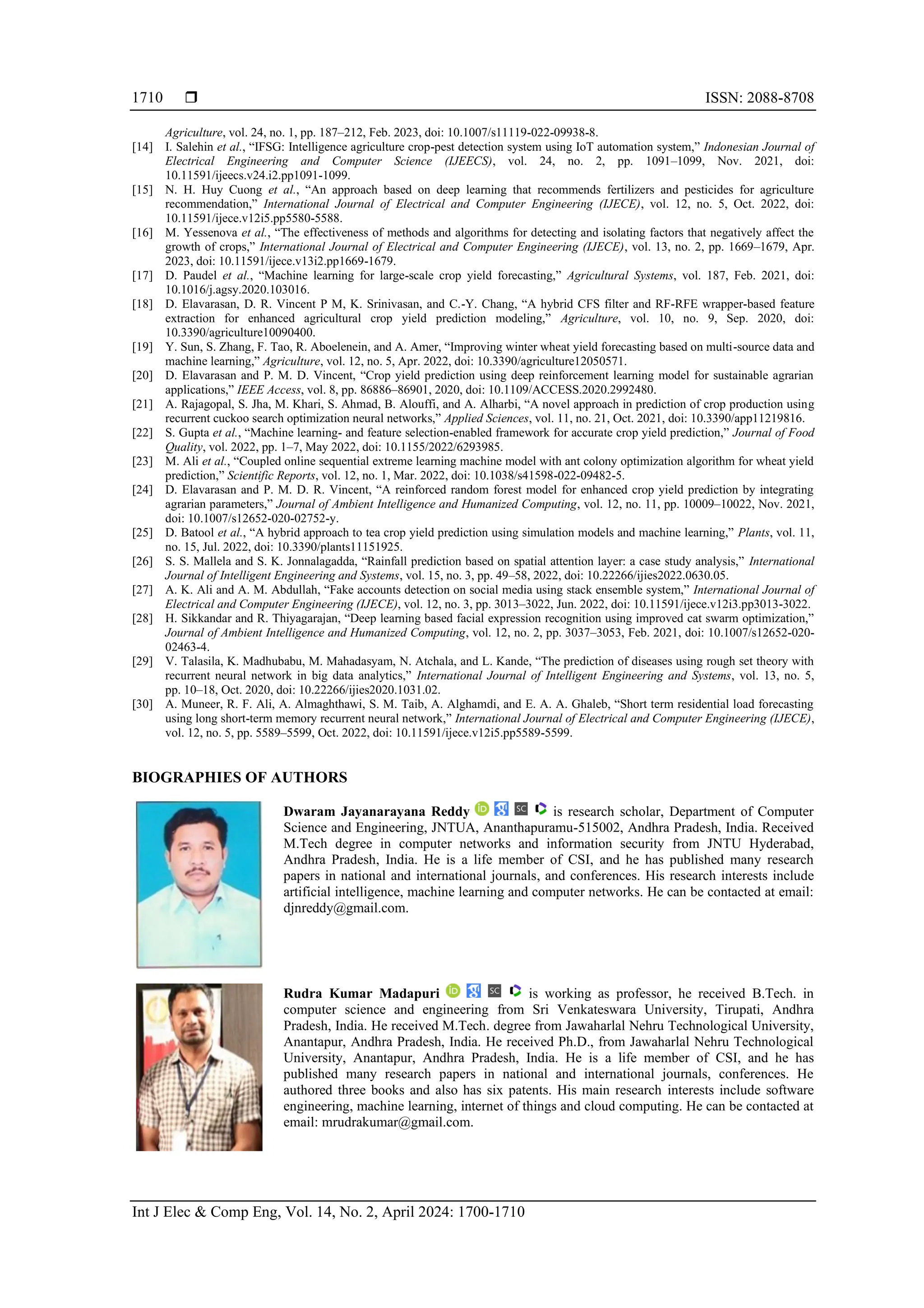  ISSN: 2088-8708
Int J Elec & Comp Eng, Vol. 14, No. 2, April 2024: 1700-1710
1710
Agriculture, vol. 24, no. 1, pp. 187–212, Feb. 2023, doi: 10.1007/s11119-022-09938-8.
[14] I. Salehin et al., “IFSG: Intelligence agriculture crop-pest detection system using IoT automation system,” Indonesian Journal of
Electrical Engineering and Computer Science (IJEECS), vol. 24, no. 2, pp. 1091–1099, Nov. 2021, doi:
10.11591/ijeecs.v24.i2.pp1091-1099.
[15] N. H. Huy Cuong et al., “An approach based on deep learning that recommends fertilizers and pesticides for agriculture
recommendation,” International Journal of Electrical and Computer Engineering (IJECE), vol. 12, no. 5, Oct. 2022, doi:
10.11591/ijece.v12i5.pp5580-5588.
[16] M. Yessenova et al., “The effectiveness of methods and algorithms for detecting and isolating factors that negatively affect the
growth of crops,” International Journal of Electrical and Computer Engineering (IJECE), vol. 13, no. 2, pp. 1669–1679, Apr.
2023, doi: 10.11591/ijece.v13i2.pp1669-1679.
[17] D. Paudel et al., “Machine learning for large-scale crop yield forecasting,” Agricultural Systems, vol. 187, Feb. 2021, doi:
10.1016/j.agsy.2020.103016.
[18] D. Elavarasan, D. R. Vincent P M, K. Srinivasan, and C.-Y. Chang, “A hybrid CFS filter and RF-RFE wrapper-based feature
extraction for enhanced agricultural crop yield prediction modeling,” Agriculture, vol. 10, no. 9, Sep. 2020, doi:
10.3390/agriculture10090400.
[19] Y. Sun, S. Zhang, F. Tao, R. Aboelenein, and A. Amer, “Improving winter wheat yield forecasting based on multi-source data and
machine learning,” Agriculture, vol. 12, no. 5, Apr. 2022, doi: 10.3390/agriculture12050571.
[20] D. Elavarasan and P. M. D. Vincent, “Crop yield prediction using deep reinforcement learning model for sustainable agrarian
applications,” IEEE Access, vol. 8, pp. 86886–86901, 2020, doi: 10.1109/ACCESS.2020.2992480.
[21] A. Rajagopal, S. Jha, M. Khari, S. Ahmad, B. Alouffi, and A. Alharbi, “A novel approach in prediction of crop production using
recurrent cuckoo search optimization neural networks,” Applied Sciences, vol. 11, no. 21, Oct. 2021, doi: 10.3390/app11219816.
[22] S. Gupta et al., “Machine learning- and feature selection-enabled framework for accurate crop yield prediction,” Journal of Food
Quality, vol. 2022, pp. 1–7, May 2022, doi: 10.1155/2022/6293985.
[23] M. Ali et al., “Coupled online sequential extreme learning machine model with ant colony optimization algorithm for wheat yield
prediction,” Scientific Reports, vol. 12, no. 1, Mar. 2022, doi: 10.1038/s41598-022-09482-5.
[24] D. Elavarasan and P. M. D. R. Vincent, “A reinforced random forest model for enhanced crop yield prediction by integrating
agrarian parameters,” Journal of Ambient Intelligence and Humanized Computing, vol. 12, no. 11, pp. 10009–10022, Nov. 2021,
doi: 10.1007/s12652-020-02752-y.
[25] D. Batool et al., “A hybrid approach to tea crop yield prediction using simulation models and machine learning,” Plants, vol. 11,
no. 15, Jul. 2022, doi: 10.3390/plants11151925.
[26] S. S. Mallela and S. K. Jonnalagadda, “Rainfall prediction based on spatial attention layer: a case study analysis,” International
Journal of Intelligent Engineering and Systems, vol. 15, no. 3, pp. 49–58, 2022, doi: 10.22266/ijies2022.0630.05.
[27] A. K. Ali and A. M. Abdullah, “Fake accounts detection on social media using stack ensemble system,” International Journal of
Electrical and Computer Engineering (IJECE), vol. 12, no. 3, pp. 3013–3022, Jun. 2022, doi: 10.11591/ijece.v12i3.pp3013-3022.
[28] H. Sikkandar and R. Thiyagarajan, “Deep learning based facial expression recognition using improved cat swarm optimization,”
Journal of Ambient Intelligence and Humanized Computing, vol. 12, no. 2, pp. 3037–3053, Feb. 2021, doi: 10.1007/s12652-020-
02463-4.
[29] V. Talasila, K. Madhubabu, M. Mahadasyam, N. Atchala, and L. Kande, “The prediction of diseases using rough set theory with
recurrent neural network in big data analytics,” International Journal of Intelligent Engineering and Systems, vol. 13, no. 5,
pp. 10–18, Oct. 2020, doi: 10.22266/ijies2020.1031.02.
[30] A. Muneer, R. F. Ali, A. Almaghthawi, S. M. Taib, A. Alghamdi, and E. A. A. Ghaleb, “Short term residential load forecasting
using long short-term memory recurrent neural network,” International Journal of Electrical and Computer Engineering (IJECE),
vol. 12, no. 5, pp. 5589–5599, Oct. 2022, doi: 10.11591/ijece.v12i5.pp5589-5599.
BIOGRAPHIES OF AUTHORS
Dwaram Jayanarayana Reddy is research scholar, Department of Computer
Science and Engineering, JNTUA, Ananthapuramu-515002, Andhra Pradesh, India. Received
M.Tech degree in computer networks and information security from JNTU Hyderabad,
Andhra Pradesh, India. He is a life member of CSI, and he has published many research
papers in national and international journals, and conferences. His research interests include
artificial intelligence, machine learning and computer networks. He can be contacted at email:
djnreddy@gmail.com.
Rudra Kumar Madapuri is working as professor, he received B.Tech. in
computer science and engineering from Sri Venkateswara University, Tirupati, Andhra
Pradesh, India. He received M.Tech. degree from Jawaharlal Nehru Technological University,
Anantapur, Andhra Pradesh, India. He received Ph.D., from Jawaharlal Nehru Technological
University, Anantapur, Andhra Pradesh, India. He is a life member of CSI, and he has
published many research papers in national and international journals, conferences. He
authored three books and also has six patents. His main research interests include software
engineering, machine learning, internet of things and cloud computing. He can be contacted at
email: mrudrakumar@gmail.com.
 
