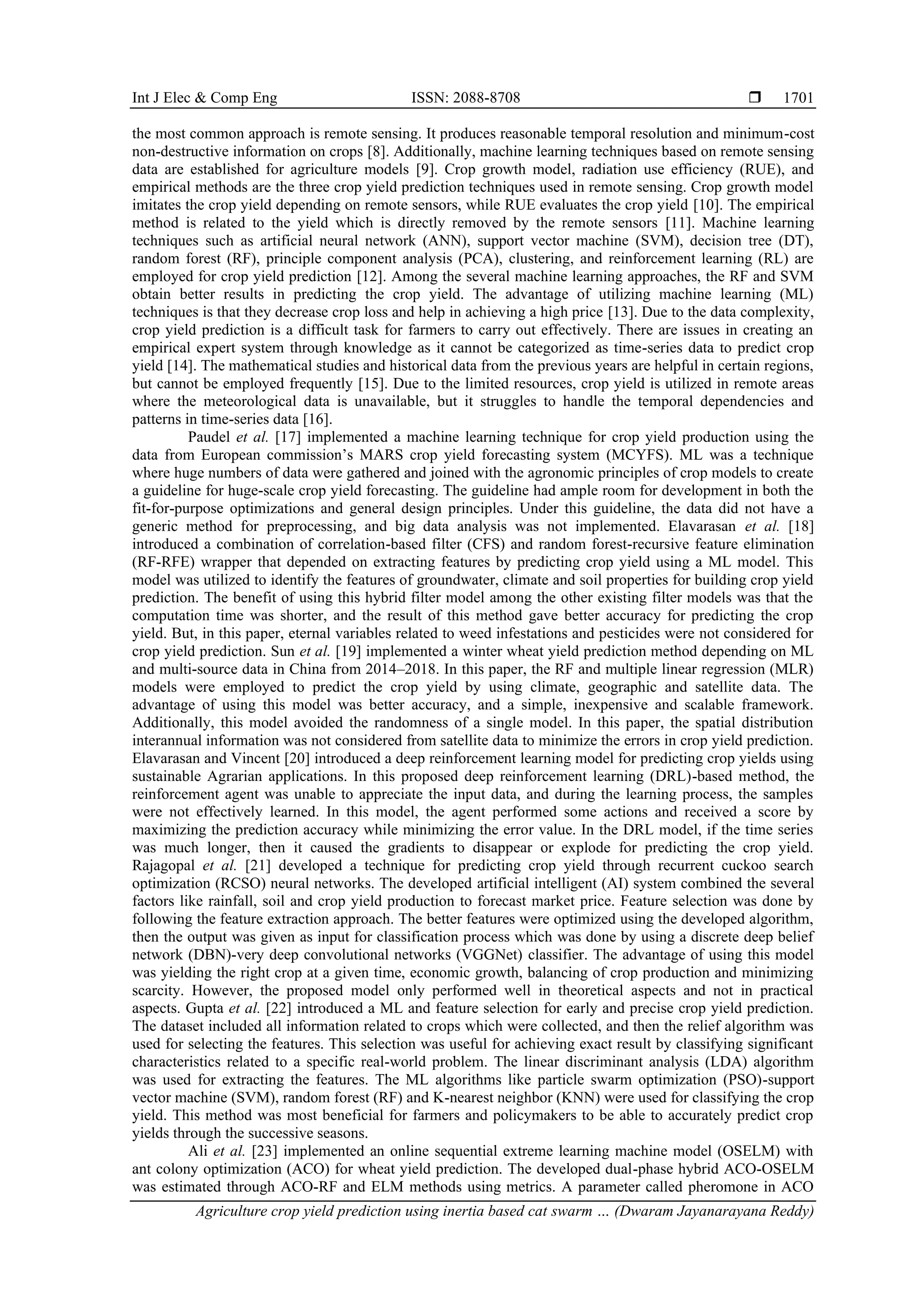 Int J Elec & Comp Eng ISSN: 2088-8708 
Agriculture crop yield prediction using inertia based cat swarm … (Dwaram Jayanarayana Reddy)
1701
the most common approach is remote sensing. It produces reasonable temporal resolution and minimum-cost
non-destructive information on crops [8]. Additionally, machine learning techniques based on remote sensing
data are established for agriculture models [9]. Crop growth model, radiation use efficiency (RUE), and
empirical methods are the three crop yield prediction techniques used in remote sensing. Crop growth model
imitates the crop yield depending on remote sensors, while RUE evaluates the crop yield [10]. The empirical
method is related to the yield which is directly removed by the remote sensors [11]. Machine learning
techniques such as artificial neural network (ANN), support vector machine (SVM), decision tree (DT),
random forest (RF), principle component analysis (PCA), clustering, and reinforcement learning (RL) are
employed for crop yield prediction [12]. Among the several machine learning approaches, the RF and SVM
obtain better results in predicting the crop yield. The advantage of utilizing machine learning (ML)
techniques is that they decrease crop loss and help in achieving a high price [13]. Due to the data complexity,
crop yield prediction is a difficult task for farmers to carry out effectively. There are issues in creating an
empirical expert system through knowledge as it cannot be categorized as time-series data to predict crop
yield [14]. The mathematical studies and historical data from the previous years are helpful in certain regions,
but cannot be employed frequently [15]. Due to the limited resources, crop yield is utilized in remote areas
where the meteorological data is unavailable, but it struggles to handle the temporal dependencies and
patterns in time-series data [16].
Paudel et al. [17] implemented a machine learning technique for crop yield production using the
data from European commission’s MARS crop yield forecasting system (MCYFS). ML was a technique
where huge numbers of data were gathered and joined with the agronomic principles of crop models to create
a guideline for huge-scale crop yield forecasting. The guideline had ample room for development in both the
fit-for-purpose optimizations and general design principles. Under this guideline, the data did not have a
generic method for preprocessing, and big data analysis was not implemented. Elavarasan et al. [18]
introduced a combination of correlation-based filter (CFS) and random forest-recursive feature elimination
(RF-RFE) wrapper that depended on extracting features by predicting crop yield using a ML model. This
model was utilized to identify the features of groundwater, climate and soil properties for building crop yield
prediction. The benefit of using this hybrid filter model among the other existing filter models was that the
computation time was shorter, and the result of this method gave better accuracy for predicting the crop
yield. But, in this paper, eternal variables related to weed infestations and pesticides were not considered for
crop yield prediction. Sun et al. [19] implemented a winter wheat yield prediction method depending on ML
and multi-source data in China from 2014–2018. In this paper, the RF and multiple linear regression (MLR)
models were employed to predict the crop yield by using climate, geographic and satellite data. The
advantage of using this model was better accuracy, and a simple, inexpensive and scalable framework.
Additionally, this model avoided the randomness of a single model. In this paper, the spatial distribution
interannual information was not considered from satellite data to minimize the errors in crop yield prediction.
Elavarasan and Vincent [20] introduced a deep reinforcement learning model for predicting crop yields using
sustainable Agrarian applications. In this proposed deep reinforcement learning (DRL)-based method, the
reinforcement agent was unable to appreciate the input data, and during the learning process, the samples
were not effectively learned. In this model, the agent performed some actions and received a score by
maximizing the prediction accuracy while minimizing the error value. In the DRL model, if the time series
was much longer, then it caused the gradients to disappear or explode for predicting the crop yield.
Rajagopal et al. [21] developed a technique for predicting crop yield through recurrent cuckoo search
optimization (RCSO) neural networks. The developed artificial intelligent (AI) system combined the several
factors like rainfall, soil and crop yield production to forecast market price. Feature selection was done by
following the feature extraction approach. The better features were optimized using the developed algorithm,
then the output was given as input for classification process which was done by using a discrete deep belief
network (DBN)-very deep convolutional networks (VGGNet) classifier. The advantage of using this model
was yielding the right crop at a given time, economic growth, balancing of crop production and minimizing
scarcity. However, the proposed model only performed well in theoretical aspects and not in practical
aspects. Gupta et al. [22] introduced a ML and feature selection for early and precise crop yield prediction.
The dataset included all information related to crops which were collected, and then the relief algorithm was
used for selecting the features. This selection was useful for achieving exact result by classifying significant
characteristics related to a specific real-world problem. The linear discriminant analysis (LDA) algorithm
was used for extracting the features. The ML algorithms like particle swarm optimization (PSO)-support
vector machine (SVM), random forest (RF) and K-nearest neighbor (KNN) were used for classifying the crop
yield. This method was most beneficial for farmers and policymakers to be able to accurately predict crop
yields through the successive seasons.
Ali et al. [23] implemented an online sequential extreme learning machine model (OSELM) with
ant colony optimization (ACO) for wheat yield prediction. The developed dual-phase hybrid ACO-OSELM
was estimated through ACO-RF and ELM methods using metrics. A parameter called pheromone in ACO
 