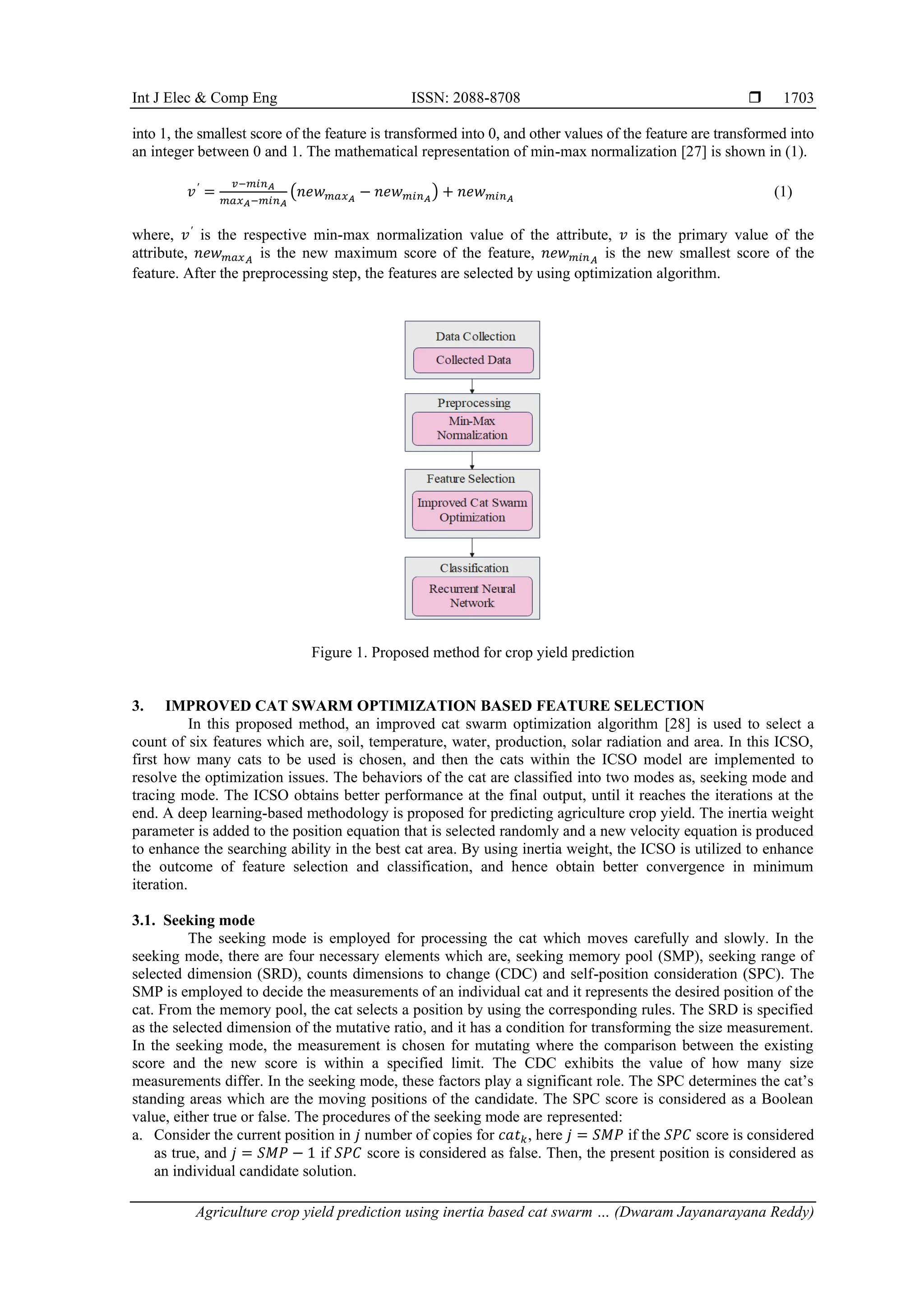 Int J Elec & Comp Eng ISSN: 2088-8708 
Agriculture crop yield prediction using inertia based cat swarm … (Dwaram Jayanarayana Reddy)
1703
into 1, the smallest score of the feature is transformed into 0, and other values of the feature are transformed into
an integer between 0 and 1. The mathematical representation of min-max normalization [27] is shown in (1).
𝑣′
=
𝑣−𝑚𝑖𝑛𝐴
𝑚𝑎𝑥𝐴−𝑚𝑖𝑛𝐴
(𝑛𝑒𝑤𝑚𝑎𝑥𝐴
− 𝑛𝑒𝑤𝑚𝑖𝑛𝐴
) + 𝑛𝑒𝑤𝑚𝑖𝑛𝐴
(1)
where, 𝑣′
is the respective min-max normalization value of the attribute, 𝑣 is the primary value of the
attribute, 𝑛𝑒𝑤𝑚𝑎𝑥𝐴
is the new maximum score of the feature, 𝑛𝑒𝑤𝑚𝑖𝑛𝐴
is the new smallest score of the
feature. After the preprocessing step, the features are selected by using optimization algorithm.
Figure 1. Proposed method for crop yield prediction
3. IMPROVED CAT SWARM OPTIMIZATION BASED FEATURE SELECTION
In this proposed method, an improved cat swarm optimization algorithm [28] is used to select a
count of six features which are, soil, temperature, water, production, solar radiation and area. In this ICSO,
first how many cats to be used is chosen, and then the cats within the ICSO model are implemented to
resolve the optimization issues. The behaviors of the cat are classified into two modes as, seeking mode and
tracing mode. The ICSO obtains better performance at the final output, until it reaches the iterations at the
end. A deep learning-based methodology is proposed for predicting agriculture crop yield. The inertia weight
parameter is added to the position equation that is selected randomly and a new velocity equation is produced
to enhance the searching ability in the best cat area. By using inertia weight, the ICSO is utilized to enhance
the outcome of feature selection and classification, and hence obtain better convergence in minimum
iteration.
3.1. Seeking mode
The seeking mode is employed for processing the cat which moves carefully and slowly. In the
seeking mode, there are four necessary elements which are, seeking memory pool (SMP), seeking range of
selected dimension (SRD), counts dimensions to change (CDC) and self-position consideration (SPC). The
SMP is employed to decide the measurements of an individual cat and it represents the desired position of the
cat. From the memory pool, the cat selects a position by using the corresponding rules. The SRD is specified
as the selected dimension of the mutative ratio, and it has a condition for transforming the size measurement.
In the seeking mode, the measurement is chosen for mutating where the comparison between the existing
score and the new score is within a specified limit. The CDC exhibits the value of how many size
measurements differ. In the seeking mode, these factors play a significant role. The SPC determines the cat’s
standing areas which are the moving positions of the candidate. The SPC score is considered as a Boolean
value, either true or false. The procedures of the seeking mode are represented:
a. Consider the current position in 𝑗 number of copies for 𝑐𝑎𝑡𝑘, here 𝑗 = 𝑆𝑀𝑃 if the 𝑆𝑃𝐶 score is considered
as true, and 𝑗 = 𝑆𝑀𝑃 − 1 if 𝑆𝑃𝐶 score is considered as false. Then, the present position is considered as
an individual candidate solution.
 