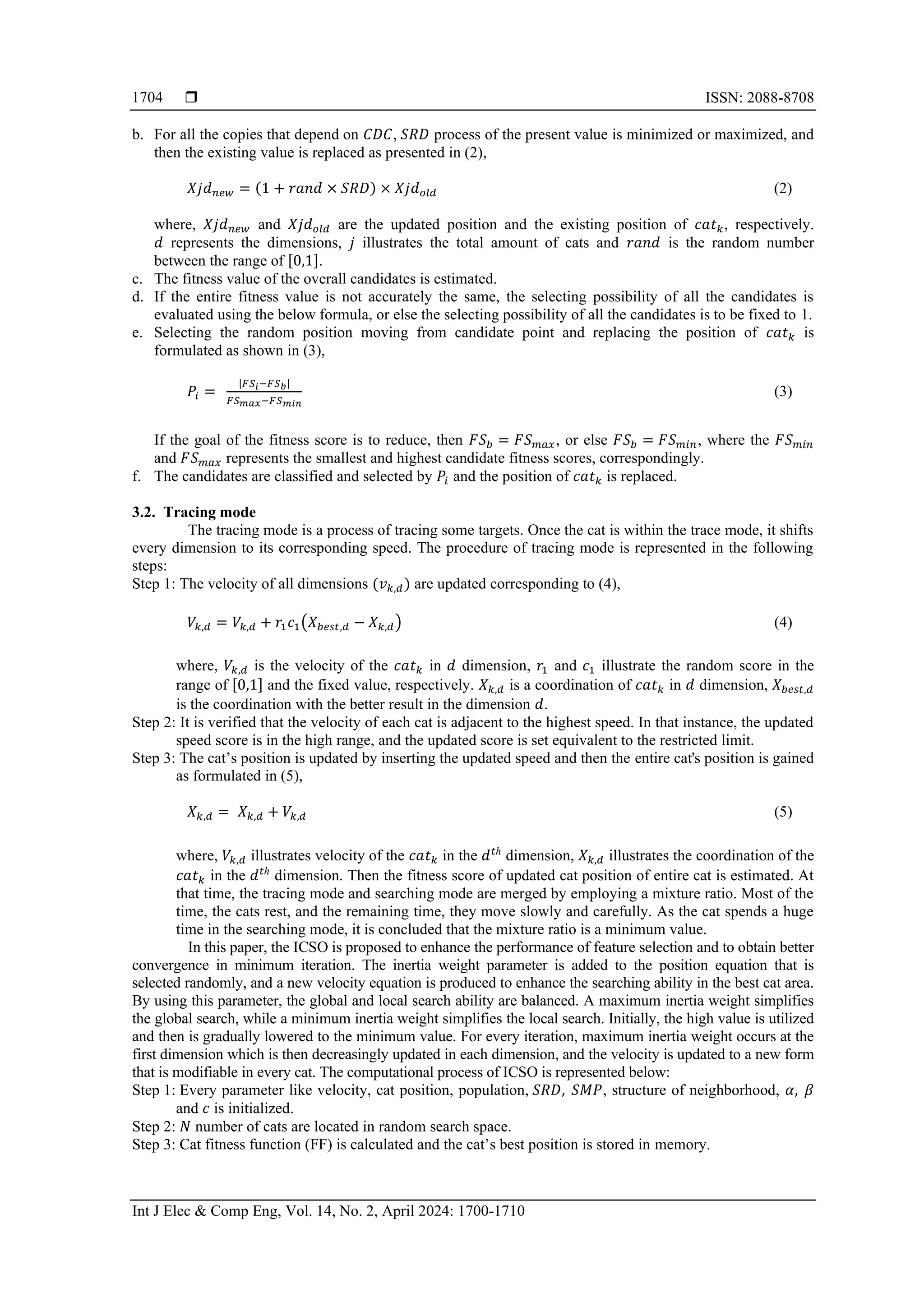  ISSN: 2088-8708
Int J Elec & Comp Eng, Vol. 14, No. 2, April 2024: 1700-1710
1704
b. For all the copies that depend on 𝐶𝐷𝐶, 𝑆𝑅𝐷 process of the present value is minimized or maximized, and
then the existing value is replaced as presented in (2),
𝑋𝑗𝑑𝑛𝑒𝑤 = (1 + 𝑟𝑎𝑛𝑑 × 𝑆𝑅𝐷) × 𝑋𝑗𝑑𝑜𝑙𝑑 (2)
where, 𝑋𝑗𝑑𝑛𝑒𝑤 and 𝑋𝑗𝑑𝑜𝑙𝑑 are the updated position and the existing position of 𝑐𝑎𝑡𝑘, respectively.
𝑑 represents the dimensions, 𝑗 illustrates the total amount of cats and 𝑟𝑎𝑛𝑑 is the random number
between the range of [0,1].
c. The fitness value of the overall candidates is estimated.
d. If the entire fitness value is not accurately the same, the selecting possibility of all the candidates is
evaluated using the below formula, or else the selecting possibility of all the candidates is to be fixed to 1.
e. Selecting the random position moving from candidate point and replacing the position of 𝑐𝑎𝑡𝑘 is
formulated as shown in (3),
𝑃𝑖 =
|𝐹𝑆𝑖−𝐹𝑆𝑏|
𝐹𝑆𝑚𝑎𝑥−𝐹𝑆𝑚𝑖𝑛
(3)
If the goal of the fitness score is to reduce, then 𝐹𝑆𝑏 = 𝐹𝑆𝑚𝑎𝑥, or else 𝐹𝑆𝑏 = 𝐹𝑆𝑚𝑖𝑛, where the 𝐹𝑆𝑚𝑖𝑛
and 𝐹𝑆𝑚𝑎𝑥 represents the smallest and highest candidate fitness scores, correspondingly.
f. The candidates are classified and selected by 𝑃𝑖 and the position of 𝑐𝑎𝑡𝑘 is replaced.
3.2. Tracing mode
The tracing mode is a process of tracing some targets. Once the cat is within the trace mode, it shifts
every dimension to its corresponding speed. The procedure of tracing mode is represented in the following
steps:
Step 1: The velocity of all dimensions (𝑣𝑘,𝑑) are updated corresponding to (4),
𝑉𝑘,𝑑 = 𝑉𝑘,𝑑 + 𝑟1𝑐1(𝑋𝑏𝑒𝑠𝑡,𝑑 − 𝑋𝑘,𝑑) (4)
where, 𝑉𝑘,𝑑 is the velocity of the 𝑐𝑎𝑡𝑘 in 𝑑 dimension, 𝑟1 and 𝑐1 illustrate the random score in the
range of [0,1] and the fixed value, respectively. 𝑋𝑘,𝑑 is a coordination of 𝑐𝑎𝑡𝑘 in 𝑑 dimension, 𝑋𝑏𝑒𝑠𝑡,𝑑
is the coordination with the better result in the dimension 𝑑.
Step 2: It is verified that the velocity of each cat is adjacent to the highest speed. In that instance, the updated
speed score is in the high range, and the updated score is set equivalent to the restricted limit.
Step 3: The cat’s position is updated by inserting the updated speed and then the entire cat's position is gained
as formulated in (5),
𝑋𝑘,𝑑 = 𝑋𝑘,𝑑 + 𝑉𝑘,𝑑 (5)
where, 𝑉𝑘,𝑑 illustrates velocity of the 𝑐𝑎𝑡𝑘 in the 𝑑𝑡ℎ
dimension, 𝑋𝑘,𝑑 illustrates the coordination of the
𝑐𝑎𝑡𝑘 in the 𝑑𝑡ℎ
dimension. Then the fitness score of updated cat position of entire cat is estimated. At
that time, the tracing mode and searching mode are merged by employing a mixture ratio. Most of the
time, the cats rest, and the remaining time, they move slowly and carefully. As the cat spends a huge
time in the searching mode, it is concluded that the mixture ratio is a minimum value.
In this paper, the ICSO is proposed to enhance the performance of feature selection and to obtain better
convergence in minimum iteration. The inertia weight parameter is added to the position equation that is
selected randomly, and a new velocity equation is produced to enhance the searching ability in the best cat area.
By using this parameter, the global and local search ability are balanced. A maximum inertia weight simplifies
the global search, while a minimum inertia weight simplifies the local search. Initially, the high value is utilized
and then is gradually lowered to the minimum value. For every iteration, maximum inertia weight occurs at the
first dimension which is then decreasingly updated in each dimension, and the velocity is updated to a new form
that is modifiable in every cat. The computational process of ICSO is represented below:
Step 1: Every parameter like velocity, cat position, population, 𝑆𝑅𝐷, 𝑆𝑀𝑃, structure of neighborhood, 𝛼, 𝛽
and 𝑐 is initialized.
Step 2: 𝑁 number of cats are located in random search space.
Step 3: Cat fitness function (FF) is calculated and the cat’s best position is stored in memory.
 