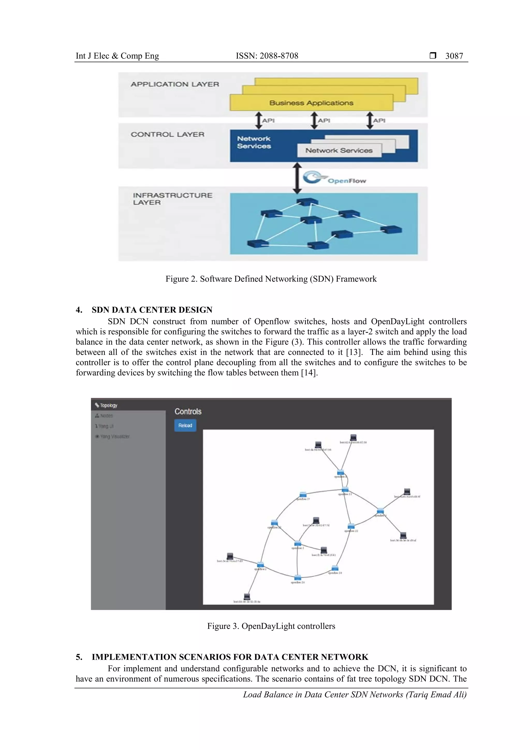 Int J Elec & Comp Eng ISSN: 2088-8708 
Load Balance in Data Center SDN Networks (Tariq Emad Ali)
3087
Figure 2. Software Defined Networking (SDN) Framework
4. SDN DATA CENTER DESIGN
SDN DCN construct from number of Openflow switches, hosts and OpenDayLight controllers
which is responsible for configuring the switches to forward the traffic as a layer-2 switch and apply the load
balance in the data center network, as shown in the Figure (3). This controller allows the traffic forwarding
between all of the switches exist in the network that are connected to it [13]. The aim behind using this
controller is to offer the control plane decoupling from all the switches and to configure the switches to be
forwarding devices by switching the flow tables between them [14].
Figure 3. OpenDayLight controllers
5. IMPLEMENTATION SCENARIOS FOR DATA CENTER NETWORK
For implement and understand configurable networks and to achieve the DCN, it is significant to
have an environment of numerous specifications. The scenario contains of fat tree topology SDN DCN. The
 