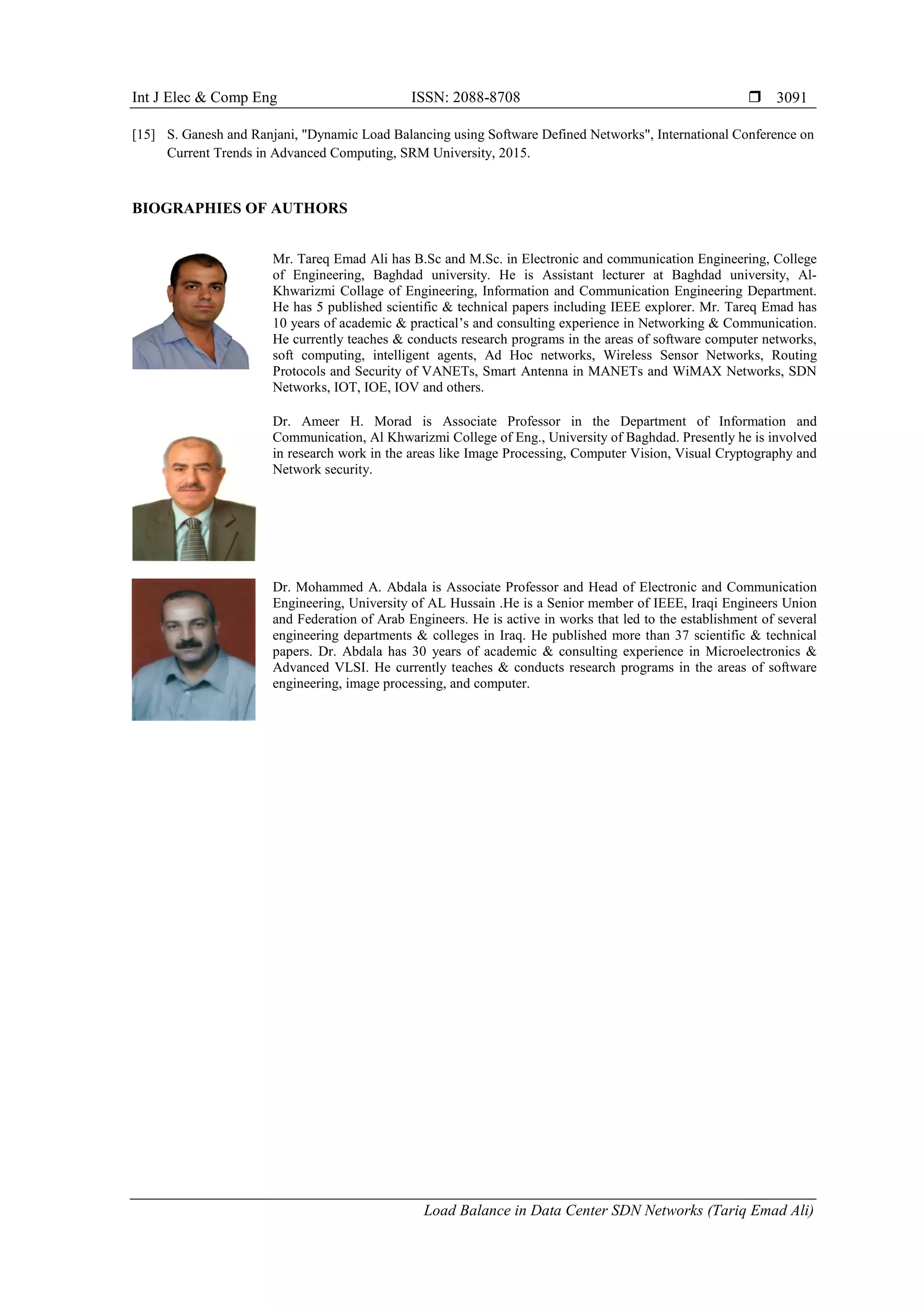 Int J Elec & Comp Eng ISSN: 2088-8708 
Load Balance in Data Center SDN Networks (Tariq Emad Ali)
3091
[15] S. Ganesh and Ranjani, "Dynamic Load Balancing using Software Defined Networks", International Conference on
Current Trends in Advanced Computing, SRM University, 2015.
BIOGRAPHIES OF AUTHORS
Mr. Tareq Emad Ali has B.Sc and M.Sc. in Electronic and communication Engineering, College
of Engineering, Baghdad university. He is Assistant lecturer at Baghdad university, Al-
Khwarizmi Collage of Engineering, Information and Communication Engineering Department.
He has 5 published scientific & technical papers including IEEE explorer. Mr. Tareq Emad has
10 years of academic & practical’s and consulting experience in Networking & Communication.
He currently teaches & conducts research programs in the areas of software computer networks,
soft computing, intelligent agents, Ad Hoc networks, Wireless Sensor Networks, Routing
Protocols and Security of VANETs, Smart Antenna in MANETs and WiMAX Networks, SDN
Networks, IOT, IOE, IOV and others.
Dr. Ameer H. Morad is Associate Professor in the Department of Information and
Communication, Al Khwarizmi College of Eng., University of Baghdad. Presently he is involved
in research work in the areas like Image Processing, Computer Vision, Visual Cryptography and
Network security.
Dr. Mohammed A. Abdala is Associate Professor and Head of Electronic and Communication
Engineering, University of AL Hussain .He is a Senior member of IEEE, Iraqi Engineers Union
and Federation of Arab Engineers. He is active in works that led to the establishment of several
engineering departments & colleges in Iraq. He published more than 37 scientific & technical
papers. Dr. Abdala has 30 years of academic & consulting experience in Microelectronics &
Advanced VLSI. He currently teaches & conducts research programs in the areas of software
engineering, image processing, and computer.
 