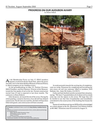 El Tecolote, August–September 2010 Page 3
El Tecolote is published 6 times a year by the Santa Barbara Audubon Society,
Inc.
Members are invited to send announcements, letters, articles, photos and drawings
for consideration to:
SBAS, Marlene Mills Newsletter Chair
5679 Hollister Avenue, Suite 5B
Goleta, CA 93117
or email: newsletter@SantaBarbaraAudubon.org
Submissions deadline is the 10th of the month before publication.
At the Membership Picnic on July 17, SBAS members
enjoyed a stroll from Rocky Nook Park, where the picnic
was held, over to the Santa Barbara Museum of Natural History
to observe progress on our Audubon aviary.
At the groundbreaking on May 22, Darlene Chirman,
SBAS President, and Karl Hutterer, Director of the Museum,
turned the first spades of soil at the site. Formal construction
started June 23 and is expected to last three months. The
contractor is Donn Roberts.
After the picnic, we toured the site of the aviary. During the
initial grading, a surprise discovery of an old well has delayed
construction. By the time you read this, the hole will have been
filled with gravel, and construction will have resumed.
PROGRESS ON OUR AUDUBON AVIARY
by Dolores Pollock
As work proceeds towards the exciting day of completion,
costs are rising. Donations for completing and furnishing the
new aviary are still very welcome. (Mail to Audubon, 5679
Hollister Ave., Suite 5B, Goleta, CA 93117)
Cathy and Jack Sanford recently increased their donation,
saying: “We have 17 grandchildren all of whom will no doubt
some day visit the raptors in the aviary. We hope they will
be thrilled to see that their Grandmother and Grandfather
contributed to the construction of the building that houses the
birds.”
Namesofcontributorsgivingover$250willbeacknowledged
on a donor plaque at the site. Questions? Call Dolores Pollock
at 681-8661. Donations must be received by August 31.
PhotobyAndyLentz
PhotobyAdamLewis
PhotobyAdamLewis
PhotobyJohnO’Brien
 