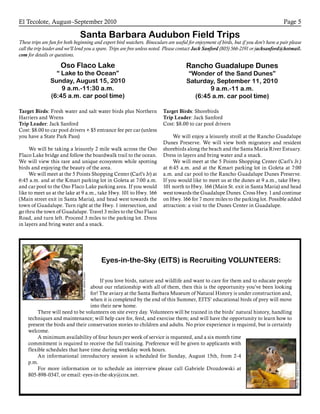 El Tecolote, August–September 2010 Page 5
Santa Barbara Audubon Field Trips
These trips are fun for both beginning and expert bird watchers. Binoculars are useful for enjoyment of birds, but if you don’t have a pair please
call the trip leader and we’ll lend you a spare. Trips are free unless noted. Please contact Jack Sanford (805) 566-2191 or jacksanford@hotmail.
com for details or questions.
Oso Flaco Lake
“ Lake to the Ocean”
Sunday, August 15, 2010
9 a.m.-11:30 a.m.
(6:45 a.m. car pool time)
Target Birds: Fresh water and salt water birds plus Northern
Harriers and Wrens
Trip Leader: Jack Sanford
Cost: $8.00 to car pool drivers + $5 entrance fee per car (unless
you have a State Park Pass)
	 We will be taking a leisurely 2 mile walk across the Oso
Flaco Lake bridge and follow the boardwalk trail to the ocean.
We will view this rare and unique ecosystem while spotting
birds and enjoying the beauty of the area.
	 We will meet at the 5 Points Shopping Center (Carl’s Jr) at
6:45 a.m. and at the Kmart parking lot in Goleta at 7:00 a.m.
and car pool to the Oso Flaco Lake parking area. If you would
like to meet us at the lake at 9 a.m., take Hwy. 101 to Hwy. 166
(Main street exit in Santa Maria), and head west towards the
town of Guadalupe. Turn right at the Hwy. 1 intersection, and
go thru the town of Guadalupe. Travel 3 miles to the Oso Flaco
Road, and turn left. Proceed 3 miles to the parking lot. Dress
in layers and bring water and a snack.
Rancho Guadalupe Dunes
“Wonder of the Sand Dunes”
Saturday, September 11, 2010
9 a.m.-11 a.m.
(6:45 a.m. car pool time)
Target Birds: Shorebirds
Trip Leader: Jack Sanford
Cost: $8.00 to car pool drivers
	 We will enjoy a leisurely stroll at the Rancho Guadalupe
Dunes Preserve. We will view both migratory and resident
shorebirds along the beach and the Santa Maria River Estuary.
Dress in layers and bring water and a snack.
	 We will meet at the 5 Points Shopping Center (Carl’s Jr.)
at 6:45 a.m. and at the Kmart parking lot in Goleta at 7:00
a.m. and car pool to the Rancho Guadalupe Dunes Preserve.
If you would like to meet us at the dunes at 9 a.m., take Hwy.
101 north to Hwy. 166 (Main St. exit in Santa Maria) and head
west towards the Guadalupe Dunes. Cross Hwy. 1 and continue
on Hwy. 166 for 7 more miles to the parking lot. Possible added
attraction: a visit to the Dunes Center in Guadalupe.
Eyes-in-the-Sky (EITS) is Recruiting VOLUNTEERS:
If you love birds, nature and wildlife and want to care for them and to educate people
about our relationship with all of them, then this is the opportunity you’ve been looking
for! The aviary at the Santa Barbara Museum of Natural History is under construction and,
when it is completed by the end of this Summer, EITS’ educational birds of prey will move
into their new home.
There will need to be volunteers on site every day. Volunteers will be trained in the birds’ natural history, handling
techniques and maintenance; will help care for, feed, and exercise them; and will have the opportunity to learn how to
present the birds and their conservation stories to children and adults. No prior experience is required, but is certainly
welcome.
A minimum availability of four hours per week of service is requested, and a six month time
commitment is required to receive the full training. Preference will be given to applicants with
flexible schedules that have time during weekday work hours.
An informational introductory session is scheduled for Sunday, August 15th, from 2-4
p.m.
For more information or to schedule an interview please call Gabriele Drozdowski at
805-898-0347, or email: eyes-in-the-sky@cox.net.
PhotobyAdamLewis
PhotobyAdamLewis
 
