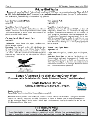 El Tecolote, August–September 2010Page 6
Friday Bird Walks
Join us on the second and fourth Fridays of each month at 8:30-10:30 a.m., except as otherwise noted. Please call Bird
Walk leader Jack Sanford 566-2191 or email at jacksanford@hotmail.com if you are interested in leading a future
bird walk to your favorite birding location or have any questions.
Lake Los Carneros Bird Walk
August 13
Target Birds: Water birds, songbirds
Directions: From Hwy. 101 take the Los Carneros off ramp
and head towards the mountains. (Stow House is on the right.)
Turn into the driveway by the fire station. We will meet in the
parking lot behind the fire station.
Carpinteria Salt Marsh Nature Park
August 27
Target Birds: Curlews, ducks, Teals, Egrets, Godwits, Gulls,
Herons, Killdeer, raptors
Directions: From the north on Hwy. 101 take Linden Ave.
off ramp. From the south on Hwy. 101 take Casitas Pass Rd.
off ramp, turn right on Carpinteria Ave., and left on Linden
Ave. Follow Linden Ave towards the ocean and turn right on
Sandyland Rd. Go to the end, and the Nature Park entrance
is dead ahead.
Bonus Afternoon Bird Walk during Creek Week
(Sponsored by the Santa Barbara City Creeks Division and County Project Clean Water)
Santa Barbara Harbor
Thursday, September, 30, 5:30 p.m.-7:00 p.m.
Leader: Jack Sanford
Target Birds: Waterfowl, shorebirds, Peregrine Falcons, songbirds
Directions: Coming from the north on Hwy. 101, take the Castillo St. off ramp to Cabrillo Blvd. Coming from the south
on Hwy. 101 take the Cabrillo Blvd. off ramp. Park on Bath or Mason St. (no time limit) or use paid city lot parking.
We will meet on the sidewalk next to the Sea Landing Sport Fishing Building (301 W. Cabrillo Blvd.) We will bird the
S.B. Harbor and Sterns Wharf area.
Toro Canyon Park
September 10
Target Birds: Songbirds, raptors
Directions: From Hwy. 101 take exit #90 (Padero Lane off
ramp coming from the north and Summerland off ramp from
the south). Turn towards the mountains and turn right on Via
Real. Turn left on Toro Canyon Road (2nd road on your left).
Proceed on Toro Canyon until you reach the park sign on your
right. Turn right and follow the road to the park. Enter the park
and follow the park road to the last parking lot where we will
meet. We will bird the loop trail (1 mile slightly uphill) and
then in the park.
Honda Valley Open Space
September 24
Target Birds: Woodpeckers, Towhees, Jays, Mockingbirds,
raptors
Directions: From Hwy. 101 take the Carrillo Street exit.
Turn toward the south (away from downtown). Turn left onto
Miramonte Drive. (It is only on the left and almost at the top
of the hill.) We will park on the street and meet just a short
distance from the first road on your right. From there we will
bird a loop trail around the open space.
Field Trips/Bird Walks
Do you have an idea?
We are always looking for suggestion for places to visit on our monthly field trips. If you have an idea and are not sure
where or what to do next, or are interested in helping coordinate a field trip contact Jack Sanford (805) 566-2191.
Dark-eyed Junco
Artist Steven D’Amato
 