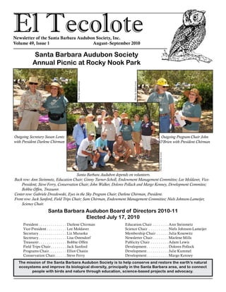 El TecoloteNewsletter of the Santa Barbara Audubon Society, Inc.
Volume 49, Issue 1				 August–September 2010
The mission of the Santa Barbara Audubon Society is to help conserve and restore the earth’s natural
ecosystems and improve its biological diversity, principally in the Santa Barbara area, and to connect
people with birds and nature through education, science-based projects and advocacy.
Santa Barbara Audubon Board of Directors 2010-11
Elected July 17, 2010
President . . . . . . . . . . . . . . Darlene Chirman
Vice-President. . . . . . . . . . . Lee Moldaver
Secretary. . . . . . . . . . . . . . . Liz Muraoka
Secretary. . . . . . . . . . . . . . . Lisa Ostendorf
Treasurer. . . . . . . . . . . . . . . Bobbie Offen
Field Trips Chair. . . . . . . . . Jack Sanford
Programs Chair. . . . . . . . . . Elliot Chasin
Conservation Chair. . . . . . . Steve Ferry
Education Chair. . . . . . . . . Ann Steinmetz
Science Chair . . . . . . . . . . . Niels Johnson-Lameijer
Membership Chair. . . . . . . Julia Kosowitz
Newsletter Chair. . . . . . . . . Marlene Mills
Publicity Chair. . . . . . . . . . Adam Lewis
Development. . . . . . . . . . . . Dolores Pollock
Development. . . . . . . . . . . . Julie Kummel
Development. . . . . . . . . . . . Margo Kenney
Santa Barbara Audubon Society
Annual Picnic at Rocky Nook Park
Outgoing Secretary Susan Lentz
with President Darlene Chirman
Outgoing Program Chair John
O’Brien with President Chirman
Santa Barbara Audubon depends on volunteers.
Back row: Ann Steinmetz, Education Chair; Ginny Turner-Scholl, Endowment Management Committee; Lee Moldaver, Vice-
President; Steve Ferry, Conservation Chair; John Walker, Dolores Pollack and Margo Kenney, Development Commitee;
Bobbie Offen, Treasurer.
Center row: Gabriele Drozdowski, Eyes in the Sky Program Chair; Darlene Chirman, President.
Front row: Jack Sanford, Field Trips Chair; Sam Chirman, Endowment Management Committee; Niels Johnson-Lameijer,
Science Chair.
PhotobyAdamLewis
PhotobyAdamLewis
PhotobyAdamLewis
 