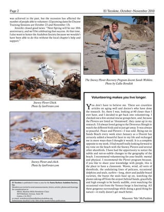 Snowy Plover Chick.
Photo by IanVorster.com
Snowy Plover and chick.
Photo by IanVorster.com
The Snowy Plover Recovery Program docent Sarah Wohletz.
Photo by Callie Bowdish
El Tecolote, October–November 2010Page 2
El Tecolote is published 6 times a year by the Santa Barbara Audubon Society,
Inc.
Members are invited to send announcements, letters, articles, photos and drawings
for consideration to:
SBAS, Marlene Mills Newsletter Chair
5679 Hollister Avenue, Suite 5B
Goleta, CA 93117
or email: newsletter@SantaBarbaraAudubon.org
Submissions deadline is the 10th of the month before publication.
was achieved in the past, but the recession has affected the
number of people able to volunteer. (Upcoming dates for Docent
Training Sessions are October 23 and November 13).
Jennifer closed good news: “Next Spring will be our 10th
anniversary, and we’ll be celebrating that success. At that time,
I also want to honor the Audubon Society because we wouldn’t
have been able to do this without the local chapter’s help and
support.”
Volunteering makes you live longer.
You don’t have to believe me. There are countless
articles on aging well and doctor’s who have done
the research. So, there I was, looking at 60 closer than I
ever have, and I decided to get back into volunteering. I
checked out a few animal rescue groups here, and, because
the Plovers are listed as ‘threatened’, they came up in my
research. I’d always loved going to the Devereux Slough to
watch the different birds and to just get away. It was always
so peaceful. Peace and Plovers—I was sold. Being out on
Sands Beach every week since January as a Docent has
certainly added a beautiful facet to my life and recharged
me in more ways than I thought it would. It is a complete
opposite to my work. I find myself really looking forward to
my time on the beach with the Snowy Plovers and several
other shorebirds. I have had the opportunity to notice the
subtle and not-so-subtle changes to the geography of the
beach. I recommend volunteering for your health: mental
and physical. I recommend the Plover program because,
if you like to share your knowledge with people, this is
the place to have a classroom. Waves, wind, all sorts of
shorebirds, the undulating lines of pelicans, occasional
dolphins and seals, surfers—long, short and paddle-board
varieties, the buoys the seals haul up on, watching the
planes taking off from the airport behind Sands, gracefully
and high enough to be barely audible, even watching the
occasional visit from the Venoco barge is fascinating. All
these gorgeous surroundings while doing a good thing for
nature—it really doesn’t get much better.
Maureen ‘Mo’ McFadden
 
