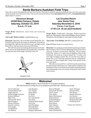 El Tecolote, October–November 2010 Page 5
Santa Barbara Audubon Field Trips
These trips are fun for both beginning and expert bird watchers. Binoculars are useful for enjoyment of birds, but if you don’t have a pair please
call the trip leader and we’ll lend you a spare. Trips are free unless noted. Please contact Jack Sanford (805) 566-2191 or jacksanford@hotmail.
com for details or questions.
Devereux Slough
UCSB West Campus, Goleta
Saturday, October 23, 2010
8 a.m.-11 a.m.
Target Birds: Shorebirds, water birds and wintering
songbirds.
Trip Leader: Robert Lindsay, capnbob@sbceo.org
Directions: Take Hwy. 101 to the Glen Annie/Storke Rd. exit.
Proceed south (towards the ocean) on Storke Rd. Turn left on
El Colegio Rd., right on Camino Corto Lane, and right on Del
Playa Drive. Park and meet at the end of Del Playa.
	 We will bird a loop trail walking the beach past the Snowy
Plover reserve, by the pond below the storage tanks, around the
top and east side of the slough, and back to the cars.
Las Cruzitas Ranch
near Santa Ynez
Saturday November 6, 2010
9 a.m.-1 or 2 p.m.
(7:45 a.m. at car pool location)
Target Birds: Goldfinches, Buntings, Rufous-crowned
Sparrows, Phainopepla, Yellow-billed Magpies, Prairie Falcons,
Nuthatches, Hummingbirds and maybe a Golden Eagle.
Trip Leader: Cruz Phillips, 688-8233, cruzitas@aol.com
Cost: $8.00 gas money to car pool drivers
Directions: Car pooling is recommended as parking is limited.
We will meet at the Five Points Shopping Center (Carl’s Jr) at
7:45 a.m. To meet us at the ranch, take Hwy. 154 to Armour
Ranch Rd. which is 3.3 miles west of Bradbury Dam (Lake
Cachuma). Go north on Armour Ranch Rd. 1.4 miles, and
turn right on Happy Canyon Rd. At 2.4 miles turn right on
Alisos Ave. At 0.7 miles the pavement ends at a cattle guard.
Continue 2.6 miles straight past 2 more cattle guards to the
barn and ranch.
	 We will arrive around 9 a.m. and bird near the ranch house
for about 2 hours where there are a large number of feeders and
bird habitat. Then we will take an easy walk around the general
area and perhaps a tour of a canyon. Bring water and a snack
and/or lunch.
Welcome!
SBAS extends a warm welcome to our newest members.
We look forward to seeing you at our programs and field trips. Thanks for joining!
Franklin’s Gull
Aaron Lieberman
Amanda McConnell
Angela Stevens
Barbara Briggs-Anderson
Barbara Hoffman
Billye Viole
Christina M. Bocek
Debra Rodgers
Eleanor Paulazzo
Gayle H. Labrana
Gwen Rigby
Jan Matthews
Jan Oldham
Jane Bianchin
Jean Toepfer
Jessie Wayne
Jill Miller
Jim Firth
Mr. John Morelli
John Scott
Joseph & Ruth Duwell
Joye Lytel
Judi Doernberg
Kenneth Blake
Lynne Borderre
Margaret Meinhardt
Maurya Murphy
Patricia M. Swanson
Paul F. Smith
Peter Hasler
Renee Worthington
Richard Davies
Richard Haggard
Robert Schwarz
Ross Payson
Sally Johnson
Sherry L. Baker
Stephen Holland
Susan D’Arbanville
Susan Dempsay
Susanne Tobey
Tara Brown
Wendy Holtzman
Zoe Stevens
Kenneth Hartoch*
Margaret Sherriffs*
Richard Kentro*
* Chapter Only Members
 