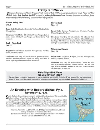 El Tecolote, October–November 2010Page 6
Friday Bird Walks
Join us on the second and fourth Fridays of each month at 8:30-10:30 a.m., except as otherwise noted. Please call Bird
Walk leader Jack Sanford 566-2191 or email at jacksanford@hotmail.com if you are interested in leading a future
bird walk to your favorite birding location or have any questions.
Field Trips/Bird Walks
Do you have an idea?
We are always looking for suggestion for places to visit on our monthly field trips. If you have an idea and are not sure
where or what to do next, or are interested in helping coordinate a field trip contact Jack Sanford (805) 566-2191.
Hidden Valley Park
Oct. 8
TargetBirds:Black-headedGrosbeaks,Towhees,Mockingbirds,
Woodpeckers.
Directions: Take Modoc Rd. to Calle De Los Amigos. Park is
on the corner of Calle De Los Amigos and Torino Drive. Park
on street.
Rocky Nook Park
Oct. 22
Target Birds: Blackbirds, Bushtits, Woodpeckers, Phoebes,
Vireos, Warblers, Wrens.
Directions: From Hwy. 101 take Mission St. past the Mission.
The road becomes Mission Canyon Rd. Rocky Nook Park is
on the right as you head towards the mountains.
Stevens Park
Nov. 12
Target Birds: Raptors, Woodpeckers, Warblers, Phoebes,
Wrens, Kinglets, Towhees.
Directions: Take Hwy. 101 to Las Positas Rd. off ramp. Turn
towards the mountains. Follow Las Positas Rd. until it becomes
San Roque Rd. Follow San Roque Rd. Turn left on Calle Fresno
and right on Canon Drive. Stevens Park is on your right.
Winchester Canyon
Nov. 26
Target Birds: Kingbirds, Kinglets, Siskins, Woodpeckers,
Titmice, Towhees, raptors
Directions: Take Hwy. 101 to Winchester Canyon Rd. exit.
Take Winchester Canyon Rd.; cross Cathedral Oaks Rd. Turn
right on Winchester Rd. and left on Rio Vista Drive. Park near
the open space on your left.
An Evening with Robert Michael Pyle.
November 13, 7p.m.
Santa Barbara Entomologists announce a talk and book signing of Mariposa Road by
Robert Michael Pyle at the Santa Barbara Botanic Garden.
Mariposa Road: The First Butterfly Big Year is part road-trip tale, part travelogue of lost
and found landscapes, all good-natured natural history, Mariposa Road (Houghton Mifflin
Harcourt, 9/27/10) tracks Bob Pyle’s journey across the United States as he races against
the calendar in his search for as many of the 800 American butterflies as he can find.
Saturday, November 13, 2010, 7:00 p.m. $5.00 per person admission, advance
seating reservation or purchase at the door.
For more information or to make a reservation please call the Santa Barbara
Botanic Garden at 805 682-4726 ext. 102.
 