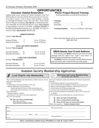 El Tecolote, October–November 2010 Page 7
OPPORTUNITIES
Volunteer Habitat Restoration
Audubon helps recruit volunteers for habitat restoration at the Coal
Oil Point Reserve, the Arroyo Hondo Preserve and Lake Los Carneros.
Come help to restore a creek or estuary while spending a morning
in a beautiful bird habitat. Contact the Land Trust, Arroyo Hondo
Preserve Volunteer Coordinator Jane Murray at ltvolunteer@yahoo.
com or 684-4405. For Coal Oil Point Reserve, contact Tara Longwell
at longwell@lifesci.ucsb.edu or 252-4903. or Darlene Chirman at
President@SantaBarbaraAudubon.org or 692-2008. For Lake Los
Carneros contact Julie Kummel, 805-403-3203
ARROYO HONDO
Contact: Jane Murray
Sunday October 	 3	 9 a.m.-12:30 p.m
Sunday November 	 7	 9 a.m.-12:30 p.m.
COAL OIL POINT RESERVE
Contact: Tara Longwell
Saturday October 	 23		9 a.m.-12 noon
Saturday November 	 13		9 a.m.-12 noon.
LAKE LOS CARNEROS
Contact: Julie Kummel
Saturday October	 23	 9 a.m.-12 noon
Saturday November	 27	 9 a.m.-12 noon
Plover Project Docent Training
Training takes place at Coal Oil Point Reserve
Training:
October. . . . . . . . . . . . . . . . . . . . . . . . . 23
November. . . . . . . . . . . . . . . . . . . . . . . 13
Training Schedule: . . . 9 a.m. to 12:30 p.m. with lunch
SBAS Needs Your E-mail Address
To be added to the SBAS e-mail list, just send an e-mail
message with the subject line, “Add + your name” to
Membership@SantaBarbaraAudubon.org
The SBAS e-mail list will only be used for SBAS business
and will not be sold or shared with any other group.
Audubon Society Membership Application
National and Local Membership
Santa Barbara Code: C0ZC130Z
This is a full membership to the Santa Barbara Audubon Society, with all
funds put to work locally.
Includes:
* a subscription to the local newsletter, El Tecolote
* Member applications received between:
January and June will renew 6/30 of the following year.
July and December will renew 12/31 of the following year.
Does Not Include:
* National magazine, Audubon,
* distribution of your name to any other organization
The cost is $25 annually.
This is the traditional membership offered by the National organization.
Includes:
* membership on both the local and national levels
* most of membership dues applied to national issues and advocacy
* both the national magazine, Audubon, and the local El Tecolote
* renewal notices from National organization
* your name may be distributed to third party advertisers
The cost for this introductory membership is $20, or $15 for senior 62+
or student.
(NAS subsequent-year memberships are currently $35/year.)
This is my choice of membership!
Make check payable to:
Santa Barbara Audubon Society
Name: ______________________________________________________
Address: ____________________________________________________
City: ___________________________ State:____ Zip: _______________
E-mail: _____________________________________________________
My special interests: ________________________________
_________________________________________________
Amount Enclosed: _________________________________
Mail to: Santa Barbara Audubon Society, 5679 Hollister Ave, Suite 5B, Goleta CA 93117
Local Chapter-only Membership
Make check payable to: National Audubon Society
This is my choice of membership!
This is a Senior/Student membership.
Please do NOT share my contact information.
Those interested should call for more information at
(805) 893 3703
 