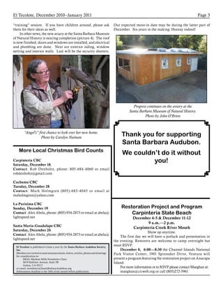 El Tecolote, December 2010–January 2011 Page 3
El Tecolote is published 6 times a year by the Santa Barbara Audubon Society,
Inc.
Members are invited to send announcements, letters, articles, photos and drawings
for consideration to:
SBAS, Marlene Mills Newsletter Chair
5679 Hollister Avenue, Suite 5B
Goleta, CA 93117
or email: newsletter@SantaBarbaraAudubon.org
Submissions deadline is the 10th of the month before publication.
Carpinteria CBC
Saturday, December 18.
Contact: Rob Denholtz, phone: 805-684-4060 or email
robdenholtz@gmail.com
Cachuma CBC
Tuesday, December 28.
Contact: Mark Holmgren (805)-683-4045 or email at
maholmgren@yahoo.com
La Purisima CBC
Sunday, December 19.
Contact: Alex Abela, phone: (805) 934-2873 or email at abela@
lightspeed.net
Santa Maria-Guadalupe CBC
Saturday, December 26.
Contact: Alex Abela, phone: (805) 934-2873 or email at abela@
lightspeed.net
“training” session. If you have children around, please ask
them for their ideas as well.
In other news, the new aviary at the Santa Barbara Museum
of Natural History is nearing completion (picture 4). The roof
is now finished, doors and windows are installed, and electrical
and plumbing are done. Next are exterior siding, window
netting and interior walls. Last will be the security shutters.
“Angel’s” first chance to look over her new home.
Photo by Carolyn Naiman
Progress continues on the aviary at the
Santa Barbara Museum of Natural History.
Photo by John O’Brien
Our expected move-in date may be during the latter part of
December. Six years in the making: Hooray indeed!
More Local Christmas Bird Counts
Restoration Project and Program
Carpinteria State Beach
December 4-5 & December 11-12
9 a.m.—2 p.m.
Carpinteria Creek River Mouth
Show up anytime.
The first day we will have a potluck and presentation in
the evening. Restorers are welcome to camp overnight but
must RSVP.
December 8, 6:00­—8:30 the Channel Islands National
Park Visitor Center, 1901 Spinnaker Drive, Ventura will
present a program featuring the restoration project on Anacapa
Island.
For more information or to RSVP please contact Maeghan at:
maeghan@cirweb.org or call (805)272-5961
Thank you for supporting
Santa Barbara Audubon.
We couldn’t do it without
you!
 