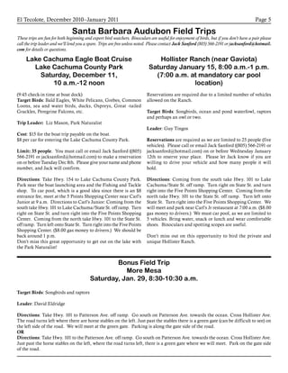 El Tecolote, December 2010–January 2011 Page 5
Santa Barbara Audubon Field Trips
These trips are fun for both beginning and expert bird watchers. Binoculars are useful for enjoyment of birds, but if you don’t have a pair please
call the trip leader and we’ll lend you a spare. Trips are free unless noted. Please contact Jack Sanford (805) 566-2191 or jacksanford@hotmail.
com for details or questions.
Bonus Field Trip
More Mesa
Saturday, Jan. 29, 8:30-10:30 a.m.
Target Birds: Songbirds and raptors
Leader: David Eldridge
Directions: Take Hwy. 101 to Patterson Ave. off ramp. Go south on Patterson Ave. towards the ocean. Cross Hollister Ave.
The road turns left where there are horse stables on the left. Just past the stables there is a green gate (can be difficult to see) on
the left side of the road. We will meet at the green gate. Parking is along the gate side of the road.
OR
Directions: Take Hwy. 101 to the Patterson Ave. off ramp. Go south on Patterson Ave. towards the ocean. Cross Hollister Ave.
Just past the horse stables on the left, where the road turns left, there is a green gate where we will meet. Park on the gate side
of the road.
Lake Cachuma Eagle Boat Cruise
Lake Cachuma County Park
Saturday, December 11,
10 a.m.-12 noon
(9:45 check-in time at boat dock)
Target Birds: Bald Eagles, White Pelicans, Grebes, Common
Loons, sea and water birds, ducks, Ospreys, Great -tailed
Grackles, Peregrine Falcons, etc.
Trip Leader: Liz Mason, Park Naturalist
Cost: $15 for the boat trip payable on the boat.
$8 per car for entering the Lake Cachuma County Park.
Limit: 35 people. You must call or email Jack Sanford ((805)
566-2191 or jacksanford@hotmail.com) to make a reservation
on or before Tuesday Dec 8th. Please give your name and phone
number, and Jack will confirm.
Directions: Take Hwy. 154 to Lake Cachuma County Park.
Park near the boat launching area and the Fishing and Tackle
shop. To car pool, which is a good idea since there is an $8
entrance fee, meet at the 5 Points Shopping Center near Carl’s
Junior at 9 a.m. Directions to Carl’s Junior: Coming from the
south take Hwy. 101 to Lake Cachuma/State St. off ramp. Turn
right on State St. and turn right into the Five Points Shopping
Center. Coming from the north take Hwy. 101 to the State St.
off ramp. Turn left onto State St. Turn right into the Five Points
Shopping Center. ($8.00 gas money to drivers.) We should be
back around 1 p.m.
Don’t miss this great opportunity to get out on the lake with
the Park Naturalist!
Hollister Ranch (near Gaviota)
Saturday January 15, 8:00 a.m.-1 p.m.
(7:00 a.m. at mandatory car pool
location)
Reservations are required due to a limited number of vehicles
allowed on the Ranch.
Target Birds: Songbirds, ocean and pond waterfowl, raptors
and perhaps an owl or two.
Leader: Guy Tingos
Reservations are required as we are limited to 25 people (five
vehicles). Please call or email Jack Sanford ((805) 566-2191 or
jacksanford@hotmail.com) on or before Wednesday January
12th to reserve your place. Please let Jack know if you are
willing to drive your vehicle and how many people it will
hold.
Directions: Coming from the south take Hwy. 101 to Lake
Cachuma/State St. off ramp. Turn right on State St. and turn
right into the Five Points Shopping Center. Coming from the
north take Hwy. 101 to the State St. off ramp. Turn left onto
State St. Turn right into the Five Points Shopping Center. We
will meet and park near Carl’s Jr restaurant at 7:00 a.m. ($8.00
gas money to drivers.) We must car pool, as we are limited to
5 vehicles. Bring water, snack or lunch and wear comfortable
shoes. Binoculars and spotting scopes are useful.
Don’t miss out on this opportunity to bird the private and
unique Hollister Ranch.
 