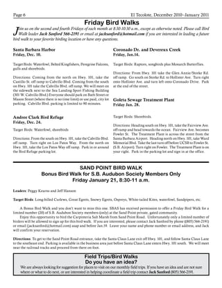 El Tecolote, December 2010–January 2011Page 6
Friday Bird Walks
Join us on the second and fourth Fridays of each month at 8:30-10:30 a.m., except as otherwise noted. Please call Bird
Walk leader Jack Sanford 566-2191 or email at jacksanford@hotmail.com if you are interested in leading a future
bird walk to your favorite birding location or have any questions.
Field Trips/Bird Walks
Do you have an idea?
We are always looking for suggestion for places to visit on our monthly field trips. If you have an idea and are not sure
where or what to do next, or are interested in helping coordinate a field trip contact Jack Sanford (805) 566-2191.
SAND POINT BIRD WALK
Bonus Bird Walk for S.B. Audubon Society Members Only
Friday January 21, 8:30-11 a.m.
Leaders: Peggy Kearns and Jeff Hanson
Target Birds: Long-billed Curlews, Great Egrets, Snowy Egrets, Ospreys, White-tailed Kites, waterfowl, Sandpipers, etc.
	 A Bonus Bird Walk and you don’t want to miss this one. SBAS has received permission to offer a Friday Bird Walk for a
limited number (20) of S.B. Audubon Society members (only) at the Sand Point private, gated community.
	 Enjoy this opportunity to bird the Carpinteria Salt Marsh from Sand Point Road. Unfortunately only a limited number of
birders will be allowed to sign up for this bird walk. If you are interested, please contact Jack Sanford by phone ((805) 566-2191)
or email (jacksanford@hotmail.com) asap and before Jan.19. Leave your name and phone number or email address, and Jack
will confirm your reservation.
Directions: To get to the Sand Point Road entrance, take the Santa Claus Lane exit off Hwy. 101, and follow Santa Claus Lane
to the southeast end. Parking is available in the business area just before Santa Claus Lane enters Hwy. 101 south. We will meet
near the railroad tracks and proceed from there on foot.
Santa Barbara Harbor
Friday, Dec. 10.
Target Birds: Waterfowl, Belted Kingfishers, Peregrine Falcons,
gulls and shorebirds.
Directions: Coming from the north on Hwy. 101, take the
Castillo St. off ramp to Cabrillo Blvd. Coming from the south
on Hwy. 101 take the Cabrillo Blvd. off ramp. We will meet on
the sidewalk next to the Sea Landing Sport Fishing Building
(301 W. Cabrillo Blvd.) Everyone should park on Bath Street or
Mason Street (where there is no time limit) or use paid, city lot
parking. Cabrillo Blvd. parking is limited to 90 minutes.
Andree Clark Bird Refuge
Friday, Dec. 24.
Target Birds: Waterfowl, shorebirds
Directions: From the south on Hwy. 101, take the Cabrillo Blvd.
off ramp. Turn right on Los Patos Way. From the north on
Hwy. 101, take the Los Patos Way off ramp. Park in or around
the Bird Refuge parking lot.
Coronado Dr. and Devereux Creek
Friday, Jan.14.
Target Birds: Raptors, songbirds plus Monarch Butterflies.
Directions: From Hwy. 101 take the Glen Annie/Storke Rd.
off ramp. Go south on Storke Rd. to Hollister Ave. Turn right
onto Hollister Ave. and turn left onto Coronado Drive. Park
at the end of the street.
Goleta Sewage Treatment Plant
Friday Jan. 28.
Target Birds: Shorebirds.
Directions: Heading south on Hwy. 101, take the Fairview Ave.
off-ramp and head towards the ocean. Fairview Ave. becomes
Fowler St. The Treatment Plant is across the street from the
Santa Barbara Airport. Heading north on Hwy. 101, take Ward
Memorial Blvd. Take the last turn off before UCSB to Fowler St.
(S.B. Airport). Turn right on Fowler. The Treatment Plant is on
your right. Park in the parking lot and sign in at the office.
 