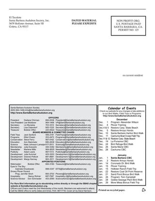 El Tecolote							
Santa Barbara Audubon Society, Inc.						
5679 Hollister Avenue, Suite 5B							
Goleta, CA 93117											
						
					
or current resident
NON PROFIT ORG.
U.S. POSTAGE PAID
SANTA BARBARA, CA.
PERMIT NO. 125
DATED MATERIAL
PLEASE EXPEDITE
Santa Barbara Audubon Society
(805) 964-1468,Info@SantaBarbaraAudubon.org
http://www.SantaBarbaraAudubon.org
OFFICERS
President 	 Darlene Chirman	 692-2008	 President@SantaBarbaraAudubon.org
Vice-President	 Lee Moldaver	 964-1468	 VP@SantaBarbaraAudubon.org
Secretary	 Liz Muraoka	 743-3314	 Secretary@SantaBarbaraAudubon.org
Secretary	 Lisa Ostendorf	 683-1225	 Secretary@SantaBarbaraAudubon.org
Treasurer	 Bobbie Offen	 220-6522	 Treasurer@SantaBarbaraAudubon.org
BOARD MEMBERS & COMMITTEE CHAIRS
Field Trips 	 Jack Sanford	 566-2191	 FieldTrips@SantaBarbaraAudubon.org
Programs 	 Elliot Chasin	 253-2473	 Programs@SantaBarbaraAudubon.org
Conservation 	Steve Ferry	 967-5162	 Conservation@SantaBarbaraAudubon.org
Education 	 Ann Steinmetz 	 680-2638	 Education@SantaBarbaraAudubon.org
Science 	 Niels Johnson-Lameijer	617-3513	 Science@SantaBarbaraAudubon.org
Membership 	 Julia Kosowitz	 450-5392	 Membership@SantaBarbaraAudubon.org
Newsletter 	 Marlene Mills	 964-8525	 Newsletter@SantaBarbaraAudubon.org
Publicity 	 Adam Lewis	 967-7213	 Publicity@SantaBarbaraAudubon.org
Development 	 Julie Kummel 	 403-3203	 Development-2@SantaBarbaraAudubon.org
Development 	 Dolores Pollock 	 681-8661	 Development-1@SantaBarbaraAudubon.org
Development	 Margo Kenney 	 963-3011	 Development-3@SantaBarbaraAudubon.org
APPOINTED POSITIONS
Webmaster: 	 Bobbie Offen	 684‑0160	 Treasurer@SantaBarbaraAudubon.org
Eyes In The Sky: 	
	 Gabriele Drozdowski	 898-0347	 EITS@SantaBarbaraAudubon.org
Snowy Plover Docent
	 Prog: Jennifer Stroh	 893-3703	 Plovers@SantaBarbaraAudubon.org
Hospitality: 	 Nancy Rohrer	 687-7587 	 Hospitality-2@SantaBarbaraAudubon.org
Science Advisor	 Don Schroeder	 403-2090	 ScienceAdvisor@SantaBarbaraAudubon.org
For Rare Bird information go to sbcobirding online directly or through the SBAS chapter
website at SantaBarbaraAudubon.org.
Officers and Chairs meet the 2nd Wednesday of the month. Members are welcomed to attend.
Call the SBAS office to verify dates and times. FAX: 967-7718. Cover art by Daryl Harrison. Printed on recycled paper.
Calendar of Events
Check our website for any changes or late additions
to our Bird Walks, Field Trips or Programs:
http://www.SantaBarbaraAudubon.org
December
Dec.	 1	 Program: Alexander Wilson
Dec.	 4	 Plover Training
Dec.	4 & 5	 Restore Carp. State Beach
Dec.	 5	 Restore Arroyo Hondo
Dec.	 10	 Santa Barbara Harbor Bird Walk
Dec.	 11	 Cachuma Boat Cruise Field Trip
Dec.	11 & 12	 Restore Carp. State Beach
Dec.	 19	 La Purisima CBC
Dec.	 24	 Bird Refuge Bird Walk
Dec.	 26	 Santa Maria CBC
Dec.	 28 	 Cachuma CBC
January
Jan.	 1	 Santa Barbara CBC
Jan.	 2	 Restore Arroyo Hondo
Jan.	 14	 Coronado Dr. Bird Walk
Jan.	 15	 Plover Training
Jan.	 15	 Hollister Ranch Field Trip
Jan.	 22	 Restore Coal Oil Point Reserve
Jan.	 21	 Sand Point Bonus Bird Walk
Jan.	 26	 Program: Tom Campbell
Jan.	 28	 Goleta Sewage Plant Bird Walk
Jan.	 29	 More Mesa Bonus Field Trip
 