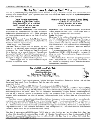El Tecolote, February–March 2011 Page 5
Santa Barbara Audubon Field Trips
These trips are fun for both beginning and expert bird watchers. Binoculars are useful for enjoyment of birds, but if you don’t have a pair please
call the trip leader and we’ll lend you a spare. Trips are free unless noted. Please contact Jack Sanford (805) 566-2191 or jacksanford@hotmail.
com for details or questions.
Duck Ponds/Wetlands
(next to Pt. Mugu Naval Air Station)
Friday, February 11, 9 a.m.-1:00 p.m.
(Note: This field trip is on a Friday)
(8:00 a.m. car pool time)
Santa Barbara Audubon Members only. If you are interested,
please contact Jack Sanford by phone ((805) 566-2191) or email
(jacksanford@hotmail.com) before Feb. 5. Leave your name
and phone number or email address, and Jack will confirm
your reservation.
Target Birds: Waterfowl, Virginia Rails, Merlins, Peregrine
Falcons, American Bittern, White-faced Ibis, Yellow-headed
Blackbirds, Vermilion Flycatchers, etc.
Leaders: Peggy Kearns, Jeff Hanson
Directions: We will car pool from the Andree Clark Bird
Refuge at 8 a.m. ($8.00 gas money to drivers.) If you want to
meet us at the Duck Ponds/Wetlands, take Hwy. 101 to Oxnard.
Exit at Rice Ave. and go towards the ocean. Turn right onto
Hueneme Rd. Turn left on Casper Rd. Proceed about a mile to
the end of Casper Rd. Turn left into the Duck Ponds/Wetlands.
Please park on the paved road near the drainage ditch.
	Thanks to Peggy Kearns and Jeff Hanson for making the
necessary arrangements. Enjoy.
Rancho Santa Barbara (Lone Star)
(East end of Lake Cachuma)
Saturday, March 12, 8 a.m.-noon
(7:30 a.m. at car pool location)
Target Birds: Geese, Common Goldeneyes, Wood Ducks,
Lewis’s Woodpeckers, Bald Eagles, Clark’s Grebes, American
White Pelicans and other water and song birds
Leader: Rob Lindsay
Directions: To car pool area: Coming from the south take
Hwy. 101 to Lake Cachuma/State St. off ramp. Turn right on
State St. and turn right into the Five Points Shopping Center.
Coming from the north take Hwy. 101 to the State St. off ramp.
Turn left onto State St. Turn right into the Five Points Shopping
Center. Park near Carl’s Jr. restaurant. We will car pool from
here at 7:30 a.m.
Or you can meet us at 8:00 a.m. at the gate to Rancho
Santa Barbara (4001 Hwy. 154, identified by a pipe gate with
a large star on it). We must all meet at the gate and enter the
ranch as a group.
	Wear walking shoes. Binoculars and spotting scopes are
useful. Bring water and a snack. Enjoy ranch owners Lee
and Charles Carr’s hospitality at one of the best inland winter
birding areas in the county!
Sandhill Crane Field Trip
plus a bonus visit to
Atwell Island Wetlands
Saturday and Sunday, Feb. 19-20
(This is the 3-day Presidents’ Day weekend.)
Target Birds: Sandhill Cranes, Burrowing Owls, Common Moorhens, Horned Larks, Loggerhead Shrikes, Lark Sparrows,
Blue-winged Teals, Marsh Wrens, Great Horned Owls plus many other species.
Leader: Jack Sanford
Cost: free (Camp ground fees are $20. Motels are 20 minutes away in Lost Hills or Delano.)
	This Audubon field trip will visit the Colonel Allensworth State Historic Park (CASHP), the Atwell Island Wetlands (AIW),
the Pixley National Wildlife Refuge (PNWR) and the Kern National Wildlife Refuge (KNWR). It will be an overnight trip
with camping at one of two places. CASHP has a nice campground with showers ($20/night). As a back up we can primitive
camp at KNWR. Motels at Lost Hills include Motel 6 and Day’s Inn. At Delano there is a Holiday Inn. Everyone must make
their own vehicle arrangements and bring the necessary camping equipment, layers of clothes, food and drink plus birding
equipment.
	We will not caravan; each participant will travel from the Santa Barbara area leaving approximately at 6 a.m. on Saturday
or earlier to meet just outside the CASHP at noon or so on Saturday February 19. After determining where we will camp, we
will bird the park for a very short time looking for Burrowing Owls. About 12:45 p.m. we will travel to AIW. This is a new
BLM 7000 acre restoration project that recently opened with a viewing platform overlooking the wetlands. After that (between
4-5 p.m.) we will travel to PNWR and view the Sandhill Cranes coming in till dark. After Sunday breakfast we will bird the
KNWR for several hours. We will return home Sunday evening.
Directions: It is approximately 200-230 miles to CASHP. One way to get there is to take Hwy. 101 to Paso Robles. Take Hwy.
46 to Lost Hills. Cross Hwy. 5, but stay on Hwy. 46 to Hwy 43 (18 miles). Turn left (north) on Hwy. 43 and proceed to CASHP
(15 miles). Or you can take Hwy. 101 south to Hwy. 126 to Hwy. 5 to Hwy. 46. Take Hwy. 46 east to Hwy. 43 (18 miles). Turn
left (north) on Hwy. 43 to CASHP (15 miles).
 