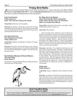 El Tecolote, February–March 2011Page 6
Friday Bird Walks
Join us on the second and fourth Fridays of each month at 8:30-10:30 a.m., except as otherwise noted. Please call Bird
Walk leader Jack Sanford 566-2191 or email at jacksanford@hotmail.com if you are interested in leading a future
bird walk to your favorite birding location or have any questions.
Field Trips/Bird Walks
Do you have an idea?
We are always looking for suggestion for places to visit on our monthly field trips. If you have an idea and are not sure
where or what to do next, or are interested in helping coordinate a field trip contact Jack Sanford (805) 566-2191.
Lake Los Carneros
Friday, February 4
(Note: This is the first Friday of the month)
Target Birds: Waterfowl, winter songbirds
Directions: From Hwy. 101 take the Los Carneros off ramp
and head towards the mountains. (Stow House is on the right.)
Turn into the driveway by the fire station. We will meet in the
parking lot behind the fire station.
San Jose Creek Area
(near Kellogg Tennis Courts)
Friday, February 25
Target Birds: Songbirds, Woodpeckers, Thrashers, Thrushes,
Kinglets, etc.
Directions: From Hwy. l01 take the Patterson Ave. off ramp
and head towards the mountains. Turn left on Cathedral Oaks
Rd. Turn left at the Kellogg Rd. stoplight. Park and meet near
the tennis courts.
Santa Barbara Museum of Natural History.
(New Bird Walk)
Friday March 11
We will meet in the Santa Barbara Museum of Natural History
parking lot near the Blue Whale.
Pt. Mugu Naval Air Station
(Bonus Field Trip/Bird Walk combination)
Friday, March 18 (Note: this is the 3rd Friday)
8:00 a.m. (car pool time)-1:00 p.m.
Target Birds: Waterfowl, Rails, Egrets, shorebirds, ducks,
Vermillion Flycatchers, raptors, etc.
Trip Leader: Martin Ruane
	 Only 25 people will be allowed to enter the Naval Air
Station so it is necessary to make a reservation by calling Jack
Sanford at 566-2191 or emailing him at jacksanford@hotmail.
com and receiving confirmation. The deadline for making a
reservation is Sunday, March 6. Jack must forward a list of
participants to Pt. Mugu on March 7. We will car pool ($8.00
gas money to drivers) from the Andree Clark Bird Refuge at
8:00 a.m. Once you receive reservation confirmation, you can
meet us at the base if you so desire.
Directions: Take Hwy. 101 to Oxnard and the Rice Ave. off
ramp. Head towards the ocean. Take Hwy. l southeast to the
Wood Rd. turnoff towards the Base, and turn left at the stop
sign. Meet at the main gate parking lot. You must be a citizen
of the United States. You will need a photo ID and social
security number, and you must fill out a security form before
we enter the base. The Base Naturalist, Martin Ruane, will
guide us around the base from 9:00 a.m.-12 noon. Join us for
this unique and rare opportunity. Thanks to Peggy Kearns
and Jeff Hanson for making the necessary arrangements to
visit the Base.
Elings Park
Friday, March 25
Target Birds: Raptors, songbirds, Juncos, Warblers, Finches,
etc.
Directions: From Hwy. 101 take the Las Positas off ramp and
head towards the ocean. Look for the Elings Park entrance
sign and turn left on Jerry Harwin Parkway. Proceed to the
Battistone Foundation Soccer parking lot located in front of
the park office building. Park in that immediate area. We will
meet there and bird the area.
 