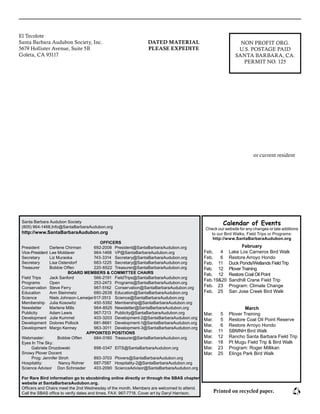 El Tecolote							
Santa Barbara Audubon Society, Inc.						
5679 Hollister Avenue, Suite 5B							
Goleta, CA 93117											
						
					
or current resident
NON PROFIT ORG.
U.S. POSTAGE PAID
SANTA BARBARA, CA.
PERMIT NO. 125
DATED MATERIAL
PLEASE EXPEDITE
Santa Barbara Audubon Society
(805) 964-1468,Info@SantaBarbaraAudubon.org
http://www.SantaBarbaraAudubon.org
OFFICERS
President 	 Darlene Chirman	 692-2008	 President@SantaBarbaraAudubon.org
Vice-President	 Lee Moldaver	 964-1468	 VP@SantaBarbaraAudubon.org
Secretary	 Liz Muraoka	 743-3314	 Secretary@SantaBarbaraAudubon.org
Secretary	 Lisa Ostendorf	 683-1225	 Secretary@SantaBarbaraAudubon.org
Treasurer	 Bobbie Offen	 220-6522	 Treasurer@SantaBarbaraAudubon.org
BOARD MEMBERS & COMMITTEE CHAIRS
Field Trips 	 Jack Sanford	 566-2191	 FieldTrips@SantaBarbaraAudubon.org
Programs 	 Open		 253-2473	 Programs@SantaBarbaraAudubon.org
Conservation 	Steve Ferry	 967-5162	 Conservation@SantaBarbaraAudubon.org
Education 	 Ann Steinmetz 	 680-2638	 Education@SantaBarbaraAudubon.org
Science 	 Niels Johnson-Lameijer	617-3513	 Science@SantaBarbaraAudubon.org
Membership 	 Julia Kosowitz	 450-5392	 Membership@SantaBarbaraAudubon.org
Newsletter 	 Marlene Mills	 964-8525	 Newsletter@SantaBarbaraAudubon.org
Publicity 	 Adam Lewis	 967-7213	 Publicity@SantaBarbaraAudubon.org
Development 	 Julie Kummel 	 403-3203	 Development-2@SantaBarbaraAudubon.org
Development 	 Dolores Pollock 	 681-8661	 Development-1@SantaBarbaraAudubon.org
Development	 Margo Kenney 	 963-3011	 Development-3@SantaBarbaraAudubon.org
APPOINTED POSITIONS
Webmaster: 	 Bobbie Offen	 684‑0160	 Treasurer@SantaBarbaraAudubon.org
Eyes In The Sky: 	
	 Gabriele Drozdowski	 898-0347	 EITS@SantaBarbaraAudubon.org
Snowy Plover Docent
	 Prog: Jennifer Stroh	 893-3703	 Plovers@SantaBarbaraAudubon.org
Hospitality: 	 Nancy Rohrer	 687-7587 	 Hospitality-2@SantaBarbaraAudubon.org
Science Advisor	 Don Schroeder	 403-2090	 ScienceAdvisor@SantaBarbaraAudubon.org
For Rare Bird information go to sbcobirding online directly or through the SBAS chapter
website at SantaBarbaraAudubon.org.
Officers and Chairs meet the 2nd Wednesday of the month. Members are welcomed to attend.
Call the SBAS office to verify dates and times. FAX: 967-7718. Cover art by Daryl Harrison. Printed on recycled paper.
Calendar of Events
Check our website for any changes or late additions
to our Bird Walks, Field Trips or Programs:
http://www.SantaBarbaraAudubon.org
February
Feb,	 4	 Lake Los Carneros Bird Walk
Feb.	 6	 Restore Arroyo Hondo
Feb.	 11	 Duck Ponds/Wetlands Field Trip
Feb.	 12	 Plover Training
Feb.	 12	 Restore Coal Oil Point
Feb.	19&20	 Sandhill Crane Field Trip
Feb.	 23	 Program: Climate Change
Feb.	 25	 San Jose Creek Bird Walk
March
Mar.	 5	 Plover Training
Mar.	 5	 Restore Coal Oil Point Reserve
Mar.	 6	 Restore Arroyo Hondo
Mar.	 11	 SBMNH Bird Walk
Mar.	 12	 Rancho Santa Barbara Field Trip
Mar.	 18	 Pt Mugu Field Trip & Bird Walk
Mar.	 23	 Program: Roger Millikan
Mar.	 25	 Elings Park Bird Walk
 