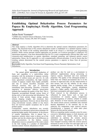 Julian Scott Yeomans Int. Journal of Engineering Research and Applications www.ijera.com 
ISSN : 2248-9622, Vol. 4, Issue 9( Version 4), September 2014, pp.145-149 
www.ijera.com 145| P a g e 
Establishing Optimal Dehydration Process Parameters for Papaya By EmployingA Firefly Algorithm, Goal Programming Approach Julian Scott Yeomans* * (OMIS Area, Schulich School of Business, York University, 4700 Keele Street, Toronto, ON, M3J 1P3 Canada) 
Abstract This study employs a Firefly Algorithm (FA) to determine the optimal osmotic dehydration parameters for papaya. The functional form of the osmotic dehydration model is established via a standard response surface technique. The format of the resulting optimization model to be solved is a non-linear goal programming problem. While various alternate solution approaches are possible, an FA-driven procedure is employed. For optimization purposes, it has been demonstrated that the FA is more computationally efficient than other such commonly-used metaheuristics as genetic algorithms, simulated annealing, and enhanced particle swarm optimization. Hence, the FA approach is a very computationally efficient procedure. It can be shown that the resulting solution determined for the osmotic process parameters is superior to those from all previous approaches. 
Keywords-Firefly Algorithm, Non-linear Goal Programming, Process Parameter Optimization, Food Dehydration 
I. Introduction 
The annual global agricultural production of fruits and vegetables is a multi-trillion dollar enterprise with the production of papayas currently exceeding 12 million tonnes per year [1]. As with many agricultural commodities, the high moisture content of papayas renders them highly perishable and, due to various microbial, enzymatic and chemical reactions, they start to deteriorate immediately upon harvesting. Therefore, it becomes imperative to determine effective preservation methods that maintain the quality of the fruit. This is frequently accomplished through various forms of drying such as heat processing and dehydration. The drying of fruits permits longer storage periods, reduces shipping weights, and minimizes their packaging requirements. However, hot-air dried fruits using conventional vacuum, cabinet or tray dryers have not received popular acceptance due to poor product quality. Consequently, osmotic dehydration was recently introduced as an alternative preservation technique for producing higher quality fruit products. In the process of osmotic dehydration, fruit is placed into a hypertonic solution where water is drawn out of the produce and into the solution due to the differences in their concentrations. In this fashion, osmotic dehydration removes a proportion of the water content in the fruit leading to a product of intermediate moisture content. Osmotic dehydration of fresh 
produce can also be used as a pre-treatment to additional supplementary drying processing to improve sensory, functional and even nutritional properties. The quality of the subsequent product is better than one without pre-treatment due to (i) the increase in sugar/acid ratio, (ii) the improvements to fruit texture, and (iii) the stability of the colour pigment during storage. Thus, in conjunction with other drying technologies, osmotic dehydration produces a higher quality, shelf-stable product for both local consumption and export markets. Water removal in the dehydration process is influenced by many factors such as type and concentration of osmotic agents, temperature, circulation/agitation of solution, solution to sample ratio, thickness of food material, and pre-treatment. The actual osmotic process contributes only minimal thermal degradation to the nutrients due to the relatively low temperature water removal process. Simultaneously a transport of solids takes place between the fruit and the solution. 
While an expanding market currently exists for osmo- convective dehydrated papaya in both domestic and world markets, only limited efforts have been undertaken to optimize the osmotic process parameters [2][3]. Specifically, an analysis of the mass transport occurring within the osmosis process measured in terms of water loss and sugar gain is of considerable practical relevance. In this study, the 
RESEARCH ARTICLE OPEN ACCESS  