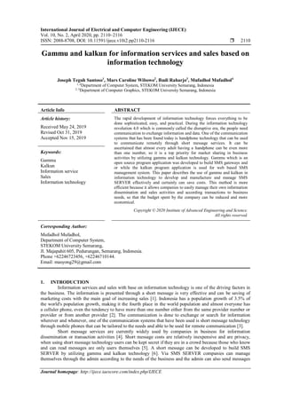 International Journal of Electrical and Computer Engineering (IJECE)
Vol. 10, No. 2, April 2020, pp. 2110~2116
ISSN: 2088-8708, DOI: 10.11591/ijece.v10i2.pp2110-2116  2110
Journal homepage: http://ijece.iaescore.com/index.php/IJECE
Gammu and kalkun for information services and sales based on
information technology
Joseph Teguh Santoso1
, Mars Caroline Wibowo2
, Budi Raharjo3
, Mufadhol Mufadhol4
1, 4
Department of Computer System, STEKOM University Semarang, Indonesia
2, 3
Department of Computer Graphics, STEKOM University Semarang, Indonesia
Article Info ABSTRACT
Article history:
Received May 24, 2019
Revised Oct 31, 2019
Accepted Nov 15, 2019
The rapid development of information technology forces everything to be
done sophisticated, easy, and practical. During the information technology
revolution 4.0 which is commonly called the disruptive era, the people need
communication to exchange information and data. One of the communication
systems that has been found today is handphone technology that can be used
to communicate remotely through short message services. It can be
ascertained that almost every adult having a handphone can be even more
than one number, so it is a top priority for market sharing in business
activities by utilizing gammu and kalkun technology. Gammu which is an
open source program application was developed to build SMS gateways and
or while the kalkun program application is used for web based SMS
management system. This paper describes the use of gammu and kalkun in
information technology to develop and manufacture and manage SMS
SERVER effectively and certainly can save costs. This method is more
efficient because it allows companies to easily manage their own information
dissemination and sales activities and according transactions to business
needs, so that the budget spent by the company can be reduced and more
economical.
Keywords:
Gammu
Kalkun
Information service
Sales
Information technology
Copyright © 2020 Institute of Advanced Engineering and Science.
All rights reserved.
Corresponding Author:
Mufadhol Mufadhol,
Department of Computer System,
STEKOM University Semarang,
Jl. Majapahit 605, Pedurungan, Semarang, Indonesia.
Phone +62246723456, +62246710144.
Email: masyong29@gmail.com
1. INTRODUCTION
Information services and sales with base on information technology is one of the driving factors in
the business. The information is presented through a short message is very effective and can be saving of
marketing costs with the main goal of increasing sales [1]. Indonesia has a population growth of 3.5% of
the world's population growth, making it the fourth place in the world population and almost everyone has
a celluler phone, even the tendency to have more than one number either from the same provider number or
provider or from another provider [2]. The communication is done to exchange or search for information
wherever and whenever, one of the communication systems that have been used is short message technology
through mobile phones that can be tailored to the needs and able to be used for remote communication [3].
Short message services are currently widely used by companies in business for information
dissemination or transaction activities [4]. Short message costs are relatively inexpensive and are privacy,
when using short message technology users can be kept secret if they are in a crowd because those who know
and can read messages are only users themselves [5]. A short message can be developed to build SMS
SERVER by utilizing gammu and kalkun technology [6]. Via SMS SERVER companies can manage
themselves through the admin according to the needs of the business and the admin can also send messages
 