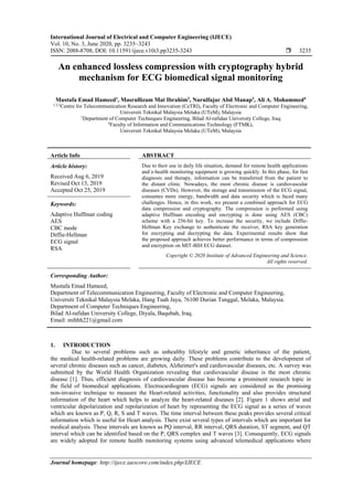 International Journal of Electrical and Computer Engineering (IJECE)
Vol. 10, No. 3, June 2020, pp. 3235~3243
ISSN: 2088-8708, DOI: 10.11591/ijece.v10i3.pp3235-3243  3235
Journal homepage: http://ijece.iaescore.com/index.php/IJECE
An enhanced lossless compression with cryptography hybrid
mechanism for ECG biomedical signal monitoring
Mustafa Emad Hameed1
, Masrullizam Mat Ibrahim2
, Nurulfajar Abd Manap3
, Ali A. Mohammed4
1,2,3
Centre for Telecommunication Research and Innovation (CeTRI), Faculty of Electronic and Computer Engineering,
Universiti Teknikal Malaysia Melaka (UTeM), Malaysia
1
Department of Computer Techniques Engineering, Bilad Al-rafidan University College, Iraq
4
Faculty of Information and Communications Technology (FTMK),
Universiti Teknikal Malaysia Melaka (UTeM), Malaysia
Article Info ABSTRACT
Article history:
Received Aug 6, 2019
Revised Oct 13, 2019
Accepted Oct 25, 2019
Due to their use in daily life situation, demand for remote health applications
and e-health monitoring equipment is growing quickly. In this phase, for fast
diagnosis and therapy, information can be transferred from the patient to
the distant clinic. Nowadays, the most chronic disease is cardiovascular
diseases (CVDs). However, the storage and transmission of the ECG signal,
consumes more energy, bandwidth and data security which is faced many
challenges. Hence, in this work, we present a combined approach for ECG
data compression and cryptography. The compression is performed using
adaptive Huffman encoding and encrypting is done using AES (CBC)
scheme with a 256-bit key. To increase the security, we include Diffie-
Hellman Key exchange to authenticate the receiver, RSA key generation
for encrypting and decrypting the data. Experimental results show that
the proposed approach achieves better performance in terms of compression
and encryption on MIT-BIH ECG dataset.
Keywords:
Adaptive Huffman coding
AES
CBC mode
Diffie-Hellman
ECG signal
RSA
Copyright © 2020 Institute of Advanced Engineering and Science.
All rights reserved.
Corresponding Author:
Mustafa Emad Hameed,
Department of Telecommunication Engineering, Faculty of Electronic and Computer Engineering,
Universiti Teknikal Malaysia Melaka, Hang Tuah Jaya, 76100 Durian Tunggal, Melaka, Malaysia.
Department of Computer Techniques Engineering,
Bilad Al-rafidan University College, Diyala, Baqubah, Iraq.
Email: mihhh221@gmail.com
1. INTRODUCTION
Due to several problems such as unhealthy lifestyle and genetic inheritance of the patient,
the medical health-related problems are growing daily. These problems contribute to the development of
several chronic diseases such as cancer, diabetes, Alzheimer's and cardiovascular diseases, etc. A survey was
submitted by the World Health Organization revealing that cardiovascular disease is the most chronic
disease [1]. Thus, efficient diagnosis of cardiovascular disease has become a prominent research topic in
the field of biomedical applications. Electrocardiogram (ECG) signals are considered as the promising
non-invasive technique to measure the Heart-related activities, functionality and also provides structural
information of the heart which helps to analyze the heart-related diseases [2]. Figure 1 shows atrial and
ventricular depolarization and repolarization of heart by representing the ECG signal as a series of waves
which are known as P, Q, R, S and T waves. The time interval between these peaks provides several critical
information which is useful for Heart analysis. There exist several types of intervals which are important for
medical analysis. These intervals are known as PQ interval, RR interval, QRS duration, ST segment, and QT
interval which can be identified based on the P, QRS complex and T waves [3]. Consequently, ECG signals
are widely adopted for remote health monitoring systems using advanced telemedical applications where
 