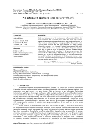 International Journal of Electrical and Computer Engineering (IJECE)
Vol. 10, No. 4, August 2020, pp. 3777~3787
ISSN: 2088-8708, DOI: 10.11591/ijece.v10i4.pp3777-3787  3777
Journal homepage: http://ijece.iaescore.com/index.php/IJECE
An automated approach to fix buffer overflows
Aamir Shahab1
, Mamdouh Alenezi2
, Muhammad Nadeem3
, Raja Asif4
1,3,4
Department of Computer Engineering, Faculty of Information and Communication Technology,
Balochistan University of Information Technology, Engineering and Management Sciences (BUITEMS), Pakistan
2
College of Computer and Information Sciences, Prince Sultan University, Saudi Arabia
Article Info ABSTRACT
Article history:
Received Oct 23, 2019
Revised Jan 16, 2020
Accepted Feb 2, 2020
Buffer overflows are one of the most common software vulnerabilities that
occur when more data is inserted into a buffer than it can hold. Various
manual and automated techniques for detecting and fixing specific types of
buffer overflow vulnerability have been proposed, but the solution to fix
Unicode buffer overflow has not been proposed yet. Public security
vulnerability repository e.g., Common Weakness Enumeration (CWE) holds
useful articles about software security vulnerabilities. Mitigation strategies
listed in CWE may be useful for fixing the specified software security
vulnerabilities. This research contributes by developing a prototype that
automatically fixes different types of buffer overflows by using the strategies
suggested in CWE articles and existing research. A static analysis tool has
been used to evaluate the performance of the developed prototype tools.
The results suggest that the proposed approach can automatically fix buffer
overflows without inducing errors.
Keywords:
Buffer overflows
Public vulnerability repository
Software vulnerabilities
Static analysis
Copyright © 2020 Institute of Advanced Engineering and Science.
All rights reserved.
Corresponding Author:
Muhammad Nadeem,
Department of Computer Engineering,
Faculty of Information and Communication Technology,
Balochistan University of IT, Engineering, and Management Sciences,
Quetta, Balochistan, Pakistan.
Email: dr.nadeem@ieee.org
1. INTRODUCTION
Software development, a rapidly expanding field since the 21st century, the security of the software
is a major issue for any organization. Firstly, software applications were limited to a single machine, their
maintenance cost and security was also limited. With an increase in an Information Technology
infrastructure, applications from single machine moved to multiple machines. Even cloud-based applications
were also introduced. Because of the portability and popularity of web-based applications in recent years,
desktop applications were replaced by web-based applications in medium and large-scale organizations.
On the other hand, web-based applications are less secure than desktop applications. Constructing secure
software needs a great deal of security education. Many software developers are not aware of and equipped
with enough security education. In addition, many programming books do not teach how to write secure
programs [1, 2].
Buffer overflow or Morris Internet worm attack first occurred in 1988. An attacker can easily attack
the programs usually developed in unmanaged languages. Buffer overflow happens as a result of poor input
validation, causes the system to crash and gets control over program execution. Various manual approaches
have been proposed for fixing buffer overflow vulnerability. Manually fixing a vulnerability is a time-
consuming task, needs more effort and may induce programming errors. A prototype was developed which
uses the mitigation strategies suggested by the public vulnerability repository to fix buffer overflow
vulnerability. A static analysis tool was used to search out the weaknesses in the source code. Cybercrimes
are constantly increasing. The security of the software is a necessity in this era of fastest-growing software
 