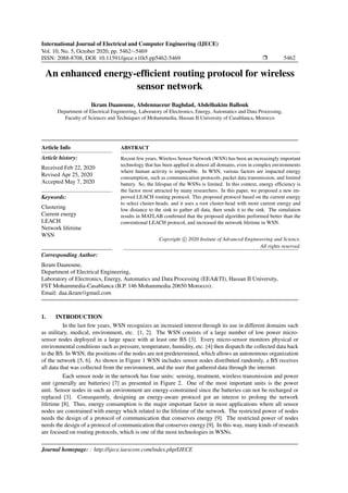 International Journal of Electrical and Computer Engineering (IJECE)
Vol. 10, No. 5, October 2020, pp. 5462∼5469
ISSN: 2088-8708, DOI: 10.11591/ijece.v10i5.pp5462-5469 Ì 5462
An enhanced energy-efﬁcient routing protocol for wireless
sensor network
Ikram Daanoune, Abdennaceur Baghdad, Abdelhakim Ballouk
Department of Electrical Engineering, Laboratory of Electronics, Energy, Automatics and Data Processing,
Faculty of Sciences and Techniques of Mohammedia, Hassan II University of Casablanca, Morocco
Article Info
Article history:
Received Feb 22, 2020
Revised Apr 25, 2020
Accepted May 7, 2020
Keywords:
Clustering
Current energy
LEACH
Network lifetime
WSN
ABSTRACT
Recent few years, Wireless Sensor Network (WSN) has been an increasingly important
technology that has been applied in almost all domains, even in complex environments
where human activity is impossible. In WSN, various factors are impacted energy
consumption, such as communication protocols, packet data transmission, and limited
battery. So, the lifespan of the WSNs is limited. In this context, energy efﬁciency is
the factor most attracted by many researchers. In this paper, we proposed a new im-
proved LEACH routing protocol. This proposed protocol based on the current energy
to select cluster-heads, and it uses a root cluster-head with more current energy and
low distance to the sink to gather all data, then sends it to the sink. The simulation
results in MATLAB conﬁrmed that the proposed algorithm performed better than the
conventional LEACH protocol, and increased the network lifetime in WSN.
Copyright c 2020 Insitute of Advanced Engineeering and Science.
All rights reserved.
Corresponding Author:
Ikram Daanoune,
Department of Electrical Engineering,
Laboratory of Electronics, Energy, Automatics and Data Processing (EEA&TI), Hassan II University,
FST Mohammedia-Casablanca (B.P. 146 Mohammedia 20650 Morocco).
Email: daa.ikram@gmail.com
1. INTRODUCTION
In the last few years, WSN recognizes an increased interest through its use in different domains such
as military, medical, environment, etc. [1, 2]. The WSN consists of a large number of low power micro-
sensor nodes deployed in a large space with at least one BS [3]. Every micro-sensor monitors physical or
environmental conditions such as pressure, temperature, humidity, etc. [4] then dispatch the collected data back
to the BS. In WSN, the positions of the nodes are not predetermined, which allows an autonomous organization
of the network [5, 6]. As shown in Figure 1 WSN includes sensor nodes distributed randomly, a BS receives
all data that was collected from the environment, and the user that gathered data through the internet.
Each sensor node in the network has four units: sensing, treatment, wireless transmission and power
unit (generally are batteries) [7] as presented in Figure 2. One of the most important units is the power
unit. Sensor nodes in such an environment are energy-constrained since the batteries can not be recharged or
replaced [3]. Consequently, designing an energy-aware protocol got an interest to prolong the network
lifetime [8]. Thus, energy consumption is the major important factor in most applications where all sensor
nodes are constrained with energy which related to the lifetime of the network. The restricted power of nodes
needs the design of a protocol of communication that conserves energy [9]. The restricted power of nodes
needs the design of a protocol of communication that conserves energy [9]. In this way, many kinds of research
are focused on routing protocols, which is one of the most technologies in WSNs.
Journal homepage: : http://ijece.iaescore.com/index.php/IJECE
 