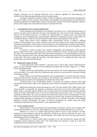  ISSN: 2088-8708
Int J Elec & Comp Eng, Vol. 8, No. 3, June 2018 : 1741 – 1746
1742
(systems). Resources can be managed efficiently with an effective algorithm for load balancing. An
ineffective load balancing algorithm may end up in execution delay.
The paper is organized as follows: Section 2 offers an insight into cloud computing with deployment
and service models; Section 3 presents the techniques and algorithms for load balancing with load balancers,
scheduling algorithms and Map Reduce; Section 4 proposes the method E-TS with the algorithm; Section 5
presents and compares the results obtained; Section 6 concludes the work.
2. AN INSIGHT INTO CLOUD COMPUTING
Cloud computing can be defined as an on-demand web based service, in which shared resources are
used for executing a task to obtain the outcome in least probable time. This can be done by sharing a dataset
between all the linked processors. To enable the implementation of complex tasks with large-scale
computation, cloud computing can be used for proper utilization of computing resources on the network. To
accomplish efficiency, nodes for the tasks should be chosen based on the properties of the task [2].
Using virtual servers, cloud computing offers network-based services to clients in different
locations. Virtual instances (i.e) servers, storage or other network resources can be created with the help of
virtualization technologies. Tasks which involves big datasets, can be partitioned into multiple small datasets.
Then, the small datasets can be assigned to numerous processors so that the tasks can be completed in least
feasible time.
A cloud has a cluster of nodes with a specific configuration and infrastructure, which provides
services requested by clients. A processing unit or node is identified as a master. All the nodes are linked to
the master. The master allocates the tasks to the other nodes connected to it. A node designated as head node
in the cloud, accepts the tasks. Then, the head nodes decomposes the tasks into sub tasks and allocates it back
to the master. The master assigns the sub tasks to the nodes linked to it. To complete the tasks in the least
possible time, the nodes share the datasets.
2.1. Deployment models of cloud
A cloud deployment model embodies a particular type of cloud setup, mainly differentiated by
access, size and ownership. Models of cloud computing [3] broadly falls into three categories, viz.: Public,
Private and Hybrid Cloud.
A Public cloud is accessible publicly and may be owned by one or more organizations (Third-party
service providers). In a public cloud, the infrastructure and resources are provisioned to consumers through
cloud delivery models.
Private cloudis owned and being operated by a private organization. In a private cloud, the systems,
storage and other network resources are accessible to the members of the organization. The owner (i.e) the
organization has the authority for maintaining the infrastructure of the cloud.
A hybrid cloudis a mix of deployment models. A consumer can maintain a portion of the cloud
infrastructure (with sensitive data) in the organization and consumes services(less sensitive) from the public
clouds.
Deployment models have merits and demerits as well. The main benefit with a Public cloud is, the
service provides is responsible for operations, maintenance and services in the cloud. The problem with a
public cloud is, consumers depends totally on the service provider for accessing the infrastructure and other
resources. Private cloud enables users to govern the infrastructure and resources, since it is owned by the
organization itself. Hence, the users can consume the infrastructure based on their varying demand. The key
issue is, organization has to invest lot of funds for setting up a private cloud, operations and maintenance. In
a Hybrid cloud, deploying an architecture is an intricate task for two reasons: (a) because of the probable
differences incloud environments, (b) duties of resource management are shared among the public
cloudprovider and the private cloud provider (i.e) the organization itself.
2.2. Service models in cloud
Service models in cloud vary based on the requirements of customers. Various service models in the
cloud are SaaS (Software as a Service), PaaS (Platform as a Service) and IaaS (Infrastructure as a Service).
Software as a service is a model which provides software services to the customers. In SaaS,
customers are not permitted to alter the the applications. Platform as a Service model lets the users to use
Application Program Interfaces (API) in various languages. This enables the users to develop and customize
the applications for their requirements.
Infrastructure as a Service model allows customers to use and customize the storage and other
computing resources pertinent to their needs. This model allows the customers to scale up or down the
computing resources based on their demand.
 