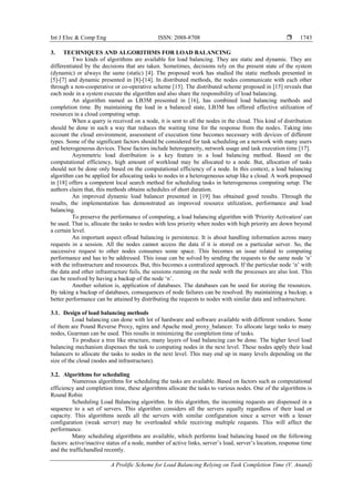 Int J Elec & Comp Eng ISSN: 2088-8708 
A Prolific Scheme for Load Balancing Relying on Task Completion Time (V. Anand)
1743
3. TECHNIQUES AND ALGORITHMS FOR LOAD BALANCING
Two kinds of algorithms are available for load balancing. They are static and dynamic. They are
differentiated by the decisions that are taken. Sometimes, decisions rely on the present state of the system
(dynamic) or always the same (static) [4]. The proposed work has studied the static methods presented in
[5]-[7] and dynamic presented in [8]-[14]. In distributed methods, the nodes communicate with each other
through a non-cooperative or co-operative scheme [15]. The distributed scheme proposed in [15] reveals that
each node in a system execute the algorithm and also share the responsibility of load balancing.
An algorithm named as LB3M presented in [16], has combined load balancing methods and
completion time. By maintaining the load in a balanced state, LB3M has offered effective utilization of
resources in a cloud computing setup.
When a query is received on a node, it is sent to all the nodes in the cloud. This kind of distribution
should be done in such a way that reduces the waiting time for the response from the nodes. Taking into
account the cloud environment, assessment of execution time becomes necessary with devices of different
types. Some of the significant factors should be considered for task scheduling on a network with many users
and heterogeneous devices. These factors include heterogeneity, network usage and task execution time [17].
Asymmetric load distribution is a key feature in a load balancing method. Based on the
computational efficiency, high amount of workload may be allocated to a node. But, allocation of tasks
should not be done only based on the computational efficiency of a node. In this context, a load balancing
algorithm can be applied for allocating tasks to nodes in a heterogeneous setup like a cloud. A work proposed
in [18] offers a competent local search method for scheduling tasks in heterogeneous computing setup. The
authors claim that, this methods obtains schedules of short duration.
An improved dynamic load balancer presented in [19] has obtained good results. Through the
results, the implementation has demonstrated an improved resource utilization, performance and load
balancing.
To preserve the performance of computing, a load balancing algorithm with 'Priority Activation' can
be used. That is, allocate the tasks to nodes with less priority when nodes with high priority are down beyond
a certain level.
An important aspect ofload balancing is persistence. It is about handling information across many
requests in a session. All the nodes cannot access the data if it is stored on a particular server. So, the
successive request to other nodes consumes some space. This becomes an issue related to computing
performance and has to be addressed. This issue can be solved by sending the requests to the same node „n‟
with the infrastructure and resources. But, this becomes a centralized approach. If the particular node „n‟ with
the data and other infrastructure fails, the sessions running on the node with the processes are also lost. This
can be resolved by having a backup of the node „n‟.
Another solution is, application of databases. The databases can be used for storing the resources.
By taking a backup of databases, consequences of node failures can be resolved. By maintaining a backup, a
better performance can be attained by distributing the requests to nodes with similar data and infrastructure.
3.1. Design of load balancing methods
Load balancing can done with lot of hardware and software available with different vendors. Some
of them are Pound Reverse Proxy, nginx and Apache mod_proxy_balancer. To allocate large tasks to many
nodes, Gearman can be used. This results in minimizing the completion time of tasks.
To produce a tree like structure, many layers of load balancing can be done. The higher level load
balancing mechanism dispenses the task to computing nodes in the next level. These nodes apply their load
balancers to allocate the tasks to nodes in the next level. This may end up in many levels depending on the
size of the cloud (nodes and infrastructure).
3.2. Algorithms for scheduling
Numerous algorithms for scheduling the tasks are available. Based on factors such as computational
efficiency and completion time, these algorithms allocate the tasks to various nodes. One of the algorithms is
Round Robin
Scheduling Load Balancing algorithm. In this algorithm, the incoming requests are dispensed in a
sequence to a set of servers. This algorithm considers all the servers equally regardless of their load or
capacity. This algorithms needs all the servers with similar configuration since a server with a lesser
configuration (weak server) may be overloaded while receiving multiple requests. This will affect the
performance.
Many scheduling algorithms are available, which performs load balancing based on the following
factors: active/inactive status of a node, number of active links, server‟s load, server‟s location, response time
and the traffichandled recently.
 